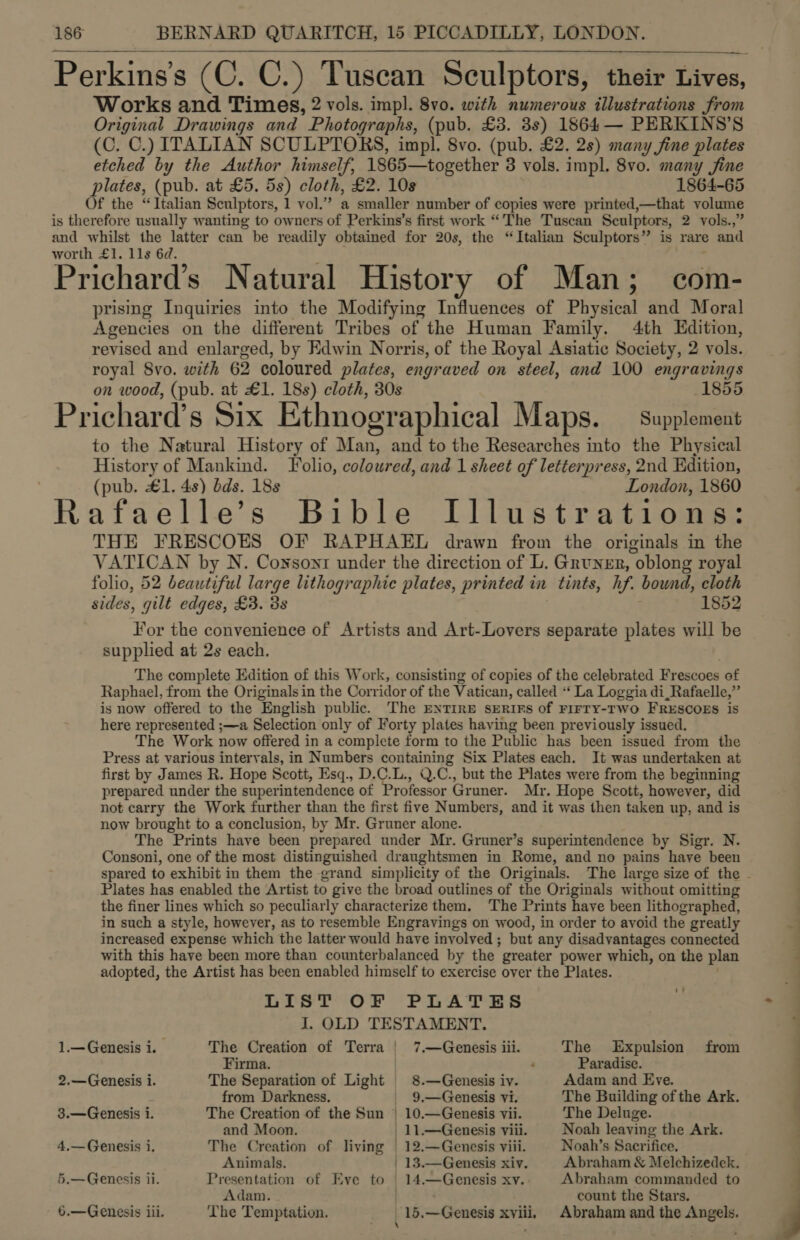  Works and Times, 2 vols. imp]. 8vo. with numerous illustrations from Original Drawings and Photographs, (pub. £3. 3s) 1864 — PERKINS’S (C. C.) ITALIAN SCULPTORS, impl. 8vo. (pub. £2. 2s) many fine plates etched by the Author himself, 1865—together 3 vols. impl. 8vo. many jine plates, (pub. at £5. 5s) cloth, £2. 10s 1864-65 Of the “Italian Sculptors, 1 vol.” a smaller number of copies were printed,—that volume is therefore usually wanting to owners of Perkins’s first work “The Tuscan Sculptors, 2 vols.,” and Rae aE Ming es can be readily obtained for 20s, the “Italian Sculptors” is rare and wort . lls 6d. e &gt; e *) Prichard’s Natural History of Man; com- prising Inquiries into the Modifying Influences of Physical and Moral Agencies on the different Tribes of the Human Family. 4th Edition, revised and enlarged, by Edwin Norris, of the Royal Asiatic Society, 2 vols. royal 8vo. with 62 coloured plates, engraved on steel, and 100 engravings on wood, (pub. at £1. 18s) cloth, 30s 1855 Prichard’s Six Ethnographical Maps. — supplement to the Natural History of Man, and to the Researches into the Physical History of Mankind. Folio, coloured, and 1 sheet of letterpress, 2nd Edition, (pub. £1. 4s) dds. 18s London, 1860 Rafaelle’s Bible Illustrations: THE FRESCOES OF RAPHAEL drawn from the originals in the VATICAN by N. Coysont under the direction of L. Gruner, oblong royal folio, 52 beautiful large lithographic plates, printed in tints, hf. bound, cloth sides, gilt edges, £3. 3s 1852 For the convenience of Artists and Art-Lovers separate plates will be supplied at 2s each. The complete Edition of this Work, consisting of copies of the celebrated Frescoes of Raphael, from the Originals in the Corridor of the Vatican, called ‘‘ La Loggia di_Rafaelle,” is now offered to the English public. The ENTIRE sERIFS of FIFTY-TWO FRESCOES is here represented ;—a Selection only of Forty plates having been previously issued. The Work now offered in a complete form to the Public has been issued from the Press at various intervals, in Numbers containing Six Plates each. It was undertaken at first by James R. Hope Scott, Esq., D.C.L., Q.C., but the Plates were from the beginning prepared under the superintendence of Professor Gruner. Mr. Hope Scott, however, did not carry the Work further than the first five Numbers, and it was then taken up, and is now brought to a conclusion, by Mr. Gruner alone. The Prints have been prepared under Mr. Gruner’s superintendence by Sigr. N. Consoni, one of the most distinguished draughtsmen in Rome, and no pains have been Plates has enabled the Artist to give the broad outlines of the Originals without omitting the finer lines which so peculiarly characterize them. The Prints have been lithographed, in such a style, however, as to resemble Engravings on wood, in order to avoid the greatly increased expense which the latter would have involved; but any disadvantages connected with this have been more than counterbalanced by the greater power which, on the plan adopted, the Artist has been enabled himself to exercise over the Plates. ies TOP PLA Tee J. OLD TESTAMENT. 1.— Genesis 1. The Creation of Terra | 7.—Genesis iii. The Expulsion from Firma. : Paradise. 2.—Genesis i. The Separation of Light 8.—Genesis iv. Adam and Eve. from Darkness. | 9,—Genesis vi. The Building of the Ark. 3.—Genesis i. The Creation of the Sun | 10.—Genesis vii. The Deluge. and Moon. _11.—Genesis viii. Noah leaving the Ark. 4.— Genesis i. The Creation of living | 12.—Gencesis viii. Noah’s Sacrifice. Animals. | 13.—Genesis xiv. Abraham &amp; Melchizedek. 5.— Genesis ii. Presentation of Eve to | 14.—Genesis xv. Abraham commanded to Adam. . count the Stars. 6.—Genesis iii. The Temptation. 15.—Genesis xylii, Abraham and the Angels.