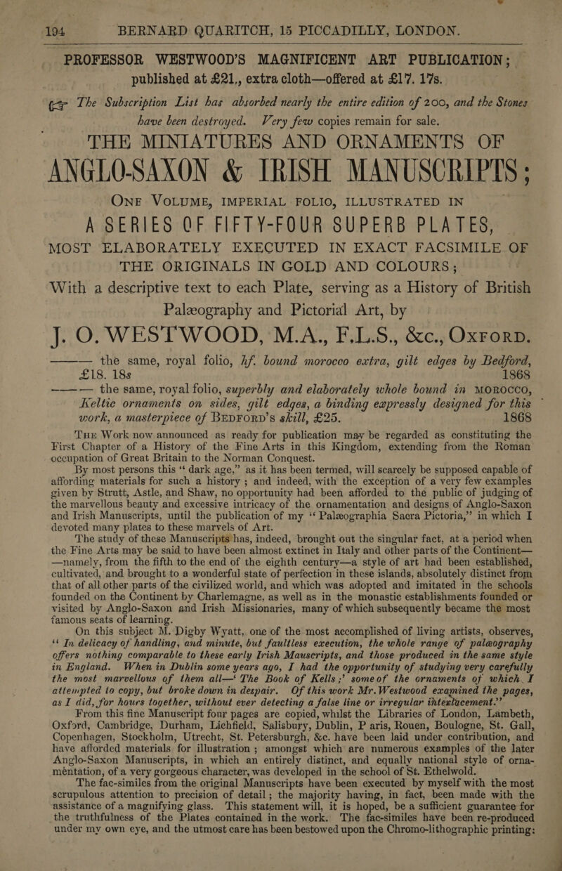  PROFESSOR WESTWOOD’S MAGNIFICENT ART PUBLICATION ; published at £21,, extra cloth—offered at £1'7. 17s. (2r The Subscription List has absorbed nearly the entire edition of 200, and the Stones have been destroyed. Very few copies remain for sale. THE MINIATURES AND ORNAMENTS OF ANGLO-SAXON &amp; IRISH MANUSCRIPTS ; OnE VOLUME, IMPERIAL FOLIO, ILLUSTRATED IN A SERIES QF FIFTY-FOUR SUPERB PLATES, MOST; ELABORATELY EXECUTED IN EXACT. FACSIMILE Og THE ORIGINALS IN GOLD AND COLOURS ; With a descriptive text to each Plate, serving as a History of British Palzography and Pictorial Art, by J. O. WESTWOOD, M.A., F.LS., &amp;c., Oxrorp. ——-— the same, royal folio, Af. bound morocco extra, gilt edges by Rohr £18. 188 1868 ——-— the same, royal folio, superbly and elaborately whole bound in MOROCCO, Keltie ornaments on sides, gilt edges, a binding expressly designed for this work, a masterpiece of BEDFORD’S skill, £25. 1868 Tue Work now announced as ready for publication may be regarded as constituting the First Chapter of a History of the Fine Arts in this Kingdom, extending from the Roman occupation of Great Britain to the Norman Conquest. By most persons this ‘‘ dark age,” as it has been termed, will scarcely be supposed capable of affording materials for such a history ; and indeed, with the exception of a very few examples given by Strutt, Astle, and Shaw, no opportunity had been afforded to the public of judging of the marvellous beauty and excessive intricacy of the ornamentation and designs of Anglo-Saxon and Irish Manuscripts, until the publication of my ‘‘ Paleographia Sacra Pictoria,” in which I devoted many plates to these marvels of Art. The study of these Manuscripts has, indeed, brought out the singular fact, at a period when the Fine Arts may be said to have been almost extinct in Italy and other parts of the Continent— —namely, from the fifth to the end of the eighth century—a style of art had been established, cultivated, and brought to a wonderful state of perfection in these islands, absolutely distinct from that of all other parts of the civilized world, and which was adopted and imitated in the schools founded on the Continent by Charlemagne, as well as in the monastic establishments founded or visited by Anglo-Saxon and Irish Missionaries, many of which subsequently became the most famous seats of learning. On this subject M. Digby Wyatt, one of the most accomplished of living artists, observes, ‘¢ In delicacy of handling, and minute, but faultless execution, the whole range of paleography offers nothing comparable to these early Irish Mauscripts, and those produced in the same style in England. When in Dublin some years ago, I had the opportunity of studying very carefully the most marvellous of them all— The Book of Kells ;’ someof the ornaments of which. I attempted to copy, but broke down in despair. Of this work Mr.Westwood examined the pages, as I did, for hours together, without ever detecting a false line or irregular intexlacement.’’ From this fine Manuscript four pages are copied, whilst the Libraries of London, Lambeth, Oxford, Cambridge, Durham, Lichfield, Salisbury, Dublin, P aris, Rouen, Boulogne, St. Gall, Copenhagen, Stockholm, Utrecht, St. Petersburgh, &amp;c. have been laid under contribution, and have afforded materials for illustration ; amongst which are numerous examples of the later Anglo-Saxon Manuscripts, in which an entirely distinct, and equally national style of orna- mentation, of a very gorgeous character, was developed in the school of St. Ethelwold. The fac-similes from the original Manuscripts have been executed by myself with the most scrupulous attention to precision of detail ; the majority having, in fact, been made with the assistance of a magnifying glass. This statement will, it is hoped, be a sufficient guarantee for the truthfulness of the Plates contained in the work. The fac-similes have been re-produced under my own eye, and the utmost care has been bestowed upon the Chromo-lithographic printing: