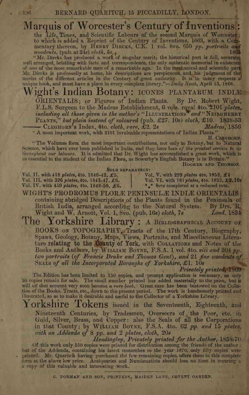 .         Marquis of Worcester’s Century of : the Life, Times, and Scientific Labours of the seeond Marquis of Worcester: to which is added a Reprint of the Century of Inventions, 1663, with a Cor : mentary thereon, by Henry Dircxs, C.K. 1 vol. 8vo. 650 pp. portraits a woodcuts, (pub. at. 24s) cloth, 5 “Mr. Dircks has produced a work of singular merit; the historical part is full, accurate} well arranged, bristling with facts and correspondence, the only authentic memorial in existence of one of the most remarkable men of a remarkable age. In the mechanical and scientific part merits of the different articles in the Century of great authority. — It n many respects’ unique book, and must have a place in every complete library.” —Daily News, April 13, 1866. +5 ; et ORIENTALIS: or Figures of Indian Plants. By Dr. Robert Wight, including all those given in the author's “ILLUSTRATIONS” and “N EILGHERRY Prants,” but plain instead of coloured (pub. £27. 10s) cloth, £10. 1838-58 CreaHorn 8 Index, 4to. cloth, rare, £2. 2s Madras, 1856 “ A most important work, with 2101 invaluable representations of Indian Plants.” Fi: GHORN. ‘“The Volumes form. the most important contributions, not only to Botany, but to Natural Science, which have ever been published in India, and they have been of the greatest service to us throughout our labowrs. It is admitted that Dr. Wight has accomplished a great work, which is as essential to the student of the Indian Flora, as Sowerby’s English Botany is in Britain.” HooKER AND ) THOMSON.  Sop SEPARATELY: Vol. V. with 299 plates 4to, 1852, £4. Vol. III. with 326 plates, 4to. 1843-47, £6. Vol. VI. with 181 plates, 4to. 1853, £2.10 Vol. IV. with 459 plates, 4to. 1848-50, £6. -4,* Sets completed at a reduced rate. eo WIGHT’S PRODROMUS FLORA PENIN SULA INDLE ORIEN’ TALIS | containing abridged Descriptioris of the Plants found in the Peninsula of British India, arranged according to the Natural System. By Drs.°R.    ro  The Yorkshire Library ° A Breprograpntcar “Accourr oF BOOKS own free ea aRt Ss of the 17th Century, Biography, Spaws, Geology, Botany, Maps, Views, Portraits, and Miscellaneous Litera- ture relating to the Goanty 0 of York, with Conuations and Notes of the Books and Authors, by: Writ1am Bonz, F.S.A. 1 vol. 4to. viii and 304 pp. SEALS of all the Incorporated Boroughs of Yorkshire, £1. 10s | q Privately printed oi will orf that account very soon become a vure book. Great care has been bestowed on the Colla- illustrated, so as to make it desir able and useful to the Collector of a Yorkshire Library.  Nineteenth Centuries, by Tradesmen, Overseers of, the Poor, ete. in Gold, Silver, Brass, and Copper: also the Seals of all the Corporations with an Addenda of 8 pp. and 2 plates, cloth, 20s Headingley, Privately. printed for the Author, 1858-70 Of this work only 150 copies were printed for distribution among the friends of the author : printed. Mr. Quaritch having purchased thé few remaining copies, offers them in this complete form at the above low price. Antiquaries and Numismatists should lose. no time in paras a a copy of this valuable and interesting work. G. NORMAN AND SON, PRINTERS, MAIDEN LANE, COVENT GARDEN, % hele