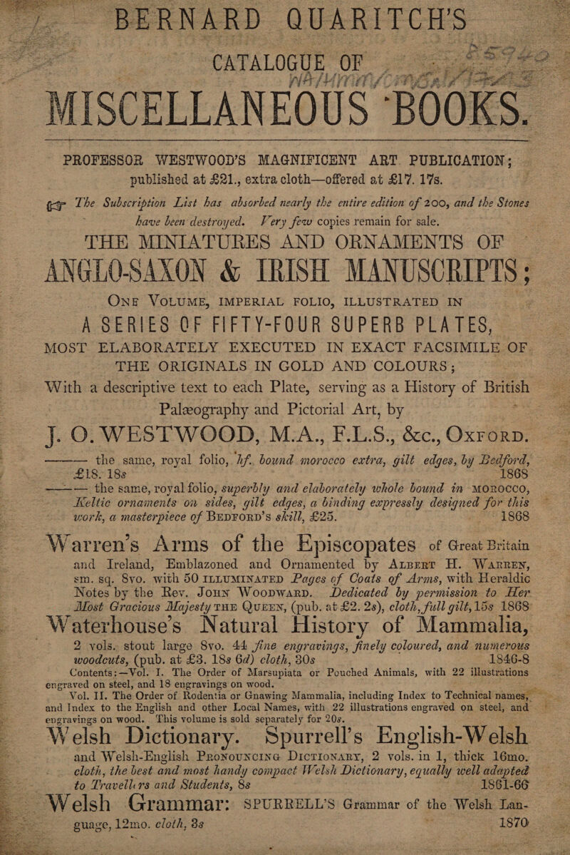  BERNARD QUARITCH'S | . ge it baa Ps   , arene BOOK Ss PROFESSOR WESTWOOD’S MAGNIFICENT ART. PUBLICATION; published at £21., extra cloth—offered at £17. 17s. ter The Subscription List has absorbed nearly the entire edition of 200, and the Stones have been destroyed. Very few copies remain for sale. THE MINIATURES AND ORNAMENTS OF ANGLO-SAXON &amp; IRIDSH MANUSCRIPTS ONE VOLUME, IMPERIAL FOLIO, ILLUSTRATED IN A SERIES OF FIFTY-FOUR SUPERB PLATES, MOST. ELABORATELY,.EXECUTED IN EXACT FACSIMILE OF. THE ORIGINALS IN GOLD AND COLOURS ; With a descriptive text to each Plate, serving as a History of British ~ Paleography and Pictorial Art, by ———— the same, royal folio, Tf. bound morocco extra, gilt edges, by Bedford, * £18- 18s 1868 ———— the same, royal folio, superbly and elaborately whole bound in morocco, Keltie ornaments on sides, gilt edges, a binding expressly denen Jor this work, a masterpiece of BEDFORD’s skill, £25. Haid Holes, Warren’s Arms of the Episcopates of Great Britain and Ireland, Emblazoned and Ornamented by Arprert H. Warren, sm. sq. Svo. ‘with 50 1zuMINaTED Pag ges of Coats of Arms, with Heraldic Notes by the Rev. Joun Woopwarp. Dedicated by permission to Her. Most Gracious Majesty THE QUEEN, (pub. at £2. 2s), cloth, full gilt, 15s 1868 a ; aig te A Waterhouse’s Natural History of Mammalia, 2 vols. stout large S8vo. 44 fine engravings, finely coloured, and numerous woodcuts, (pub. at £3. 18s 6d) cloth, 30s 1846-8 Contents: —Vol. I. The Order of Marsupiata or Pouched Animals, with 22 illustrations engraved on steel, and 18 engravings on wood. Vol. Il. The Order of Rodentia or Gnawing Mammalia, including Index to Technical names, and Index to the English and other Local Names, with 22 illustrations engraved on steel, and engravings on wood. This volume is sold separately for 20s. Welsh Dictionary. Spurrell’s English-Welsh and Welsh-English Proyouncine Dictionary, 2 vols. in 1, thick 16mo. cloth, the best and most handy compact Welsh Dictionary, eg qually well adapted to Pravélli rs and Students, 8s 1861-66 = Welsh Grammar: SPURRELL’S Grammar of the Welsh Lan-