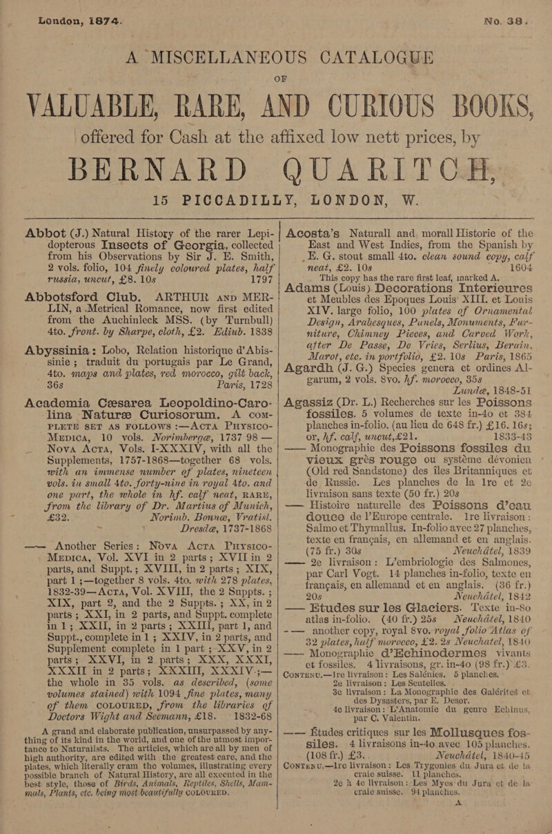London, 1874. No. 38. H, dopterous Insects of Georgia, collected from his Observations by Sir J. E. Smith, 2 vols. folio, 104 finely coloured plates, half russia, uncut, £8. 10s 1797 Abbotsford Club. ARTHUR ayp MER- LIN, a .Metrical Romance, now first edited from the Auchinleck MSS. (by Turnbull) 4to. front. by Sharpe, cloth, £2. Ediub. 1838 sinie ; traduit du portugais par Le Grand, 4to. maps and plates, red morocco, gilt back, 36s Paris, 1728 lina Naturee Curiosorum. A com- PLETE SET AS FOLLOWS :—AcTA PuHysIco- Mepica, 10 vols. Morimberge, 1737 98 — Nova Acta, Vols. I-X XXIV, with all the Supplements, 1757-1868—together 68 vols. with an immense number of plates, nineteen vols. in small Ato. forty-nine in royal Ato. and one part, the whole in hf. calf neat, RARE, Srom the library of Dr. Martius of Munich, ED Norimb. Bonne, Vratist. 7 Dresd@, 1737-1868 —— Another Series: Nova Acra Prysico- Mepica, Vol. XVI in 2 parts; XVII in 2 parts, and Suppt.; XVIII, in 2 parts; XIX, part 1 ;—together 8 vols. 4to. with 278 plates, 1832-39—Acra, Vol. XVIII, the 2 Suppts. ; XIX, part 2, and the 2 Suppts.; XX, in 2 parts ; XXI, in 2 parts, and Suppt. complete in 1; XXII, in 2 parts; XXIII, part 1, and Suppt., complete inl ; XXIV, in 2 parts, and Supplement complete in 1 part ; XXV, in 2 parts; XXVI; in 2. parts; XXX, XXXI, XXXII in 2 parts; XXXII, XXXIV.;— the whole in 35 vols. as described, (some volumes stained) with 1094 fine plates, many of them COLOURED, from the libraries of Doctors Wight and Seemann, £18. 1832-68 A grand and elaborate publication, unsurpassed by any- thing of its kind in the world, and one of the utmost impor- tance to Naturaiists. The articles, which are all by men of high authority, are edited with the greatest care, and the plates, which literally cram the volumes, illustrating every best style, those of Birds, Animals, Reptiles, Shells, Mam- mals, Plants, etc. being most beautifully COLOURED,   Acosta’s Naturall and morall Historie of the - East and West Indies, from the Spanish by _E. G. stout small 4to. clean sound copy, caif A neat, £2. 10s 1604 This copy has the rare first leaf, inarked A. Adams (Louis) Decorations Interieures et Meubles des Epoques Louis: XIII. et Louis XIV. large folio, 100 plates of Ornamental Design, Arabesques, Punels, Monuments, fur- niture, Chimney Pieces, and Carved Work, after De Passe, De Vries, Serlius, Berain, Marot, ete. in portfolio, £2.10s Paris, 1865 Agardh (J. G.) Species genera et ordines Al- garum, 2 vols. 8vo. hf. morocco, 35s Lunde, 1848-51 Agassiz (Dr. L.) Recherches sur les Poissons fossiles. 5 volumes de texte in-40 et 384. planches in-folio. (au lieu de 648 fr.) £16. 16s; or, Af. calf, uncut,£21. 1833-43 —— Monographie des Poissons fossiles du vieux grés rouge ou systéme dévonien (Old red Sandstone) des iles Britanniques et de Russic. Les planches de la Ire et 2¢ livraison sans texte (50 fr.) 20s —— Histoire naturelle des Poissons d’eau douce de l’Europe centrale. re livraison : Salmo et Thymallus. In-folio avec 27 planches, texte en francais, en allemand et en anglais. (75 fr.) 308 Neuchatel, 1839 2e livraison: L’embriologie des Salmones, par Carl Vogt. 14 planches in-folio, texte en francais, en allemand et en anglais. (36 fr.) 20s Neuchatel, 1842 —— Etudes sur les Glaciers. Texte in-8o atlas in-folio. (40 fr.) 25s Weuchdatel, 1840 -— another copy, royal 8vo. veyal folio Atlas of 32 plates, hulf morocco, £2. 2s Neuchatel, 1840 —- Monographie d’Echinodermes vivants et fossiles. 4 livraisons, gr. in-40 (98 fr.) £3. ContTenv.—Ire livraison: Les Salénies. 5 planches. 2e livraison: Les Scutelles. 3e livraison: La Monographie des Galérites et des Dysasters, par E. Desor. 4e livraison: L’Anatomie du genre Echinus, par C. Valentin. —— Ktudes critiques sur les Mollusques fos- siles. 4 livraisons in-40 avec 105 planches. (108 fr.) £3... Neuchatel, 1840-45 ContTenv.—ltre livraison: Les Trygonies du Jura et de la 2e d 4e livraison:,Les Myes:du Jura et de la craie sttisse. 94 planches. A 