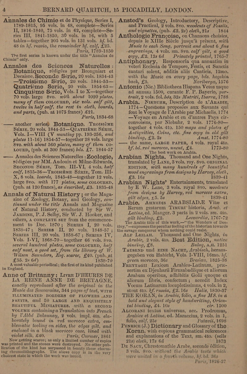  Annales de Chimie et de Physique, Series I, 1789-1815, 95 vols. in 48, complete—Series II, 1816-1840, 75 vols. in 62, complete—Se- ries IIT, 1841-1850, 30 vols. in 16, with 5 tables—together 205 vols. in 131 vols. hf. bd. 48 in hf. russia, the remainder hf. calf, £25. Paris, 1789-1850 The first series is known under the title ‘‘ Annales de Chimie” only. Annales des Sciences Naturelles : Botanique, rédigées par Brongniart et Decaisne, Seconde Série, 20 vols. 1834-43 —Troisieme Serie, 20 vols. 1844-53— Quatrisme Serie, 20 vols. 1854-63— Cinquiéme Série, Vols. I to X—together 70 vols. large 8vo. with about 1020 plates, many of them COLOURED, six vols. calf gilt, twelve in half calf, the rest in cloth, boards, and parts, (pub. at 1075 francs) £21. Paris, 1834-68 —— another series; Botanique, TRoIsiémE StRtIe, 20 vols. 1844-53—QUATRIEME SERIB, Vols. I—VIII (V wanting pp. 193-256, and plates 11-16) 1854-57— together 28 vols. large 8vo. with about 560 plates, many of them co- LOUED, (pub. at 300 frances) bds. £7. 1844-57 —— Annales des Sciences Naturelles : Zoologie, rédigées par MM. Audouin et Milne-Edwards, SrconpE SERIE, Tom. III-VI, 4 vols. half calf, 1835-36—TrRoIsiEmME Ssrip, Tom. III- X, 8 vols. boards, 1845-48—together 12 vols. large 8vo. with 177 plates, some COLOURED, (pub. at 120 francs), as described, £3. 1835-48 Annals of Natural History ; or the Maga- zine of Zoology, Botany, and Geology, con- tinued under the title Annals and Magazine of Natural History, conducted by Sir W. JARDINE, P. J. Selby, Sir W. J. Hooker, and others, A COMPLETE SET from the commence- ment to Dec. 1870; Serres I, 20 vols. 1838-47; Series II, 20 vols. 1848-57 ; SERIES III, 20 vols. 1858-67 ; Serres IV, Vols. I-VI, 1868-70—together 66 vols. 8vo. several hundred plates, some COLOURED, half calf neat, a good set, from the library of W. Wilson Saunders, Esq. scarce; £40. (pub. at £55. 2s 67) 1838-70 A most valuable periodical ; the first of its kind published _in England. Anne of Britanny: Livre D’HEURES DE LA REINE ANNE DE BRETAGNE, exactly reproduced after the original in the Musée des Sowverains, 344 pages of teat, wiTH ILLUMINATED BORDERS OF FLOWERS. .AND FRUITS, and 50 LARGE AND EXQUISITELY BEAUTIFUL . MINIATURES, with a SECOND VOLUME containing a Translation into French by VAbbé Delaunay, 2 vols. impl. 4to. ela- borately bownd in red morocco extra, em- blematic tooling on sides, the edges gilt, and enclosed in a black morocco case, lined with violet silk, £40. Paris, Curmer, 1861 Now getting scarce; as only a limited number of copies was printed and the stones were destroyed. No other pub- lication of the kind has surpassed in beauty these charm- ing chromolithographs. The above copy is in the very choicest state in which the work was issued. ee,    Ansted’s Geology, Introductory, Descriptive, and Practical, 2 vols. 8vo. woodcuts of Fossils, and vignettes, (pub. £2. 2s) cloth, 21s 1844 Anthologie Francoise, ou Chansons choisies, depuis le XIIIe Siécle jusqu’a présent, with Music to each Song, portrait and about 6 fine -engravings, 4 vols. sm. 8vo. calf gilt, a good copy, £2.123 6d Privately printed, 1765-7 Antiphonary. Responsoria qua annuatim in veteri Ecclesia de Tempore, Festis, et Sanctis cantari solent, additis aliis Canticis, 12mo. with the Music on every page, bds. hogskin - back, £5. Novibergw, 1576 Antonio (Nic.) Bibliotheca Hispana Vetus usque ad annuii 1500, curante F. P. Bayerio, por- trait, 2 vols. fol. bds. 82s Matriti, Ibarra, 1788. Arabia. Nissunr, Description de L’ARABIE, © 1774— Questions proposces aux Savants qui font le Voyage de l’Arabie par Michaelis, 1774 —Voyage en Arabie et en d’autres Pays cir- convoisms, par Niebuhr, 2 vols. 1776-80— together 4 vols. 4to. 150 maps and plutes of Antiquities, Coins, ete. fine copy in old gilt binding, £2. 2s Amst. 1774-80 —— the same, LARGE PAPER, 4 vols. royal 4to. hf. ba. red morecco, uncut, £4. 1773-80 The best work on Arabia. Arabian Nights. Thousand and One Nights, translated by Lane, 3 vols. roy. 8vo. ORIGINAL EDITION, with many hundreds of beautiful wood engravings from designs by Harvey, cloth, - £3. 16s 1839-41 Arabian Nights’ Entertainments, translated by E. W. Lane, 3 vols. royal 8vo. woodeuts trom designs by Harvey, red morocco extra, gilt edges, £5. 58 1839-4] Arabie, Aumepis ARABSIADZ Vite et Rerum gestarum Timur historia, Arab. e¢ Latine, ed. Manger, 3 parts in 2 vols. sm. 4to. gilt binding, £2. Leovardia, 1767-72 The Arabic title of this work,—‘‘ the Wonders of Des- tiny,”’—expresses the peculiar feeling of the historian towards the savage conqueror whom nothing could resist. ALF LeiLtaH. Thousand and One Nights, in Arabie, 2 vols. 4to. Best Edition, native binding, £8. Bulag, A.H. 1251 TAUSEND und EINE Nacut, Arabisch, heraus- gegeben von Habicht, Vols. I-VIII, 16mo. hf. green morocco, 36s Breslaw, 1825-38 Fruytacir Lexicon Arabico-Latinum, pre- sertim ex Djeuharii Firuzabadiique et aliorum Arabum operibus, adbibitis Golii quoque et aliorum libris, confectum; accedit Index Vocum Latinarum locupletissimus, 4 vols. in 2, stout 4to. Af. russia, £2.16s Halis, 1830-37 THE KORAN, in Arabic, folio, a fine MS. in a bold and elegant style of handwriting, Orien- tal binding, £4. 10s cir. 1500 ALCORANI textus universus, acc. Prodromus, Arabice et Latine, ed. Maraccius, 2 vols. in 1, folio, calf, 25s Patavii, 1698 Penrice (J.) Dictionary and Glossary of the Koran, with copious grammatical references and explanations of the Text, sm. 4to. (sells 21s) cloth, 17s 6d _ 1873 De Sacy, Chrestomathie Arabe, seconde édition, 3 vols. 8vo. without the Arabic texts which were united in a fourth volume, hf. bd. 36s Paris, 1826-27