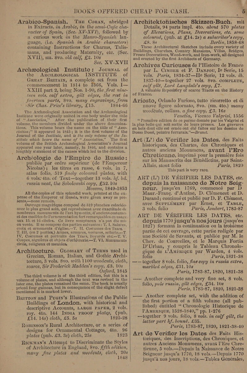 .  Arabico-Spanish, Tue Coran, abridged in Extracts, in Arabic, in the semi-Cujic cha- vacter of Spain, (Sec. XV-XVI), followed by a curious work in the Mawro-Spanish lan- guage, (i.e. Spanish in Arabic. characters) containing Instructions for Charms, Talis- mans, and producing Maternity, etc. (Sec. XVII), sm. 8vo. old calf, £2. 10s Sec. XV-XVII Archeological Institute: Journar of the ArcumotocicaL INSTITUTE of GREAT BRITAIN, a complete set from the commencement in 1814 to 1866, Vols. I— XXIII part 2, being Nos. 1-90, the first nine- teen vols. calf extra, gilt edges, the rest in fourteen parts, 8vo. many engravings, from Sir Chas. Price’s library, £15. The Archeological Association and the Archeological Institute were originally united in one body under the title of ‘ Association,’’ After the publication of their first volume, the members divided under the above denomina- tions. This volume bears the name on the title of ‘* Asso- ciation; it appeared in 1845; it is the first volume of the Journal of the Jnstitute, and is the only volume of the In- stitute which bears the name of ‘ Association.” The first volume of the British Archeological Association’s Journal appeared one year later, namely, mm 1846, and contains a _ lengthly statement of the causes which led to the division. Archéologie de l’Empire de Russie: publiée par ordre supérieur (de P Hmpereur Nicolas); les titres en russe, 6 vols. in 7, atlas folio, 519 finely colowred plates, with 6 vols» 4to. of Text—together 13 vols. hf. bd. russia neat, the Sobolewskt copy, £52. 10s Moscow, 1849-1853 All the copies of this splendid work, printed at the ex- pense of the Emperor of Russia, were given away as pre- sents,—none remain, Ouvrage magnifique composé de 519 planches coloriées avec le plus grand soin, qui reproduisent avec exactitude de nombreux monuments de l'art byzantin, @anciens costumes et des modéles de lornementation fort remarquables en usage aux 15, et 16 siecles. Ce livre somptueux n’a pas été mis en vente. Il se compose des parties suivantes: T. I. Saintes, croix et ornements d’église.—T. II. Costumes des Tzary. - T. II. (en 2 parties,) Armes, armures, voitures, sellerie.—T. IV. Costumes et portraits des Tzars, Boyards ete —T. V. Coupes, aiguieres et objets d’orfévrerie.—T. VI. Monuments civils, religieux ef meubles, Architecture. Gtossary of Terms used in Grecian, Roman, Italian, and Gothic AYchi- tecture, 3 vols. 8vo. with 1100 woodcuts, cloth, scarce, Sir Frederick Madden’s copy, £3. 10s Oxford, 1845 The third volume is of the third edition, but this isa volume of plates, and although the text was revised in the later one, the plates remained the same. The book is usually _ priced four guineas, but in consequence of the slight defect mentioned it is marked lower. Brirron and Puaein’s Illustrations of the Public Buildings of London, with historical and descriptive Accounts, LARGE PAPER, 2 vols. roy. 4to. 144 Inp1A PROOF plates, (pub. £14. 14s) cloth, £5. 5s Roprnson’s Rural Architecture, or a series of designs for Ornamental Cottages, 4fo, 96 plates (pub. £3. 3s) cloth, 25s 1823 Rreoxman’s Attempt to Discriminate the Styles of Architecture in England, 8vo. fifth edition, many fine plates and woodeuts, cloth, 20s 1848     Architektonisches Skizzen-Buch, mit Details, 94 parts impl. 4to. about 570 plates of Elevations, Plans, Decorations, etc. some coloured, (pub. at £14. 28) a subscriber’s copy, £8. 85 Berlin, 1858-68 These Architectural Sketches include every variety of Buildings, Churches, Country Mansions, Villas, Bridges, Fresco Decorations, Wood-work, and Iron-work, all designed and erected by the first Architects of Germany. Archives Curieuses de l’Histoire de France par L. Cruser et F. Dangou, Ie Serie, 15 vols. Pusis, 1834-37—IIe Serie, 12 vols. 7b. 1837-40—together 27 vols. 8vo. COMPLETE, ealf gilt, Lord Langdale’s copy, £7. A valuable Repository of scarce Tracts on the History of France. Ariosto, Orlando Furioso, tutto ricorretto et di nuove figure adornato, 8vo. (sm. 4to.) many woodcuts, vellum, a fine copy, £3. 16s Venetia, Vicenzo Valgrist, 1556 “* Premiere edition de ce poéme donnée par les Valgrisi et la plus belle qui soit sortie de leurs presses. Les gravures en. bois dont elle est ornée ont été faites sur les dessins de Dosso Dossi, peintre ferrarais.”—Brunet. Art (L’) de Verifier les Dates, des Faits historiques, des Chartes, des Chroniques et autres anciens Monumens, avant lHre Chretienne, imprimé pour la premiére fois sur les Manuscrits des Bénédictins, par Saint- Allais, stout folio Paris, 1820 This part is very rare. ART (L’) DE VERIFIER LES DATES, ete. depuis la naissance de Notre Seig- neur, jusqu’en 1769, commencé par D Maur.-Frang. d’ Antine, D. Clémencet et D. Durand; continué et publié par D. F. Clément, avec SUPPLEMENT par Ernst, et Taste, 3 vols. folio Paris, Jombert, 1783-87 ART DE VERIFIER LES DATES, ete. depuis 1770 jusqu’a nos jours (jusqu’en 1827) formant la continuation ou la troisieme - partie de cet ouvrage, cette partie redigée par une Société de Savants, et publiée par M. le Chey. de Courcelles, et le Marquis Fortia D’ Urban, y compris le Tableau Chronolo- gique de L’AMfRIQUE par Warden, 4 vols. folio Paris, 1821-38 —-— together 8 vols. folio, fine copy in russia extra, marbled edges, £31. 10s Paris, 1783-87, 1820, 1821-38 —— Another complete and very fine set, 8 vols. folio, pule russia, gilt edges, £34. 10s Paris, 1783-87, 1820, 1821-38 —— Another complete set, with the addition of the first portion of a fifth volume (all pub- lished) entitled ‘‘ Chronologie Historique de VPAMERIQUE, 1528-1840,” pp. 1-276 --together 9 vols. folio, 8 vols. in calf gilt, the latter part hf, bound, £35. Paris, 1783-87, 1820, 1821-38-40 Art de Verifier les Dates des Faits His- toriques, des Inscriptions, des Chroniques, et autres Anciens Monumens, avant |’ Ere Chre- tienne, 5 vols.—Depuis la Naissance de Notre Seigneur jusqu’a 1770, 18 vols.—Depuis 1770