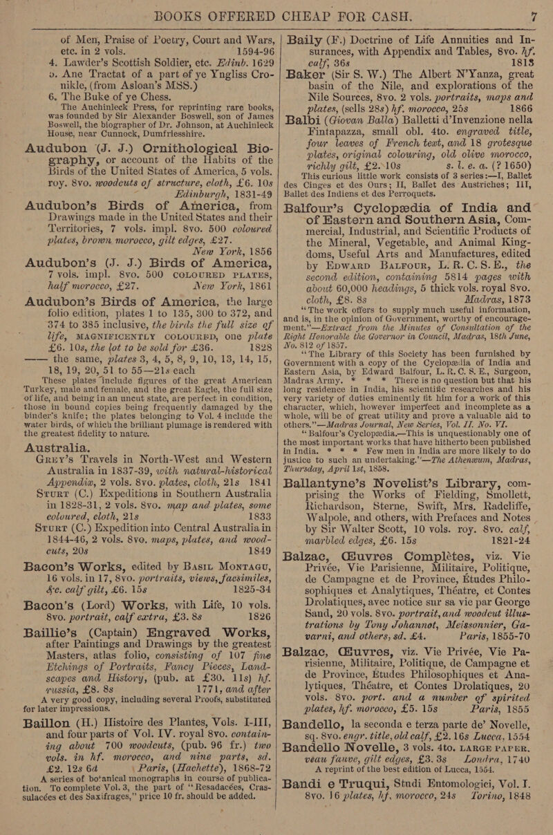  of Men, Praise of Poetry, Court and Wars, etc. in 2 vols. 1594-96 4, Lawdevr’s Scottish Soldier, etc. Hdinb. 1629 v. Ane Tractat of a part of ye Yngliss Cro- nikle, (from Asloan’s MSS.) 6. The Buke of ye Chess. The Auchinleck Press, for reprinting rare books, was founded by Sir Alexander Boswell, son of James Boswell, the biographer of Dr. Johnson, at Auchinleck House, near Cunnock, Dumfriesshire. Audubon (J. J.) Ornithological Bio- graphy, or account of the Habits of the Birds of the United States of America, 5 vols. roy. 8vo. moodcuts of structure, cloth, ‘£6. 108 Edinburgh, 1831-49 Audubon’s Birds of America, from Drawings made in the United States and their Territories, 7 vols. impl. 8vo. 500 coloured plates, brown morocco, gilt edges, £27. New York, 1856 Audubon’s (J. J.) Birds of America, 7 vols. impl. 8vo. 500 COLOURED PLATES, half morocco, £27. New York, 1861 Audubon’s Birds of America, the large folio edition, plates 1 to 135, 300 to 372, and 374 to 385 inclusive, the birds the full size of life, MAGNIFICENTLY COLOURED, one plate £6. 10s, the lot to be sold for £36. 1828 —— the same, plates 3, 4, 5, 8, 9,10, 18, 14, 15, 18, 19; 20, 51 to 55-218 ‘each These plates. include figures of the great American Turkey, male and female, and the great Eagle, the full size of life, and being in an uncut state, are perfect in condition, those in bound copies being frequently damaged by the binder’s knife; the plates belonging to Vol. 4 include the water birds, of which the brilliant plumage is rendered with the greatest fidelity to nature. Australia. Grey’s Travels in North-West and Western Australia in 1837-39, with natwral-historical Appendia, 2 vols. 8vo. plates, cloth, 21s 1841 Srurt (C.) Expeditions in Southern Australia in 1828-31, 2 vols. 8vo. map and plates, some coloured, cloth, 21s 1833 srurt (C. , Expedition into Central Australia in 1844-46, 2 vols. 8vo, maps, plutes, and wood- cuts, 208 1849 Bacon’s Works, edited by Basiz Montagu, 16 vols. in 17, 8vo. portraits, views, facsimiles, Sc. calf gilt, £6. 15s 1825-34 Bacon’s (Lord) Works, with Life, 10 vols. 8y0. portrait, calf extra, £3. 8s 1826 Baillie’s (Captain) Engraved Works, after Paintings and Drawings by the ereatest Masters, atlas folio, consisting of 107 fine Etchings of Portraits, Fancy Pieces, Land- scapes and History, (pub. at £30. 11s) hf. russia, £8. 8s 1771, and after A very good copy, including several Proofs, substituted for later impressions. Baillon (H.) Histoire des Plantes, Vols. I-III, and four parts of Vol. LV. royal 8vo. contain- ing about 700 woodcuts, (pub. 96 fr.) two vols. in hf. morocco, and nine parts, sd. £2. 128 6a | Paris, (Hachette), 1868-72 A series of botanical monographs in course of publica- tion. To complete Vol.3, the part of ‘‘Resadacées, Cras-    Baily (F.) Doctrine of Life Annuities and In- surances, with Appendix and Tables, 8vo. hf. calf, 368 1818 Baker (Sir $. W.) The Albert N’Yanza, great basin of the Nile, and explorations ‘of the Nile Sources, 8vo. 2 vols. portraits, maps and plates, (sells 288) hf. morocco, 25s 1866 Balbi (Giovan Balla) Balletti d’Invenzione nella Fintapazza, small obl. 4to. engraved title, four leaves of French teat, and 18 grotesque plates, original colowring, old olive morocco, richly gilt, £2..10s s. lie. a. (? 1650) This curious little work consists of 3 series:—I, Ballet des Cinges et des Ours; H, Ballet des Austriches; IIT, Ballet des Indiens et des Perroquets. Balfour’s Cyclopedia of India and of Eastern and Southern Asia, Com- mercial, Industrial, and Scientific Products of the Miner al, Vegetable, and Animal King- doms, Useful Arts and Manufactures, edited by Epwarp Batrour, L.R.C.8.E., the second edition, containing 5814 pages with about 60,000 headings, 5 thick vols. royal 8vo. cloth, £8. 8s Madras, 1873 “The work offers to supply much useful information, and is, in the opinion of Government, worthy of encourage- ment.”—Eatract from the Minutes of Consultation of the Right Henorable the Governor in Council, Madras, 18th June, No. 812 of 1857. ‘The Library of this Society has been furnished by Government with a copy of the Cyclopedia of India and Eastern Asia, by Edward Balfour, L.R.C. 8. E., Surgeon, Madras Army. * * * There is no question but that his long residence in India, his scientific researches and his very variety of duties eminently fit him for a work of this character, which, however imperfect and incomplete as a whole, will be of great utility and prove a valuable aid to others.”—Madras Journal, New Series, Vol. 41. No. Vi. “ Balfour’s Cyclopsedia.—This is unquestionably one of the most important works that have hitherto been published in India. * * * Few men in India are more likely to do justice to such an undertaking.’’—The Athenzum, Madras, Thursday, April 1st, 1858. Ballantyne’s Novelist’s Library, com- prising the Works of Fielding, Smollett, Richardson, Sterne, Swift, Mrs. Radcliffe, Walpole, and others, with Prefaces and Notes by Sir Walter Scott, 10 vols. roy. 8vo. calf, marbled edges, £6. 15s 1821-24 Balzac, Giuvres Complttes, viz. Vie Privée, Vie Parisienne, Militaire, Politique, de Campagne et de Province, Etudes Philo- sophiques et Analytiques, Théatre, et Contes Drolatiques, avec notice sur sa vie par George Sand, 20 vols. 8vo. portrait, and woodcut illus- trations by Tony Johannot, Meissonnier, Ga- varni, and others, sd. £4. Paris, 1855-70 Balzac, Gsuvres, viz. Vie Privée, Vie Pa- risienne, Militaire, Politique, de Campagne et de Province, istudes Philosophiques et Ana- lytiques, Théatre, et Contes Drolatiques, 20 vols. 8vo. port. and a number of spirited plates, hf. morocco, £5.15s Paris, 1855 Bandello, la seconda e terza parte de’ Novelle, sq. 8vo, eng”. title, old calf, £2.16s Lucca, 1554 Bandello Novelle, 3 vols. 4to. LARGE PAPER, veau fauve, gilt edges, £3.3s Londra, 1740 A reprint of the best edition of Lucca, 1554. Bandi e Truqui, Studi Entomologici, Vol. I.