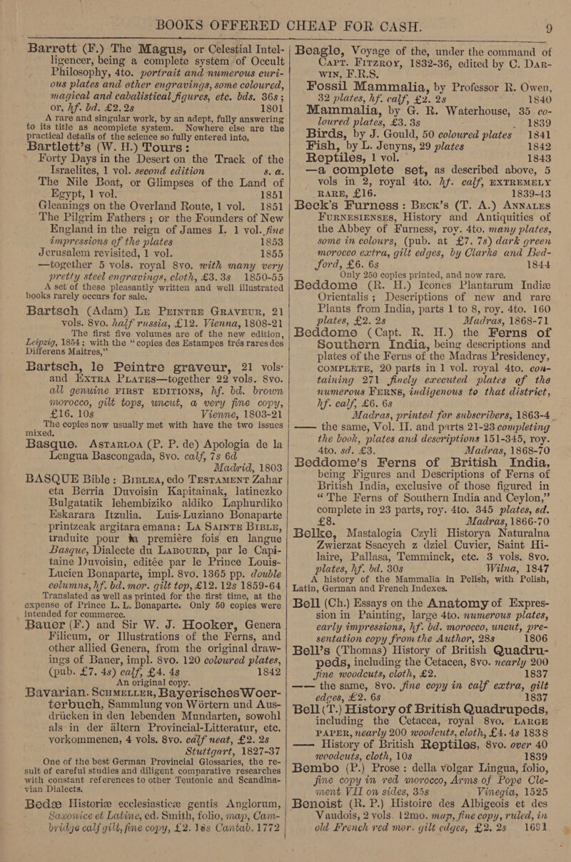 ligencer, being a complete system of Occult Philosophy, 4to. portrait and numerous curi- ous plates and other engravings, some coloured, magical and cabalistical figures, etc. bds. 36s ; or, Af. bd. £2.28 1801 A rare and singular work, by an adept, fully answering to its title as acomplete system. Nowhere else are the practical details of the science so fully entered into, Bartlett’s (W. H.) Tours: Forty Days in the Desert on the Track of the Israelites, 1 vol. second edition 8. a. The Nile Boat, or Glimpses of the Land of Egypt, 1 vol. 1851 Gleanings on the Overland Route, 1 vol. 1851 The Pilgrim Fathers ; or the Founders of New England in the reign of James I. 1 vol. fine impressions of the plates 1853 Jerusalem revisited, 1 vol. 1855 —together 5 vols. royal Svo. with many very pretty steel engravings, cloth, £3.38 1850-55 A set of these pleasantly written and well illustrated books rarely occurs for sale. Bartsch (Adam) Le Prinrre Gravevr, 21 vols. 8vo. half russia, £12. Vienna, 1808-21 The first five volumes are of the new edition, Leipzig, 1854; with the “copies des Estampes trés rares des Differens Maitres,” Bartsch, le Peintre graveur, 21 vols: and Extra PLates—together 22 vols. 8vo. all genwine FIRST EDITIONS, hf. bd. brown morocco, gilt tops, uncut, a very fine copy, £16. 10s Vienne, 1803-21 The copies now usually met with have the two issues mixed. Basque. Astrarwoa (P. P. de) Apologia de la Lengua Bascongada, 8vo. calf, 7s 6d Madrid, 1803 BASQUE Bible: Bretea, edo Testament Zahar eta Berria Duvoisin Kapitainak, latinezko Bulgatatik lJehembiziko aldiko Laphurdiko Eskarara Itzulia. Luis-Luziano Bonaparte prinizeak argitaraemana: La Saints Brsxz, traduite pour ta premiére fois en langue Basque, Dialecte du LaBourD, par le Capi- taine ])uvoisin, editée par le Prince Louis-~ Lucien Bonaparte, impl. 8vo. 1365 pp. double columns, hf. bd. mor. gilt top, £12. 12s 1859-64 Translated as well as printed for the first time, at the expense of Prince L. L. Bonaparte. Only 50 copies were intended for commerce. Bauer (F.) and Sir W. J. Hooker, Genera Filicum, or Illustrations of the Ferns, and other allied Genera, from the original draw- ings of Bauer, impl. 8vo. 120 coloured plates, (pub. £7. 4s) ealf, £4. 4s 1842 An original copy. Bavarian. ScumMetirr, Bayerisches W oer- terbuch, Sammlung von Wortern und Aus- driicken in den lebenden Mundarten, sowohl als in der dltern Provincial-Litteratur, etc. vorkommenen, 4 vols. 8vo. calf neat, £2. 2s Stuttgart, 1827-37 One of the best German Provincial Glossaries, the re- sult of careful studies and diligent comparative researches with constant references to other Teutonic and Scandina- ‘yian Dialects. Bede Historie ecclesiastice gentis Anglorum, Sawonice et Latine, ed. Smith, folio, map, Cam- bridge calf gilt, fine copy, £2. 18s Cantab. 1772   Cart. Fitzroy, 1832-36, edited by C. Dar- win, E.R.S. Fossil Mammalia, by Professor R. Owen, 32 plates, hf. calf, £2. 2s 1840 - Mammalia, by G. R. Waterhouse, 35. co- loured plates, £3. 38s eekoad Birds, by J. Gould, 50 coloured plates 1841 Fish, by L. Jenyns, 29 plates 1842 Reptiles, 1 vol. 1843 —a complete set, as described above, 5 vols in 2, royal 4to. hf. calf, EXTREMELY RARE, £16. 1839-43 Beck’s Furness: Becn’s (T. A.) ANNALES FURNESIENSES, History and Antiquities of the Abbey of Furness, roy. 4to. many plates, some in colours, (pub. at £7. 7s) dark green _ morocco extra, gilt edges, by Clarke and Bed- Jord, £6. 6s 1844 Only 250 copies printed, and now rare. Beddome (R. H.) Icones Plantarum Indizx Orientalis ; Descriptions of new and rare Plants from India, parts 1 to 8, roy. 4to. 160 plates, £2. 2s Madras, 1868-71 Beddome (Capt. R. H.) the Ferns of Southern India, being descriptions and plates of the Ferns of the Madras Presidency, COMPLETE, 20 parts in 1 vol. royal 4to. con- taining 271 finely executed plates of the numerous FERNS, indigenous to that district, hf. calf, £6. 6s Madras, printed for subscribers, 1863-4. ~—— the same, Vol. II. and parts 21-23 completing the book, plates and descriptions 151-345, roy. 4to. sd. £3. Madras, 1868-70 Beddome’s Ferns of British India, being Figures and Descriptions of Ferns of British India, exclusive of those figured in “The Ferns of Southern India and Ceylon,” complete in 23 parts, roy. 4to. 345 plates, sd. £8. Madras, 1866-70 Belke, Mastalogia Czyli Historya Naturalna Zwierzat Ssacych z dziel Cuvier, Saint Hi- laire, Pallasa, Temminck, etc. 3 vols. 8vo. plates, hf. bd. 30s Wilna, 1847 — A history of the Mammalia in Pelish, with Polish, Latin, German and French Indexes, Bell (Ch.) Essays on the Anatomy of Expres- sion in Painting, large 4to. numerous plates, early impressions, hf. bd. morocco, uncut, pre- sentation copy from the Author, 288 1806 Bell’s (Thomas) History of British Quadru- peds, including the Cetacea, 8vo. nearly 200 Jine woodcuts, cloth, £2. 1837 —— the same, 8vo. fine copy in calf extra, gilt edges, £2. 68 1837 Bell (T.) History of British Quadrupeds, including the Cetacea, royal 8yvo. LARGE PAPER, nearly 200 woodcuts, cloth, £4.43 1838 —— History of British Reptiles, 8vo. over 40 woodcuts, cloth, 10s 1839 Bembo (P.) Prose: della volgar Lingua, folio, jine copy in ved morocco, Arms of Pope Cle- ment VII on sides, 35s Vinegia, 1525 Vaudois, 2 vols. |2mo. map, fine copy, ruled, in old French ved mor. gilt edges, £2.2s 1691