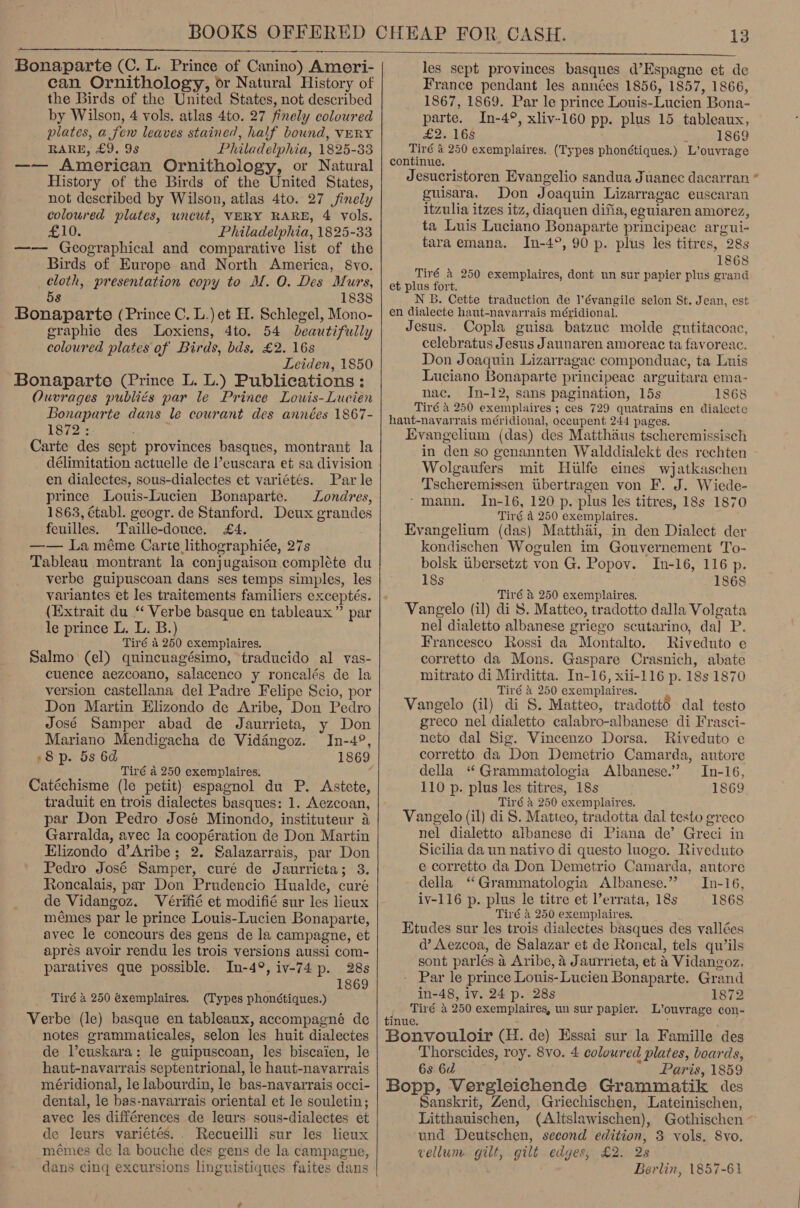   Bonaparte (C. L. Prince of Canino) Ameri- can Ornithology, or Natural History of the Birds of the United States, not described by Wilson, 4 vols. atlas 4to. 27 finely coloured plates, a few leaves stained, half bound, VERY BARE, £9. 9s Philadelphia, 1825-33 —— American Ornithology, or Natural History of the Birds of the United States, not described by Wilson, atlas 4to. 27 finely coloured plates, uncut, VERY RARE, 4 vols. £10. Philadelphia, 1825-33 —-— Geographical and comparative list of the Birds of Europe and North America, 8vo. cloth, presentation copy to M. O. Des Murs, 58 1838 Bonaparte (Prince C. L.) et H. Schlegel, Mono- graphie des Loxiens, dto. 54 beautifully coloured plates of Birds, bds, £2. 16s Leiden, 1850 Bonaparte (Prince L. L.) Publications : Ouvrages publiés par le Prince Lowis-Lucien Bonaparte dans le courant des années 1867- 1872 :. Carte des sept provinces basques, montrant la délimitation actuelle de l’euscara et sa division en dialectes, sous-dialectes et variétés. Par le prince Louis-Lucien Bonaparte. Londres, 1863, établ. geogr. de Stanford. Deux grandes feuilles. ‘Taille-douce. £4. —— La méme Carte lithographiée, 27s Tableau montrant la conjugaison. compléte du verbe guipuscoan dans ses temps simples, les variantes et les traitements familiers exceptés. (Extrait du “ Verbe basque en tableaux” par le prince L. L. B.) Tiré a 250 exemplaires. Salmo (el) quincuagésimo, traducido al vas- cuence aezcoano, salacenco y roncalés de la version castellana del Padre Felipe Scio, por Don Martin Elizondo de Aribe, Don Pedro José Samper abad de Jaurrieta, y Don Mariano Mendigacha de Vidangoz. In-4°, 8p. 5s 6d 1869 Tiré a 250 exemplaires. Catéchisme (le petit) espagnol du P. Astete, traduit en trois dialectes basques: 1. Aezcoan, par Don Pedro José Minondo, instituteur a Garralda, avec la coopération de Don Martin Elizondo d’Aribe; 2. Salazarrais, par Don Pedro José Samper, curé de Jaurricta; 3. Roncalais, par Don Prudencio Hualde, curé de Vidangoz. Vérifié et modifié sur les lieux mémes par le prince Louis-Lucien Bonaparte, avec le concours des gens de la campagne, et apres avoir rendu les trois versions aussi com- paratives que possible. In-49, iv-74 p. 28s 1869 Tiré &amp; 250 éxemplaires. (Types phonétiques.) Verbe (le) basque en tableaux, accompagné de notes grammaticales, selon les huit dialectes de Veuskara: le guipuscoan, les biscaien, le haut-navarrais septentrional, le haut-navarrais méridional, le labourdin, le bas-navarrais occi- dental, le bas-navarrais oriental et le souletin; avec les différences de leurs sous-dialectes et de leurs varietés.. Recueilli sur les lieux mémes de la bouche des gens de la campagne, dans cing excursions linguistiques faites dans  les sept provinces basques d’Espagne et de France pendant les années 1856, 1857, 1866, 1867, 1869. Par le prince Louis-Lucien Bona- parte. In-4°, xliv-160 pp. plus 15 tableaux, £2. 168 x 1869 Tiré 4 250 exemplaires. (Types phonétiques.) L’ouvrage continue. Jesucristoren Evangelio sandua Juanec dacarran guisara. Don Joaquin Lizarragac euscaran itzulia itzes itz, diaquen difia, eguiaren amorez, ta Luis Luciano Bonaparte principeac argui- taraemana. In-4°, 90 p. plus les titres, 28s 1868 Tiré &amp; 250 exemplaires, dont un sur papier plus grand et plus fort. N B. Cette traduction de l’évangile selon St. Jean, est en dialecte haut-navarrais méridional. Jesus. Copla guisa batzue molde gutitacoac, celebratus Jesus Jaunaren amoreac ta favoreac. Don Joaquin Lizarragac componduac, ta Luis Luciano Bonaparte principeae arguitara ema- nac. In-12, sans pagination, 15s 1868 Tiré 4 250 exemplaires ; ces 729 quatrains en dialecte hant-navarrais méridional, occupent 244 pages. Evangelium (das) des Matthaus tscheremissisch in den so genannten Walddialekt des rechten Wolgaufers mit Hilfe eines wjatkaschen Tscheremissen tibertragen von F. J. Wiede- ‘mann. In-16, 120 p. plus les titres, 18s 1870 Tiré a 250 exemplaires. Evangelium (das) Matthai, in den Dialect der kondischen Wogulen im Gouvernement To- bolsk ubersetzt von G. Popov. In-16, 116 p. 18s 1868 Tiré &amp; 250 exemplaires. Vangelo (il) di 8. Matteo, tradotto dalla Volgata nel dialetto albanese griego scutarino, da] P. Francesco Rossi da Montalto. Riveduto e corretto da Mons. Gaspare Crasnich, abate mitrato di Mirditta. In-16, xii-116 p. 18s 1870 Tiré a 250 exemplaires. Vangelo (il) di S. Matteo, tradott6 dal testo greco nel dialetto calabro-albanese di Frasci- neto dal Sig. Vincenzo Dorsa. Riveduto e corretto. da Don Demetrio Camarda, autore della ‘“ Grammatologia Albanese.’ In-16, 110 p. plus les titres, 18s 1869 Tiré a 250 exemplaires. Vangelo (il) di S. Matteo, tradotta dal testo greco nel dialetto albanese di Piana de’ Greci in Sicilia da un nativo di questo luogo. Riveduto e corretto da Don Demetrio Camarda, autore della ‘Grammatologia Albanese.” In-16, iv-116 p. plus le titre et l’errata, 18s 1868 Tiré 4 250 exemplaires. Etudes sur les trois dialectes basques des vallées d’ Aezcoa, de Salazar et de Roncal, tels qu’ils sont parlés 4 Aribe, 4 Jaurrieta, et 4 Vidangoz. Par le prince Lonis-Lucien Bonaparte. Grand in-48, iv. 24 p. 28s 1872 d Tiré 4 250 exemplaires, un sur papier. L’ouvrage con- inue, * , ‘ Bonvouloir (H. de) Essai sur la Famille des Thorscides, roy. 8vo. 4 coloured plates, boards, 6s 6d Paris, 1859 Bopp, Vergleichende Grammatik des Sanskrit, Zend, Griechischen, Lateinischen, Litthauischen, (Altslawischen), Gothischen ~ und Deutschen, second edition, 3 vols, Svo. vellum. gilt, gilt edges, £2. 2s Berlin, 1857-61