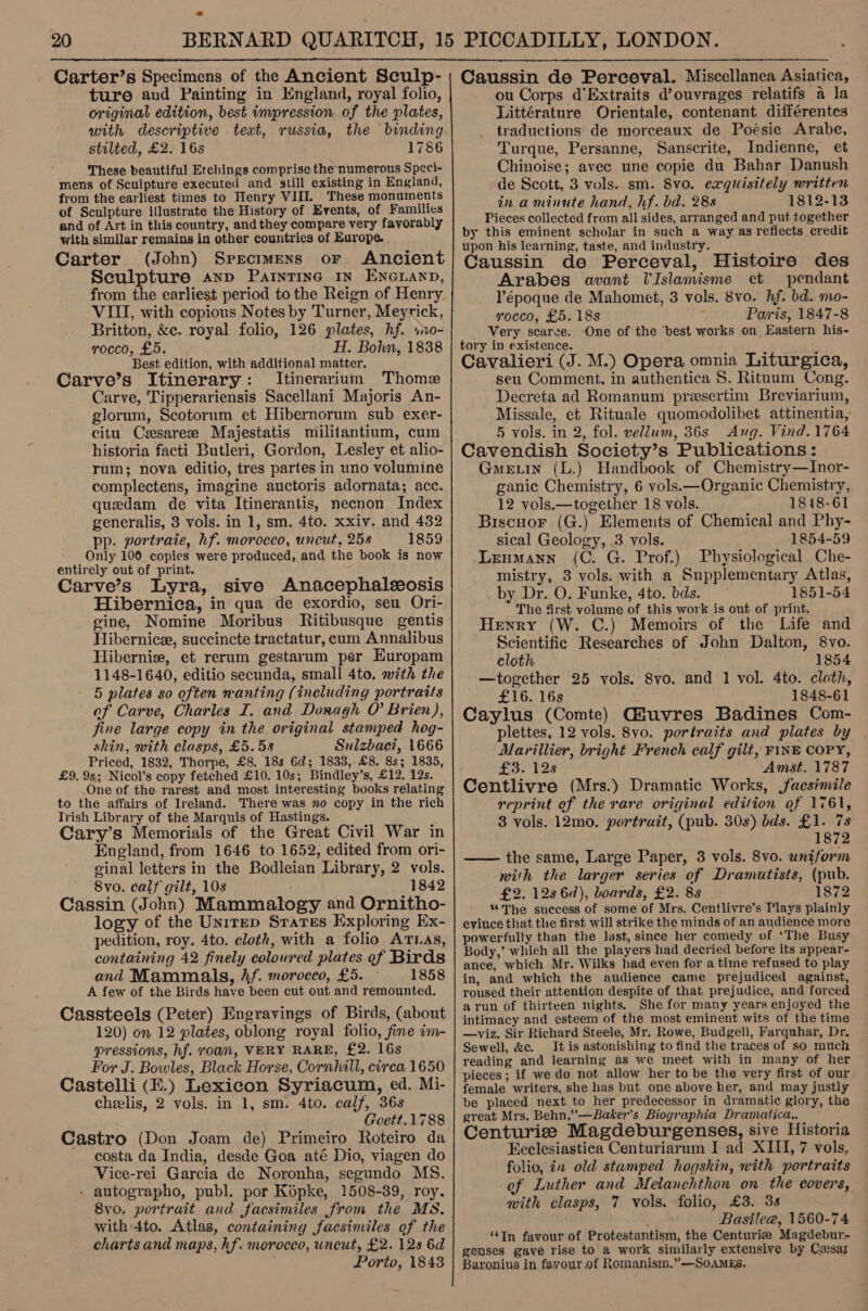 20  ture and Painting in England, royal folio, original edition, best impression of the plates, with descriptive text, russia, the binding stilted, £2. 16s 1786 These beautiful Etchings comprise the numerous Speci- mens of Sculpture executed and still existing in England, from the earliest times to Henry VIII. These monuments of Sculpture illustrate the History of Events, of Families and of Art in this country, and they compare very favorably with similar remains in other countries of Europe. . Carter (John) Specimens or Ancient Sculpture anp Paintine 1n Enexann, from the earliest period to the Reign of Henry VIII, with copious Notes by Turner, Meyrick, Britton, &amp;c. royal folio, 126 plates, hf. so- rocco, £5. H. Bohn, 1838 Best edition, with additional matter. Carve’s Itinerary: Itinerarium Thome Carve, Tipperariensis Sacellani Majoris An- glorum, Scotorum et Hibernorum sub exer- citu Cesare Majestatis militantium, cum historia facti Butleri, Gordon, Lesley et alio- rum; nova editio, tres partes in uno volumine complectens, imagine auctoris adornata; acc. quedam de vita Itinerantis, necnon Index generalis, 3 vols. in 1, sm. 4to. xxiv. and 432 pp. portraie, hf. morocco, uncut, 258 1859 Only 100 copies were produced, and the book is now entirely out of print. Carve’s Lyra, sive Anacephaleosis Hibernica, in qua de exordio, seu Ori- gine, Nomine Moribus Ritibusque gentis Hibernicee, succincte tractatur, cum Annalibus Hibernie, et rerum gestarum per Europam 1148-1640, editio secunda, small 4to. with the 5 plates so often nanting (including portraits of Carve, Charles I. and Doragh O Brien), fine large copy in the original stamped hog- skin, with clasps, £5.58 Sulzbac?, 1666 Priced, 1832, Thorpe, £8. 18s 6d; 1833, £8. 8s; 1835, £9. 9s; Nicol’s copy fetched £10. 10s; Bindley’s, £12. 12s. One of the rarest and most interesting books relating to the affairs of Ireland. There was no copy in the rich Trish Library of the Marquis of Hastings. t Cary’s Memorials of the Great Civil War in England, from 1646 to 1652, edited from ori- ginal letters in the Bodleian Library, 2 vols. 8vo. calf gilt, 10s . 1842 Cassin (John) Mammatlogy and Ornitho- logy of the Unirep Srares Exploring Ex- pedition, roy. 4to. cloth, with a folio ATLas, containing 42 finely coloured plates of Birds and Mammals, hf. moroceo, £5. 1858 A few of the Birds have been cut out and remounted. Cassteels (Peter) Engravings of Birds, (about 120) on 12 plates, oblong royal folio, fine im- pressions, hf. roan, VERY RARE, £2. 16s For J. Bowles, Black Horse, Cornhill, cirea 1650 Castelli (E.) Lexicon Syriacum, ed. Mi- cheelis, 2 vols. in 1, sm. 4to. calf, 36s Goett.1788 Castro (Don Joam de) Primeiro Roteiro da costa da India, desde Goa até Dio, viagen do Vice-rei Garcia de Noronha, segundo MS. - autographo, publ. por Kopke, 1508-39, roy. 8vo. portrait and facsimiles from the MS, with 4to. Atlas, containing facsimiles of the charts and maps, hf. morocco, uncut, £2. 128 6d Porto, 1843 ou Corps d'Extraits d’ouvrages relatifs a la Littérature Orientale, contenant différentes traductions de morceaux de Poésie Arabe, Turque, Persanne, Sanscrite, Indienne, et Chinoise; avec une copie du Bahar Danush de Scott, 3 vols. sm. 8vo. exquisitely written in aminute hand, hf. bd. 28s 1812-13 Pieces collected from all sides, arranged and put together by this eminent scholar in such a way as reflects credit upon his learning, taste, and industry. Caussin de Perceval, Histoire des Arabes avant UIslamisme et pendant l’époque de Mahomet, 3 vols. 8vo. hf. bd. mo- rocco, £5. 18s f Paris, 1847-8 _ Very scarce. One of the ‘best works on Eastern his- tory in existence. Cavalieri (J. M.) Opera omnia Liturgica, seu Comment. in authentica S. Rituum Cong. Decreta ad Romanum presertim Breviarium, Missale, et Rituale quomodolibet attinentia, 5 vols. in 2, fol. vellum, 36s Aug. Vind. 1764 Cavendish Society’s Publications: Gme.tin (L.) Handbook of Chemistry—Inor- ganic Chemistry, 6 vols.—Organic Chemistry, 12 vols.—together 18 vols. 1818-61 Biscnor (G.) Elements of Chemical and Phy- sical Geology, 3 vols. 1854-59 Leumann (C. G. Prof.) Physiological Che- mistry, 3 vols. with a Supplementary Atlas, by Dr. O. Funke, 4to. bds. 1851-54 The first volume of this work is out of print. Henry (W. C.) Memoirs of the Life and Scientific Researches of John Dalton, 8vo. cloth 1854 together 25 vols. 8vo. and 1 vol. 4to. cloth, £16. 16s 1848-61 Caylus (Comte) Giuvres Badines Com- plettes, 12 vols. 8vo. portraits and plates by Marillier, bright French calf gilt, FINE COPY, £3. 128 Amst. 1787 Centlivre (Mrs.) Dramatic Works, facsimile reprint of the rare original edition of 1761, 3 vols. 12mo. portruit, (pub. 30s) bds. £1. 78 1872 the same, Large Paper, 3 vols. 8vo. uniform with the larger series of Dramatists, (pub. £2. 128 67), boards, £2. 8s 1872 * The suecess of some of Mrs. Centlivre’s Plays plainly eviuce that the first will strike the minds of an audience more powerfully than the last, since her comedy of ‘The Busy Body,’ which all the players had decried before its appear- ance, which Mr. Wilks had even for a time refused to play in, and which the audience came prejudiced against, roused their attention despite of that prejudice, and forced arun of thirteen nights. She for many years enjoyed the intimacy and esteem of the most eminent wits of the time —viz. Sir Richard Steele, Mr. Rowe, Budgell, Farquhar, Dr. Sewell, &amp;c. It is astonishing to find the traces of so much — reading and learning as we meet with in many of her pieces ; if we do not allow her to be the very first of our female writers, she has but one above ber, and may justly be placed next to her predecessor in dramatic glory, the great Mrs. Behn,’—Baker’s Biographia Dramatica,. Centurie Magdeburgenses, sive Historia Eeclesiastica Centuriarum I ad XIII, 7 vols, folio, in old stamped hogskin, with portraits of Luther and Melanchthon on the covers, on. Basilee@, 1560-74 ‘In favour of Protestantism, the Centurize Magdebur- genses gave rise to a work similarly extensive by Czesaz Baronius in favour of Romanism.”—SoamEs. 