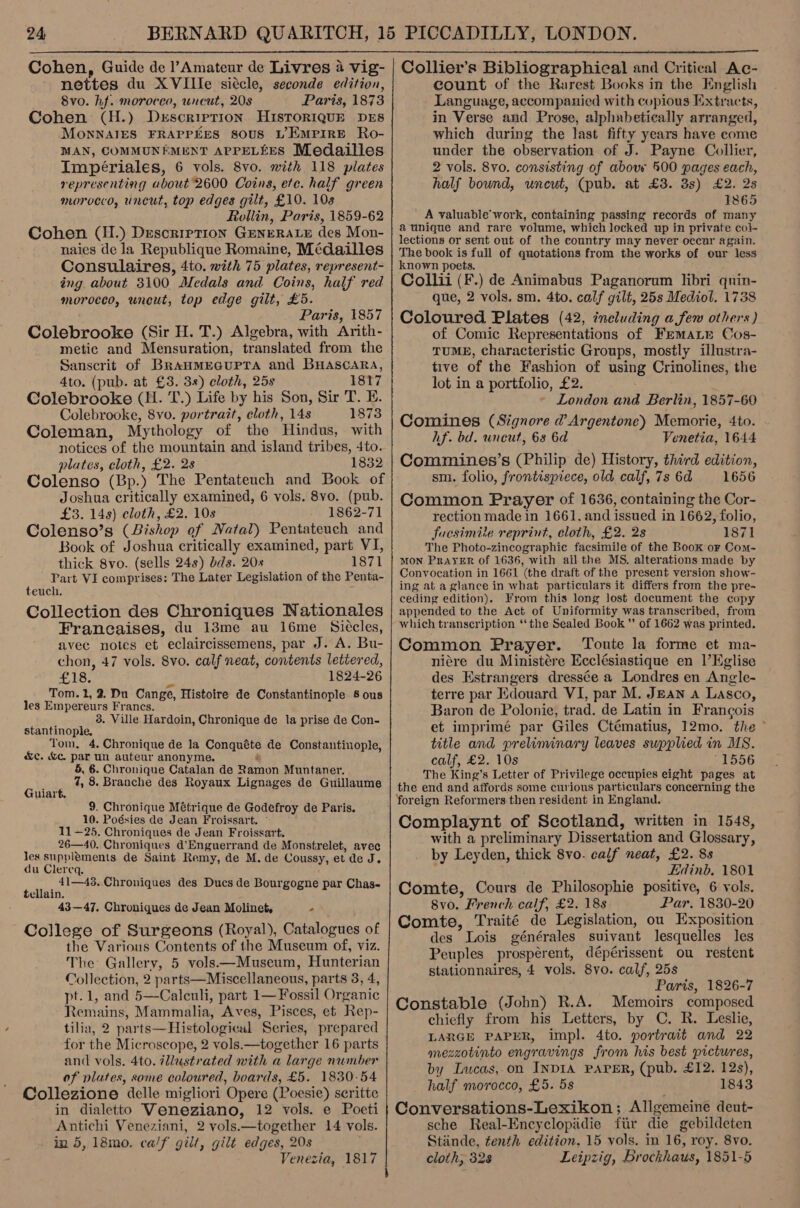  nettes du XVIlle siccle, seconde edition, 8vo. hf. morocco, uncut, 208 Paris, 1873 Cohen (H.) Drscrirption HisToRIQUE DES MonNAIES FRAPPEES 80US L’EMPIRE Ro- MAN, COMMUNEMENT APPELEES Medailles Impériales, 6 vols. 8vo. with 118 plates representing about 2600 Coins, ete. half green morocco, uncut, top edges gilt, £10. 10s Rollin, Paris, 1859-62 Cohen (H.) Description GENERALE des Mon- naies de la Republique Romaine, Médailles Consulaires, 4to. with 75 plates, represent- ing about 3100 Medals and Coins, half red morocco, uncut, top edge gilt, £5. Paris, 1857 Colebrooke (Sir H. T.) Algebra, with Arith- metic and Mensuration, translated from the Sanscrit of BranMEGUPTA and BHaAsScaARA, 4to. (pub. at £3. 3s) cloth, 25s 1817 Colebrooke (H. T.) Life by his Son, Sir T. E. Colebrooke, 8vo. portrait, cloth, 14s 1873 Coleman, Mythology of the Hindus, with notices of the mountain and island tribes, 4to. plates, cloth, £2. 28 1832 Colenso (Bp.) The Pentateuch and Book of Joshua critically examined, 6 vols. 8vo. (pub. £3. 148) cloth, £2. 10s 1862-71 Colenso’s (Bishop of Natal) Pentateuch and Book of Joshua critically examined, part VI, thick 8vo. (sells 24s) bds. 20s 1871 Part VI comprises: The Later Legislation of the Penta- teuch. F Collection des Chroniques Nationales Francaises, du 13me au l16me_ Sieccles, avec notes et eclaircissemens, par J. A. Bu- chon, 47 vols. 8vo. calf neat, contents lettered, £18. 4 1824-26 Tom. 2, 2. Du Cange, Histoire de Constantinople 8 ous les Empereurs Francs. 3. Ville Hardoin, Chronique de la prise de Con- stantinople, Tom, 4. Chronique de la Conquéte de Constantinople, &amp;e. &amp;c. par un auteur anonyme. i 5, 6. Chronique Catalan de Ramon Muntaner. 7, 8. Branche des Royaux Lignages de Guillaume Guiart. 9. Chronique Métrique de Godefroy de Paris. 10. Poésies de Jean Froissart. ~ 11 —25. Chroniques de Jean Froissart. 26—40. Chroniques d’Enguerrand de Monstrelet, avec les supplements de Saint Remy, de M. de Coussy, et de J. du Clereq. 41—43..Chroniques des Ducs de Bourgogne par Chas- tellain. 43—47. Chroniques de Jean Molinet, - College of Surgeons (Royal), Catalogues of the Various Contents of the Museum of, viz. The Gallery, 5 vols—Museum, Hunterian Collection, 2 parts—Miscellaneous, parts 3, 4, pt.1, and 5—Calculi, part 1— Fossil Organic Remains, Mammalia, Aves, Pisces, et Rep- tilia, 2 parts—Histological Series, prepared for the Microscope, 2 vols.—together 16 parts and vols. 4to. lustrated with a large number of plates, some coloured, boards, £5. 1830-54 Collezione delle migliori Opere (Poesie) seritte in dialetto Veneziano, 12 vols. e Poeti Antichi Veneziani, 2 vols.—together 14 vols. in 5, 18mo. calf gilt, gilt edges, 20s Venezia, 1817 count of the Rarest Books in the English Language, accompanied with copious Extracts, in Verse and Prose, alphabetically arranged, which during the last fifty years have come under the observation of J. Payne Collier, 2 vols. 8vo. consisting of above 500 pages each, half bound, uncut, (pub. at £3. 3s) £2. 25 1865 A valuable’ work, containing passing records of many aunique and rare volume, which locked up in private col- lections or sent out of the country may never occar again. The book is full of quotations from the works of our less known poets. Collii (F.) de Animabus Paganorum libri quin- que, 2 vols. sm. 4to. calf gilt, 25s Mediol. 1738 Coloured Plates (42, including afew others) of Comic Representations of Fremate Cos- TUME, characteristic Groups, mostly illustra- tive of the Fashion of using Crinolines, the lot in a portfolio, £2. London and Berlin, 1857-60 Comines (Signore d Argentone) Memorie, 4to. hf. bd. uneut, 68 6d Venetia, 1644 Commines’s (Philip de) History, third edition, sm. folio, frontispiece, old calf, 7s 6a 1656 Common Prayer of 1636, containing the Cor- rection made in 1661. and issued in 1662, folio, fucsimile reprint, cloth, £2. 2s 1871 The Photo-zineographic facsimile of the Book or Com- MON PRAYER of 1636, with ail the MS. alterations made by Convocation in 1661 (the draft of the present version show- ing at a glance in what particulars it differs from the pre- ceding edition). From this long lost document the copy appended to the Act of Uniformity was transcribed, from which transcription ‘tthe Sealed Book ’’ of 1662 was printed. Common Prayer. Toute la forme et ma- niére du Ministére Ecclésiastique en l’EKglise des Estrangers dressée a Londres en Angle- terre par Edouard VI, par M. Jean a Lasco, Baron de Polonie, trad. de Latin in Frangois et imprimé par Giles Ctématius, 12mo. the © title and preliminary leaves supplied in MS. calf, £2. 10s 51506 The King’s Letter of Privilege occupies eight pages at the end and affords some curious particulars concerning the foreign Reformers then resident in England. Complaynt of Scotland, written in 1548, with a preliminary Dissertation and Glossary, by Leyden, thick 8vo. calf neat, £2. 8s Edinb. 1801 Comte, Cours de Philosophie positive, 6 vols. 8vo. French calf, £2. 18s Par. 1830-20 Comte, Traité de Legislation, ou Exposition des Lois générales suivant lesquelles les Peuples prospérent, dépérissent ou restent stationnaires, 4 vols. 8yvo. calf, 25s Paris, 1826-7 Constable (John) R.A. Memoirs composed chiefly from his Letters, by C. R. Leslie, LARGE PAPER, impl. 4to. portrait and 22 mezzotinto engravings from his best pictures, by Lacas,on INDIA PAPER, (pub. £12. 12s), half morocco, £5. 5s 1843 Conversations-Lexikon; Allgemeine deut- sche Real-Encyclopidie fiir die gebildeten Stinde, tenth edition. 15 vols. in 16, roy. 8vo. cloth, 328 Leipzig, Brockhaus, 1851-5