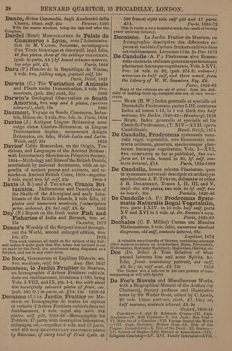  Dante, divina Commedia, dagli Academici della Crusca, 16mo. calf, 25s Firenze, 1595 With the scarce woodcut, being the last leaf after the Colophon. Dardel (René) Monoeraruie du Palais de Commerce a4 Lyon, sous]’Administra- tion de M. Vaissb, Senateur, accompagnée 48 fine plates, those of the ceilings COLOURED, (pub. in parts, £4.) hf. bound crimson morocco, top edge gilt, £5. Paris, 1868 Daru (P.) Histoire de la Republique de Venise, 8 vols. 8vo. folding maps, grained calf, 18s Paris, Didot, 1821 Darwin (C.) The Variation of Animals and Plants under Domestication, 2 vols. 8vo. moodcuts, (pub. 288) cloth, 21s 1868 Darwin’s Geological Observations on South America, 8vo. map and 6 plates, (sections coloured ), cloth, 18s 1860 Daumont, Voyage en Suede, Commerce, Indus- trie, Mines, etc. 2 vols. 8vo. bds. 5s Paris, 1834 Davies (J.) Antique Lingue Britannice nunc vulgo dictze Cambro-Britannice, et Lingus Dictionarium duplex; accesserunt Adagia Britannica, sm. folio, Welsh-Latin and Latin- Welsh, calf, 35s 1632 Davies’ Celtic Researches, on the Origin, Tra- ' ditions, and Languages of the Ancient Britons : with Introductory Sketches on Primitive Society, 1804—Mythology and Rites of the British Druids, ascertained by national documents, with an ap- pendix of ancient poems and extracts, and re- _markson Ancient British Coins, 1809—together 2 vols. royal 8vo. hf. calf, 25s 1804-9 Davis (J. B.) and J. Tournam, Crania Bri- tannica. Delineations and Descriptions of the Skulls of the Aboriginal and early Inha- bitants of the British Islands, 2 vols. folio, 57 plates and numerous woodcuts, {subscription price, unbound, £6. 6s) calf, £6. 6s 1865 Day CF.) Report on the fresh water Fish and Fisheries of India and Burmah, 8vo. si. 15s Ca.cutta, 1873 Deane’s Worship of the Serpent traced through- out the World, second enlarged edition, 8vo. bds. 278 ; 1833 This work removes all doubt on the subject of the Fall, and makes it quite plain that Mrs. Adam was induced to eat an apple by the Devil, the gentleman being disguised asa Serpent, and not in any other form. De Boot, Gemmarum et Lapidum Historia, sm. Svo. woodcuts, calf, 10s Lug. Bat. 1647 Decaisne, le Jardin Fruitier du Muséum, - ou Iconographie d’Arbres Fruitiers cultivés, dans cet établissement, livraisons 1-100, being Vols. I- VIII, and IX, pts. 1-4, 4to. with about 400 beautifully coloured plates of fruit, ete. (pub. 500 fr.) im parts, sd. £14. 14s 1858-69 Decaisne (J.) te Jardin Fruitier pu Mv- stum, ou Iconographie de toutes les espéces et varietés d’Arbres Fruitiers cultivés dans cet établissement, 8 vols. royal 4to. with 3884 plates, calf gilt, 1858-68 —Monographie les Poiriers, 17- parts, with descriptive letterpress, titlepages, etc.—together 8 vols. and 17 parts, with 453 very BEAUTIFULLY COSOURED plates by Rivereux, of every kind of Fruit (pub. at    520 francs) eight vols. calf gilt and 17 parts, £14, Paris, 1858-72 This is really a very beautiful work, the result of twenty years’ untiring industry. Decaisne. Le Jardin Fruitier du Muséum, ou _ Iconographie descriptive des differentes es- peces et variétés d’arbres fruitiers cultivés dans cet établissement. Livraison 115e. 5s Par. 1873 De Candolle (A. P.) Prodromus sive Enume- ratio contracta ordinum generum specierumque plantarum hucusque cognitarum, Vols. I-X VI. 8vo. 16 vols. in 20, (pub. 274 fr. unbound ) seventeen in half calf, and three sewed, from the Library of W. W. Saunders, Esq. £9. Paris, 1824-69 Many of the volumes are out of print: from the diffi- culty of making them up, complete sets are of rare occur- —— Buex (H. W.) Index generalis et specialis ad Decandolle Prodromum. partes I-III, continens Index ad tomos 1-13, in 1 vol. thick 8vo. half morocco, 30s Berlin, 1840-42 — Hamburg?, 1858 Burk, Index generalis et specialis ad De Candolle Prodromum, (‘T. XIV—X VII. operis Candolleani) Hamb. Griife, \874 De Candolle, Prodromus systematis natu- ralis regni vegetabilis, sive Knumeratio con- tracta ordinum, generum, specierumque plan- tarum hucusque cognitarum, Vols. I—X VI, 8v0. COMPLETE as far as published, fine wni- Jorm set, 16 vols. bound in 20, hf. calf, con- tents lettered, £14. Paris, 1824-1868 in systemate universali descripsit ex archety pis speciminibus J. F. Turrin, delineatz et editze a B. Drvessert, Tomes I, II, III, and V, impl. 4to. 400 plates, two vols. in hf. calf, two in boards, 30s Parisiis, 1820-46 De Candolle (A. P.) Prodromus Syste- matis Naturalis Regni Vegetabilis, 8vo. parts I-XIV. in 16 vols. half calf, parts XV and XVI in 5 vols. sd. Dr. Seeman’s copy, £9. Paris, 1824-69 Dechales (C. F. Milliet) Cursus seu Mundus Mathematicus, 3 vols. folio, nwmerows woodcut diagrams, old calf, contents lettered, 258 Lugduni, 1674 A valuable encyclopedia of Science, containing amongst other matters treatises on Architecture, Music, Pyrotechny, Hydrostatics, Hydraulic Machinery, Magnetism, Dialling, ete. Dee (Dr. John) A True Relation of what passed between him and some Spirits, &amp;c. folio, front. containing portrait, old calf, £3. 5s; or, calf neat, £3. 12s 1659 The Doctor was a believer in his own powers of com- municating at will with Spirits. De Foe’s Novels and Miscellaneous Works, with a Biographical Memoir of the Author (by Chalmers), literary prefaces and illustrative notes by Sir Walter Scott, edited by C. Lewis, 20 vols. 12mo. portrait, cloth, £7.1583 or, half morocco, contents lettered, £9. 9s oar) Oxford, 1840-41 ConrEnts:—I. and II. Robinson Crusoe—III. Capt. Singleton—IV. Moll Flanders—Y. Col. Jack; Mrs. Veal— VI. Memoirs of a Cavalier—VII. Voyage Round the World —VIII. Capt. Carleton; Mother Ross—IX. Hist. of the Piague; Consolidator—X. Hist. of the Devil— XI. Roxana— XIL. System of Magic—NXIII. History of Apparitions—XI1V. Xeligious Courtship—XV,. XVI. Family Instructor—XVII.