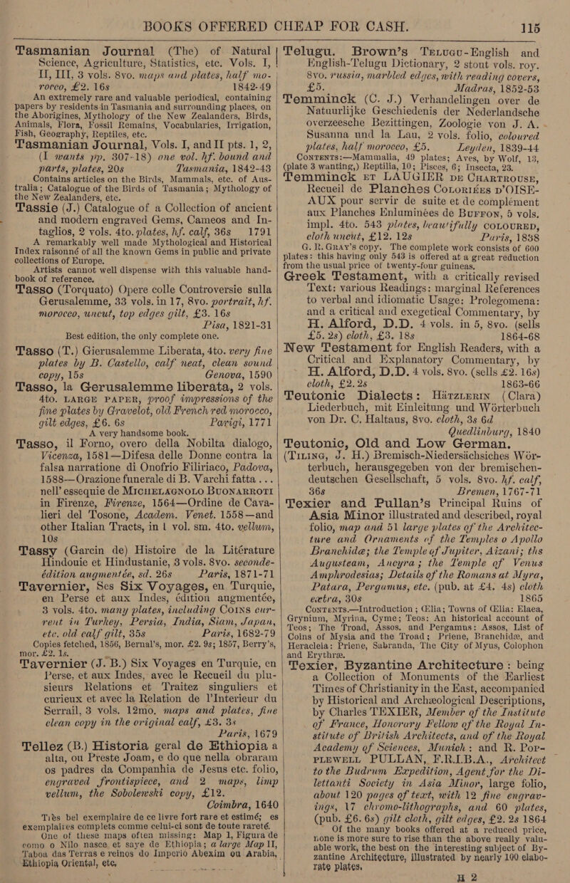   Tasmanian Journal (The) of Natural Science, Agriculture, Statistics, ete. Vols. I, rocco, £2. 16s 1842-49 An extremely rare and valuable periodical, containing papers by residents in Tasmania and surrounding places, on the Aborigines, Mythology of the New Zealanders, Birds, Fish, Geography, Reptiles, etc. Tasmanian Journal, Vols. I, and II pts. 1, 2, (I wants pp, 807-18) one vol. hf. bound and parts, plates, 20s Tasmania, 1842-48 Contains articles on the Birds, Mammals, ete. of Aus- tralia; Catalogue of the Birds of Tasmania; Mythology of the New Zealanders, etc. Tassie (J.) Catalogue of a Collection of ancient and modern engraved Gems, Cameos and In- taglios, 2 vols. 4to. plates, hf. calf, 36s 1791 A remarkably well made Mythological and Historical Index raisonné of all the known Gems in public and private collections of Europe. Artists cannot well dispense with this valuable hand- book of reference. Tasso (Torquato) Opere colle Controversie sulla Gerusalemme, 33 vols. in 17, 8vo. portrait, hf. morocco, uncut, top edges gilt, £3. 16s Best edition, the only complete one. Tasso (T.) Gierusalemme Liberata, 4to. very fine plates by B. Castello, calf neat, clean sound copy, 15s Genova, 1590 Tasso, la Gerusalemme liberata, 2 vols. 4to. LARGE PAPER, proof impressions of the fine plates by Gravelot, old French red morocco, gilt edges, £6. 6s A very handsome book. Tasso, il Forno, overo della Nobilta dialogo, Vicenza, 1581—Difesa delle Donne contra la falsa narratione di Onofrio Filiriaco, Padova, 1588-—Orazione funerale di B. Varchi fatta... nell’ essequie de MicHELAGNOLO BUONARROTI in Firenze, Firenze, 1564—Ordine de Cava- lieri del Tosone, Academ. Venet. 1558—and other Italian Tracts, in 1 vol. sm. 4to. vellum, 10s Tassy (Garcin de) Histoire de la Litérature Hindouie et Hindustanie, 8 vols. 8vo. seconde- édition augmentée, sd. 26s Paris, 1871-71 Tavernier, Ses Six Voyages, en Turquie, en Perse et aux Indes, édition augmentée, 3 vols. 4to. many plates, including COINS cur- rent in Turkey, Persia, India, Siam, Japan, ete. old calf gilt, 35s Paris, 1682-79 Copies fetched, 1856, Bernal’s, mor. £2. 9s; 1857, Berry’s, mor. £2. 1s. Tavernier (J. B.) Six Voyages en Turquie, en Perse, et aux Indes, avec le Recueil du plu- sieurs Relations et ‘Traitez singuliers et curieux et avec la Relation de l’Interieur du Serrail, 3 vols. 12mo, maps and plates, fine clean copy in the original calf, £3. 3% Paris, 1679 Tellez (B.) Historia geral de Ethiopia a alta, ou Preste Joam, e do que nella obraram os padres da Companhia de Jesus ete. folio, engraved frontispiece, and 2 maps, limp vellum, the Sobolewski copy, £12. Coimbra, 1640 Ties bel exemplaire de ce livre fort rare et estimé; es exemplaires complets comme celui-ci sont de toute rareté. One of these maps often missing: Map 1, Figura de como o Nilo nasce et saye de Ethiopia; a large Map Il, Tabou das Terras e reinos do Ethiopia Oriental, etc  115 Brown’s Texvucu-English and English-Telugu Dictionary, 2 stout vols. roy. 8vo. russia, marbled edyes, with reading covers, £5. Madras, 1852-53 Temminck (C. J.) Verhandelingen over de Natuurlijke Geschiedenis der Nederlandsche overzeesche Bezittingen, Zoologie yon J. A. - Susanna und la Lau, 2 vols. folio, coloured plates, half morocco, £5. Leyden, 1839-44 ContTents:—Mammalia, 49 plates; Aves, by Wolf, 13, (plate 3 wanting,) Reptilia, 10; Pisces, 6; Insecta, 23. Temminck ret LAUGIER pe Cuarrrousse, Recueil de Planches Cotorig£ges p’OISE- AUX pour servir de suite et de complément aux Planches Enluminées de Burroy, 5 vols. impl. 4to. 543 plates, beautifully COLOURED, cloth uncut, £12. 12s Puris, 1838 G. R.Gray’s copy. The complete work consists of 600 plates: this having only 543 is offered at a great reduction from the usual price of twenty-four guineas, Greek Testament, with a critically revised Text: various Readings: marginal References to verbal and idiomatic Usage: Prolegomena: and a critical and exegetical Commentary, by H. Alford, D.D. 4 vols. in 5, 8vo. (sells £5. 2s) cloth, £3. 18s 1864-68 New Testament for English Readers, with a Critical and Explanatory Commentary, by H. Alford, D.D. 4 vols. 8vo. (sells £2. 16s) Cloth, £2.2s 1863-66 Teutonic Dialects: Hirzrurim (Clara) Liederbuch, mit Einleitung und Worterbuch von Dr. C. Haltaus, 8vo. cloth, 3s 6d Quedlinburg, 1840 Teutonic, Old and Low German. (Tizinc, J. H.) Bremisch-Niedersichsiches Wor- terbuch, herausgegeben von der bremischen- deutschen Gesellschaft, 5 vols. 8vo. hf. calf, 368 Bremen, 1767-71 Texier and Pullan’s Principal Ruins of Asia Minor illustrated and described, royal folio, map and 51 large plates of the Architec- ture and Qrnaments of the Temples o Apollo Branchide; the Temple of Jupiter, Aizani; ths Augusteam, Ancyra; the Temple of Venus Amphrodesias; Details of the Romans at Myra, Patara, Pergamus, ete. (pub. at £4. 4s) cloth extra, 308 1865 ContTentTs.—Introduction ; Glia; Towns of Glia: Elaea, Grynium, Myrina, Cyme; Teos: An historical account of Teos; The Troad, Assos. and Pergamns: Assos, List of Coins of Mysia and the Troad; Priene, Branchide, and Heracleia: Priene, Sabranda, The City of Myus, Colophon and Erythree. Texier, Byzantine Architecture : being a Collection of Monuments of the Earliest Times of Christianity in the Kast, accompanied by Historical and Archeological Descriptions, by Charles TEXTIER, Member of the Institute of France, Honorary Fellow of the Royal In- stitute of British Architects, and of the Royal Academy of Sciences, Munich: and R. Por- PLEWELL PULLAN, F.R.ILB.A., Architect to the Budrum Expedition, Agent, for the Di- lettanti Society in Asia Minor, large folio, about 120 pages of text, with 12 fine engrav- ings, 17 chromo-lithographs, and 60 plates, (pub. £6. 6s) gilt cloth, gilt edges, £2. 2s 1864 _ Of the many books offered at a reduced price, none is more sure to rise than the above really valu- able work, the best on the interesting subject of By- zantine Architecture, illustrated by nearly 100 elabo- rate plates,