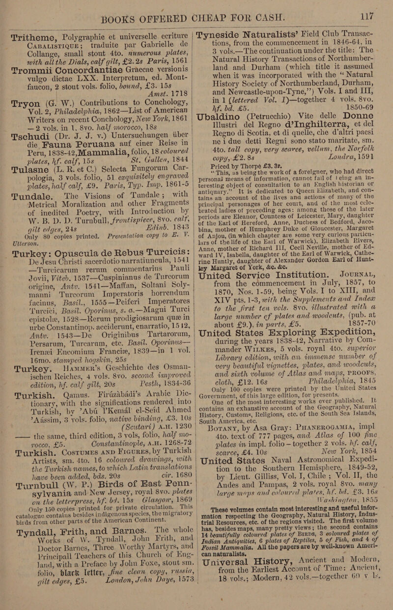 uy  Tritheme, Polygraphie et universelle ecriture CABALISTIQUE; traduite par Gabrielle de Collange, small stout 4to. numerous plates, with ali the Dials, calf gilt, £2.2s Paris, 1561 Trommii Concordantiae Graecae versionis vulgo dictae LXX. Interpretum, ed. Mont- faucon, 2 stout vols. folio, bound, £3. 15s Amst. 1718 Tryon (G. W.) Contributions to Conchology, Vol. 2, Philadelphia, 1862—List of American Writers on recent Conchology, New York, 1861 — 2 vols. in 1, 8vo. half morocco, 18s Tschudi (Dr. J. J. v.) Untersuchungen uber die Fauna Peruana auf einer Reise in plates, hf. calf, 15s St. Gallen, 1844 Tulasne (L. R. et C.) Selecta Fungorum Car- pologia, 3 vols. folio, 51 ewquisitely engraved plates, half calf, £9. Paris, Typ. Imp. 1861-5 Tundale. The Visions of Tundale; with Metrical Moralization and other Fragments of inedited Poetry, with Introduction by W. B.D. D. Turnbull, frontispiece, 8vo. calf, gilt edges, 248 Edinb, 1848 Only 80 copies printed. Presentation copy to #. V. Utierson. Turkey: Opuscuia de Rebus Turcicis: De Jesu Christi sacerdotio narratiuncula, 1541 —Turciecarum rerum commentarius Pauli Jovii, Viteb. 1537—Cuspinianus de ‘Turcorum origine, Antv. 1541—Maftan, Soltani Soly- manni Tureorum Imperatoris horrendum facinus, Basil., 1555—Peiferi Imperatores Tureici, Basil. Oporinus, s. ¢.—Magni Turci epistole, 1528—Rerum prodigiosarum que in urbe Constantinop. acciderunt, enarratio, 15 12, Antv. 1543—De Originibus Tartarorum, Persarum, Turcaram, etc. Basil. Oporinus— Irenei Encomium Francie, 1839—in 1 vol. 16mo. stamped hogskin, 25s Turkey. ischen Reiches, 4 vols. 8vo. second improved edition, hf. calf gilt, 20s Pesth, 1834-36 Turkish. Qamus. Firdzabadi’s Arabie Dic- tionary, with the significations rendered into Turkish, by ’Aba Kemal el-Seid Ahmed »AAssim, 3 vols. folio, native binding, £3. 10s (Scutari) A.W. 1230 —— the same, third edition, 3 vols, folio, half mo- vocco, £5. Constantinople, AH. 1268-72 Artists, sm. 4to. 16 colowred drawings, with the Turkish names, to which Latin translations have been added, bds. 20s cir. 1680 Turnbull (W. P.) Birds of Hast Penn- sylvania and New Jersey, royal 8yvo. plates on the letterpress, hf. ba. 15s Only 150 copies printed for private circulation. This catalogue contains ) ; birds from other parts of the American Continent. Works of W. Tyndall, John Frith, and Doctor Barnes, Three Worthy Martyrs, and Principall Teachers of this Chureh of Eng- folio, black Tetter, fine elean copy, russia, gilt edges, £5.  Tyneside Naturalists’ Field Club Transac- tions, from the commencement in 1846-64, in 3 vols.—The continuation under the title: The - Natural History Transactions of Northumber- land and Durham (which title it assumed when it was incorporated with the “ Natural History Society of Northumberland, Durham, and Newcastle-upon-Tyne,’’) Vols. I and I, in 1 (lettered Vol. I)—together 4 vols. 8vo. hf. bd. £5. 1850-69 Ubaldino (Petrucchio) Vite delle Donne Illustri del Regno d’Inghilterra, et del Reeno di Scotia, et di quelle, che d’altri pacsi neidue detti Regni sono stato maritate, sm. 4to. tall copy, very scarce, vellum, the Norfolk copy, £2. 88 Londra, 1591 Priced by Thorpé £3. 3s. “This, us being the work of a foreigner, who had direct persona] means of information, cannot fail of leing an in- teresting object of consultation to an English historian or antiquary.” It is dedicated to Queen Elizabeth, and con- tains an account of the lives and actions of many of the principal personages of her court, and of the most cele- prated ladies of preceding ages: among those of the later periods are Eleanor, Countess of Leicester, Mary, daughter of the Earl of Hereford, Anne, Duchess of Bedford, Jaco- bina, mother of Humphrey Duke of Gloucester, Margaret of Anjou, (in which chapter are some very curious particu- lars of the life of the Earl of Warwick), Elizabeth Rivers, Anne, mother of Richard II, Cecil Neville, mother of Ed- ward IV, Isabella, daughter of the Earl of Warwick, Cathe- rine Huntly, daughter of Alexander Gordon Earl of Hunt- ley Margaret of York, &amp;. &amp;. United Service Institution. Journat, from the commencement in July, 1857, to 1870, Nos. 1-59, being Vols. I to XIII, and XIV pts. 1-3, mith the Supplements and Indea to the first ten vols. 8vo. illustrated with a large number of plates and woodcuts, (pub. at about £9.), in parts, £5. 1857-70 United States Exploring Expedition, during the years 1838-42, Narrative by Com- mander WiLkeEs, 5 vols. royal 4to. superior Inbrary edition, with an immense number o # very beautiful vignettes, plates, and woodcuts, and sixth volume of Atlas and maps, PROOFS, cloth, £12. 16s Philadelphia, 1845 Only 100 copies were printed by the United States Government, of this large edition, for presents. One of the most interesting works ever published. It contains an exhaustive account of the Geography, Natural History, Customs, Religions, ete. of the South Sea Islands, South America, etc. 4 Borany, by Asa Gray: PHaANpRoGAMra, impl 4to. text of 777 pages, and Atlas of 100 fine plates in impl. folio — together 2 vols. hf. calf, scarce, £4. 10s New York, 1854 United States Naval Astronomical Expedi- tion to the Southern Hemisphere, 1849-52, by Lieut. Gilliss, Vol. J, Chile ; Vol. II, the Andes and Pampas, 2 vols. royal 8vo. many large maps and coloured plates, hf. bd. £3. 16s Washington, 1855 These volumes contain most interesting and useful infor- mation respecting the Geography, Natural History, Indus- trial Resources, etc. of the regions visited. The first yolume has, besides maps, many pretty views ; the second contains 14 beautifully coloured plates of Birps, 3 coloured plates of Indian Antiquities, 6 plates of Reptiles, 5 of Fish, and 4 of Fossil Mammalia. All the papers are by well-known Ameri- can naturalists. : : Universal History, Ancient and Modern, from the Earliest Account of Time: Ancient,  18 vols.; Modern, 42 vols.—together 60 ¥ ls,