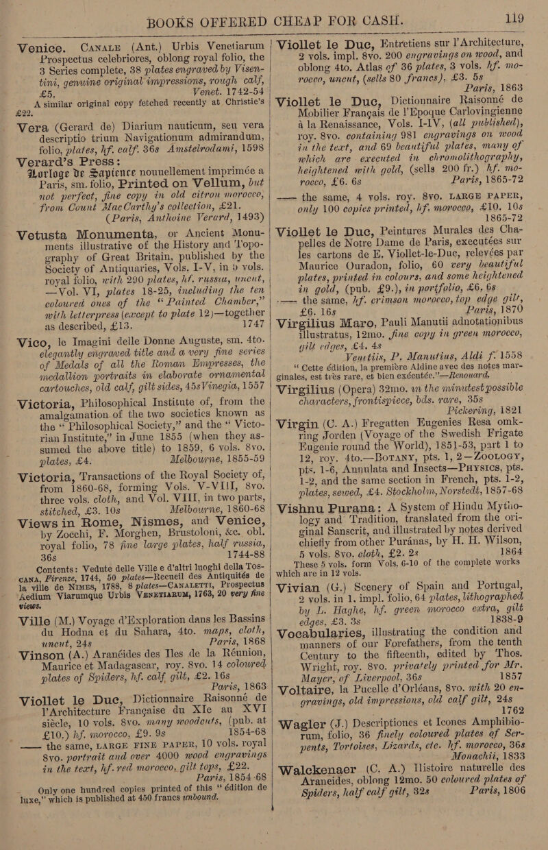 Venice. Canace (Ant.) Urbis Venetiarum Prospectus celebriores, oblong royal folio, the 3 Series complete, 38 plates engraved by Visen- tini, genwine original invpressions, rough calf, £5, Venet. 1742-54 an Asimilar original copy fetched recently at Christie’s Vera (Gerard de) Diarium nauticum, seu vera descriptio trium Navigationum admirandum, folio, plates, hf. calf. 36s Amstelrodami, 1598 Verard’s Press: Purloge Ve Sapience nouuellement imprimée a Paris, sm. folio, Printed on Vellum, Dut not perfect, jine copy in old citron morocco, from Count JfacCarthy’s collection, £21. (Paris, Anthoine Verard, 1493) Vetusta Monumenta, or Ancient Monu- ments illustrative of the History and 'l'opo- eraphy of Great Britain, published by the Society of Antiquaries, Vols. I-V, in » vols. royal folio, with 290 plates, hf. russia, uncut, coloured ones of the “ Painted Chamber,” mith letterpress (eacept to plate 12)—together as described, £13. 1747 Vico, le Imagini delle Donne Auguste, sm. 4to. elegantly engraved title and a very jine series of Medals of all the Roman Lnupresses, the medallion portraits in elaborate ornamental cartouches, old calf, gilt sides, 45sVinegia, 1557 Victoria, Philosophical Institute of, from the amalgamation of the two societics known as the ‘‘ Philosophical Society,” and the “ Victo- rian Institute,’ in June 1855 (when they as- sumed the above title) to 1859, 6 vols. 8vo. plates, £4. Melbourne, 1855-59 Victoria, Transactions of the Royal Society of, from 1860-68, forming Vols. V-VIII, 8vo. three vols. cloth, and Vol. VIII, in two parts, stitched, £3. 10s Melbowrne, 1860-68 Views in Rome, Nismes, and Venice, by Zocchi, F. Morghen, Brustoloni, &amp;c. obl. royal folio, 78 fine large plates, half russia, 36s 1744-88 Contents: Vedute delle Ville e d’altri luoghi della Tos- cana, Firenze, 1744, 50 plates—Recueil des Antiquités de la ville de Nimes, 1788, 8 plates—CANALETTI, Prospectus Aedium Viarumque Urbis VenETIaRuM, 1763, 20 very fine views. Ville (M.) Voyage @’Exploration dans les Bassins du Hodna et du Sahara, 4to. maps, cloth, uncut, 248 Paris, 1868 Vinson (A.) Aranéides des Iles de la Réunion, Maurice et Madagascar, roy. 8vo. 14 colowred plates of Spiders, hf. calf gilt, £2. 16s Paris, 1863 Viollet le Duc, Dictionnaire Raisonneé de VArchitecture Francaise du XIe au XVI siécle, 10 vols, 8v0. many woodcuts, (pub. at ; £10.) hf. morocco, £9. 9s 1854-68 ——— the same, LARGE FINE PAPER, 10 vols. royal Syo. portrait and over 4000 mood engravings in the text, hf. red morocco, gilt tops, £22. Paris, 1854-68 Only one hundred copies printed of this ‘ éditlon de luxe,” which is published at 450 francs unbound.  119   Viollet le Duc, Entretiens sur l’Architecture, 2 vols. impl. 8vo. 200 engravings on wood, and oblong 4to. Atlas ef 36 plates, 3 vols. hf. mo- rocco, uncut, (sells 80 frances), £3. 5s Paris, 1863 Viollet le Duc, Dictionnaire Raisonné de Mobilier Frangais de |’Epoque Carlovingienne a la Renaissance, Vols. I-IV, (all published), roy. 8vo. containing 981 engravings on mood in the text, and 69 beautiful plates, many of which are executed in chromolithography, heightened with gold, (sells 200 fr.) hf. mo- rocco, £6. 6s Paris, 1865-72 -—— the same, 4 vols. roy. 8v0, LARGE PAPER, only 100 copies printed, hf. morocco, £10, 10s 1865-72 Viollet le Duc, Peintures Murales des Cha- pelles de Notre Dame de Paris, executées sur les cartons de E. Viollet-le-Duc, relevées par Maurice Quradon, folio, 60 very beautiful plates, printed in colours, and some heightened in gold, (pub. £9.), in portfolio, £6, 6s -——- the same, 2f. crimson morocco, top edge gilt, £6. 16s Paris, 1870 Virgilius Maro, Pauli Manutii adnotationibus illustratus, 12mo. fine copy in green morocco, gilt edges, £4, 48 Venctiis, P. Manutius, Aldi f. 1558 © Cette Edition, la premiere Aldine avec des notes mar- ginales, est tres rare, et bien exécutée.”—Renouard. Virgilius (Opera) 32mo. wm the minutest possible characters, frontispiece, bds. rare, 358 Pickering, 1821 Virgin (C. A.) Fregatten Eugenies Resa omk- ring Jorden (Voyage of the Swedish Frigate Eugenic round the World), 1851-53, part 1 to 12, roy. 4to.—BoTany, pts. 1, 2—ZooLoey, pts. 1-6, Annulata and Insects—Puysres, pts. 1-2, and the same section in French, pts. 1-2, plates, sewed, £4. Stockholm, Norstedt, 1857-68 Vishnu Purana; A System of Hindu Mytuo- logy and Tradition, translated from the ori- ginal Sanscrit, and illustrated by notes derived chiefly from other Puranas, by H. H. Wilson, 5 vols. 8vo. cloth, £2. 2s 1864 These 5 vols. form Vols. 6-10 of the complete works which are in 12 vols. Vivian (G.) Scenery of Spain and Portugal, 2 vols. in 1, impl. folio, 64 plates, lithographed by L. Haghe, hf. green morocco extra, gilt edges, £3. 3s 1838-9 Vocabularies, illustrating the condition and manners of our Forefathers, from the tenth Century to the fifteenth, edited by ‘Thos. Wright, roy. 8vo. privately printed Sor Mr. Mayer, of Liverpool, 36s 1857 Voltaire, la Pucelle d’Orléans, 8yo. with 20 en- gravings, old impressions, old calf gilt, 24s 1762 Wagler (J.) Descriptiones et Icones Amphibio- rum, folio, 86 finely coloured plates of Ser- pents, Tortoises, Lizards, etc. hf. morocco, 368 Monachii, 1833 Walckenaer (C. A.) Histoire naturelle des Araneides, oblong 12mo. 50 coloured plates of Spiders, half calf gilt, 328 Paris, 1806