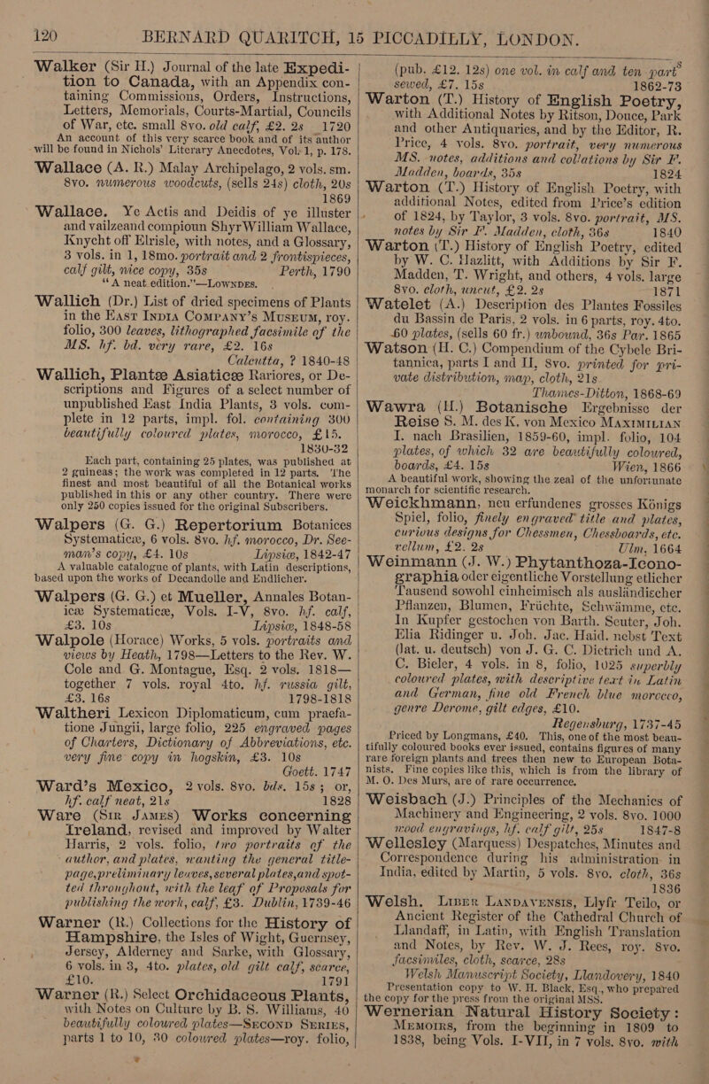  Walker (Sir H.) Journal of the late Expedi- tion to Canada, with an Appendix con- taining Commissions, Orders, Instructions, Letters, Memorials, Courts-Martial, Councils of War, etc. small 8vo. old calf, £2.25 1720 An account of this very scarce book and of its author will be found in Nichols’ Literary Anecdotes, Vol: 1, p. 178. Wallace (A. R.) Malay Archipelago, 2 vols. sm. 8vo. numerous woodcuts, (sells 24s) cloth, 2Us 1869 Wallace. Ye Actis and Deidis of ye illuster and vailzeand compioun Shyr William Wallace, Knycht off Elrisle, with notes, and a Glossary, 3 vols. in 1, 18mo. portrait and 2 frontispieces, calf gilt, nice copy, 35s Perth, 1790 ‘* A neat. edition.”—Lownbes. Wallich (Dr.) List of dried specimens of Plants in the East Inp1ra Company’s Museum, roy. folio, 300 leaves, lithographed facsimile of the MS. hf. bd. very rare, £2. 16s Calcutta, ? 1840-48 Wallich, Plante Asiaticee Rariores, or De- scriptions and Figures of a select number of unpublished East India Plants, 3 vols. com- plete in 12 parts, impl. fol. containing 300 beautifully coloured plates, morocco, £15. 1830-32 Each part, containing 25 plates, was published at 2 guineas; the work was completed in 12 parts. ‘I'he finest and most beautiful of all the Botanical works published in this or any other country. There were only 250 copies issued for the original Subscribers. Walpers (G. G.) Repertorium Botanices Systematic, 6 vols. 8vo. hf. morocco, Dr. See- man’s copy, £4. 10s Lipsice, 1842-47 A valuable catalogue of plants, with Latin descriptions, based upon the works of Decandolle and Endlicher. Walpers (G. G.) et Mueller, Annales Botan- £3. 10s Inpsic, 1848-58 Walpole (Horace) Works, 5 vols. portraits and views by Heath, 1798—Letters to the Rev. W. Cole and G. Montague, Esq. 2 vols. 1818— together 7 vols. royal 4to. hf. russia gilt, £3. 16s 1798-1818 Waltheri Lexicon Diplomaticum, cum praefa- tione Jungii, large folio, 225 engraved pages of Charters, Dictionary of Abbreviations, etc. very fine copy in hogskin, £3. 10s Goett. 1747 Ward’s Mexico, 2 vols. 8vo, bids. 15s; or, hf. calf neat, 21s 1828 Ware (Sir James) Works concerning Ireland, revised and improved by Walter Harris, 2 vols. folio, ‘mo portraits of the author, and plates, wanting the general title- page, preliminary leaves, several plates,and spot- ted throughout, with the leaf af Proposals for publishing the work, calf, £3. Dublin, 1789-46 Warner (R.) Collections for the History of Hampshire, the Isles of Wight, Guernsey, Jerscy, Alderney and Sarke, with Glossary, 6 vols. in 3, 4to. plates, old gilt calf, scaree, £10. 1791 Warner (R.) Select Orchidaceous Plants, with Notes on Culture by B.S. Williams, 40 beautifully coloured plates—Srconp SERIES, parts 1 to 10, 80 colowred plates—roy. folio, i  (pub. £12. 12s) one vol. in calf and ten part sewed, £7. 15s 1862-73 © Warton (T.) History of English Poetry, with Additional Notes by Ritson, Douce, Park and other Antiquaries, and by the Editor, R. Price, 4 vols. 8vo. portrait, very numerous MS. notes, additions and collations by Sir F. Madden, boards, 35s 1824 Warton (T.) History of English Poetry, with additional Notes, edited from Price’s edition of 1824, by Taylor, 3 vols. 8vo. portrait, ALS. notes by Sir I’. Madden, cloth, 86s 1840 Warton (T.) History of English Poetry, edited by W. C. Hazlitt, with Additions by Sir F. Madden, 'T. Wright, and others, 4 vols. large 8vo. cloth, uncut, £2. 2s “T871 Watelet (A.) Description des Plantes Fossiles du Bassin de Paris, 2 vols. in 6 parts, roy. 4to. 60 plates, (sells 60 fr.) wrbound, 36s Par. 1865 tannica, parts I and I, 8vo. printed for pri- vate distribution, map, cloth, 21s Thames-Ditton, 1868-69 Wawra (H.) Botanische Ergebnisse der Reise 8. M. des K. von Mexico MaxrmiLtan. I. nach Brasilien, 1859-60, impl. folio, 104 plates, of which 32 are beautifully colowred, boards, £4. 15s Wien, 1866 A beautiful work, showing the zeal of the unfortunate monarch for scientific research. : Weickhmann, neu erfundenes grosses Kénigs Spiel, folio, finely engraved title and plates, curious designs for Chessmen, Chessboards, ete. vellum, £2. 2s Uim, 1664 Weinmann (J. W.) Phytanthoza-Icono- graphia oder eigentliche Vorstellung etlicher Tausend sowohl einheimisch als auslindischer Pflanzen, Blumen, Friichte, Schwimme, ete. In Kupfer gestochen von Barth. Scuter, Joh. Elia Ridinger u. Joh. Jac. Haid. nebst Text (lat. u. deutsch) von J. G. C. Dictrich und A. C. Bieler, 4 vols. in 8, folio, 1025 superbly coloured plates, with descriptive text in Latin and German, fine old French blue morceco, genre Derome, gilt edges, £10. Regensburg, 1737-45 Priced by Longmans, £40. This, one of the most beau- tifully coloured books ever issued, contains figures of many rare foreign plants and trees then new to European Bota- nists, Fine copies like this, which is from the library of M. O. Des Murs, are of rare occurrence, Weisbach (J.) Principles of the Mechanics of Machinery and Engineering, 2 vols. 8vo. 1000 nood engravings, lf. calf gilt, 25s 1847-8 Wellesley (Marquess) Despatches, Minutes and Correspondence during his administration in India, edited by Martin, 5 vols. 8yo, cloth, 36s 1836 Welsh, Lier Lanpavensis, Llyfr Teilo, or Ancient Register of the Cathedral Church of Llandaff, in Latin, with English Translation and Notes, by Rev. W. J. Rees, roy. 8yo. facsimiles, cloth, scarce, 28s Welsh Manuscript Society, Llandovery, 1840 Presentation copy to W. H. Black, Esq., who prepared the copy for the press from the original MSS. Wernerian Natural History Society: Memoirs, from the beginning in 1809 to 1838, being Vols. I-VI, in 7 vols. 8yo. with