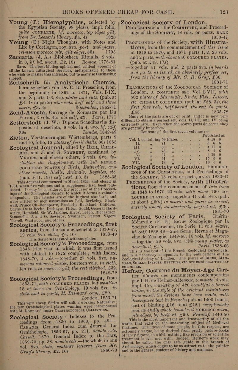  Young (T.) Hieroglyphics, collected by the Egyptian Society, 98 plates, impl. folio, quite COMPLETE, hf. morocco, top edges gilt, from Dr. Leeson’s library, £4. 4s 1823 Life by Coetlogon, roy. 8vo. port. and plates, crimson morocco gilt, gilt edges, 36s 1793 Zaccaria (J. A.) Bibliotheca Ritualis, 2 vols. in 3, hf. bd. uncut, £2.18s Romae, 1776-81 Rare. The best bibliographical and critical account of all the known Liturgical Services, indispensable to those who wish to master this intricate, but to many so fascinating subject. Zeitschrift fir Analytische Chemie, herausgegeben von Dr. C. R. Fresenius, from the beginning in 1862 to 1871, Vols. I-IX, and X parts 1-38, 8vo. plates and cuts, (pub, at £A. 4s in parts) nine vols. half calf and three parts, £3. 38 Wiesbaden, 1862-71 ZYend-Avesta, Ouvrage de Zoroastre par Du Perron, 3 vols. 4to. old calf, £3. Paris, 1771 Zetterstedt (J. W.) Diptera Scandinavie dis- posita et descripta, 8 vols. in 4, 8vo. hf. calf, 32s Lunde, 1842-49 Aieten, Versteinerungen Wurtembergs, parts 9 Zoological Journal, edited by Bett, CuiLp- REN, and J. and G. SowEerBy, continued by Vicors, and eleven others, 5 vols. 8v9. im- cluding the Supplement, with 147 FINELY COLOURED PLATES of Birds, Butterflies, and other insects, Shells, Animals, Reptiles, etc. (pub. £11. 19s) calf neat, £3. 3s 1825-35 This Journal commenced in March 1824, and closed in 1834, when five volumes and a supplement had been pub- lished. It may be considered the precursor of the Proceed- ings of the Zoological Society, to which it forms a valuable companion. The articles are of the highest standard, and were written by such naturalists as Bell, Berkeley, Black- wall, Prince Ch..Bonaparte, Broderip, Buckland, Children, Curtis, De la Beche, Deshayes, Fitton, Gould, General Hard- wicke, Horsfield, Sir W. Jardine, Kirby, Leech, Kichardson, Samouelle, J. and G. Sowerby, Swainson, Turton Vigors, Yarrell, Westwood, and others. Zoological Society’s Proceedings, first series, from the commencement to 1830-49, 19 vols. 8vo. cloth, £6. 10s 1830-49 This Series was issued without plates. Zoological Society’s Proceedings, from 1848 (the year in which it was first issued with plates) to 1872 complete ; with Index, 1848-70, 2 vols.—together 27 vols, 8vo. nu- merous coloured plates, fourteen vols. in cloth, ten vols. in morocco gilt, the rest stitched, £32. 1848-72 Zoological Society’s Proceedings, from 1853-71, with COLOURED PLATES, but wanting 18 of those on Ornithology, 19 vols. 8vo. im cloth and in parts, M. Desmwrs’ copy, £20. London, 1853-71 This very cheap Series will suit a working Naturalist ; the few Ornithological plates wanting were incorporated with M. Desmurs’ GREAT ORNITHOLOGICAL COLLECTION. Zoological Society: Indexes to the Pro- ceedings from 1830 to 1860, pp. 494— Capanis, General Index zum Journal fur Ornithologie, 1853-67, pp. 211, double cols. Cassell, 1870-—-General Index to the Isis, 1859-70, pp. 38, double cols,—the whole in one yol. 8vo. cloth, contents lettered, from Mr. Gray’s library, £2. 10s 1860-70  Zoological Society of London. Procreninas of the Commirrer, and Proceed- ings of the Socirry, 18 vols. or parts, RARE 1830-47 Procervines of the Society, with illustra- tions, from the commencement of this issue in 1848 to 1870, and 1871 parts 1, 2, 23 vols. and 2 parts, »/th about 840 COLOURED PLATES, (pub. at £48. 17s) —together 41 vols. and 2 parts 8vo, in boards and parts, as issued, an absolutely perfect set, JSrom the library of Mr. G. R. Gray, £36. 1831-71 Transactions of the ZooLocicaL Society of London, A COMPLETE SET, Vol. I-VI, with 502 plates of Mammals, Birds, Fish, Insects, etc. CHIEFLY COLOURED, (pub. at £58. 3s), the Jirst four vols. half bound, the rest in parts, £45. 1835-72 Many of the parts are out of print, and it is now very difficult to obtain a perfect set, Vols. II, 11], and IV being extremely rare. Even when the scarce parts do occur they are generally imperfect. Contents of the first seven volumes :— Published at Vol. I. containing 59 Plates 418 0 LEe ees Tio, 5 6 6 ets o 63, 431 0 Poe Sales. tl att 8 2 6 ey, hae ane 619 0 eA aed. ai 15 0 0 MIL Ley aia Orel Pee Cee ge Zoological Society of London. Procrep- incs of the CommirrEE, and Proceedings of the SocriETY, 18 vols. or parts, RARE 1830-47 Procreepines of the Society, with Illustra- tions, from the commencement of this issue in 1848 to 1870, 23 vols. with about 790 co- LOURED PLATES ;—together 41 vols, 8vo. (pub. at about £50.) in boards and parts as issued, entirely uncut, an absolutely perfect set, £36. 1831-70 Zoological Society of Paris. Guérin- Méneville (F. EK.) Revue Zoologique par la Société Cuvierienne, lre Série, 11 vols. plates, hf. calf, 1838-48—2me Serie: Revue et Maga- zine de Zoologie, 1849-66..18 vols. hf. morocco —together 29 vols. 8vo. with many plates, as described, £15. Paris, 1838-66 This is the best of the French Zoological periodicals, and is a necessary companion to the publications of the Zoological Society of London. The plates of Birps, Mam- MALS, SHELLS, INSECTS, REPTILES, etc. are most BEAUTIFULLY COLOURED. Hefner, Costume du Moyen-Age Chre- tien Waprés des monuments contemporains par I. H. de Hefner-Alteneck, complete, 4 vols, impl. 4to. consisting of 420 beautiful colowred plates, in the style of the original miniatures from which the designs have been made, with descriptive teat im French (pub. at 1400 francs, cost of binding £16. total £72,) sunyptuously and carefully whole bound red MOROCCO extra, gilt edges, by Bedford, £50. Franckf. 1840-50 This is the most important and trustworthy of all the works that exist on the interesting subject of Medieval Costume. The ideas of most people, in this respect, are extremely vague, being derived from pretty picture-books of fancy figures, in which nuthing like precision or scientific treatment is ever met with. Indeed, Hefner’s work may almost be called the only safe guide in this branch of Archeology, which ought to be so attractive to the painter and to the general student of history and manners,