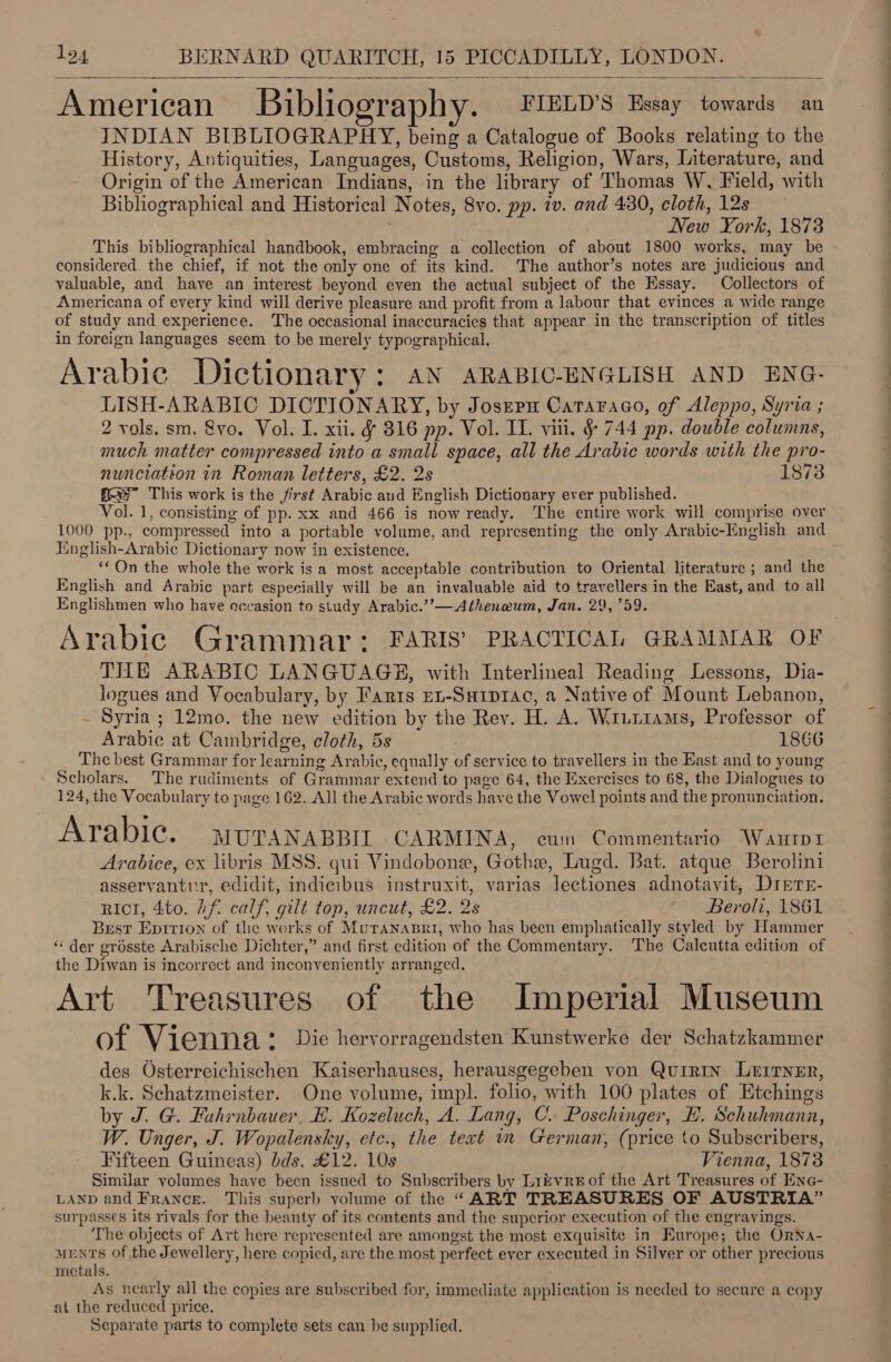 American Biblography. FIELD'S Essay towards an INDIAN BIBLIOGRAPHY, being a Catalogue of Books relating to the History, Antiquities, Languages, Customs, Religion, Wars, Literature, and Origin of the American Indians, in the library of Thomas W, Field, with Bibliographical and Historical Notes, 8vo. pp. iv. and 430, cloth, 12s New York, 1873 This bibliographical handbook, embracing a collection of about 1800 works, may be considered the chief, if not the only one of its kind. The author’s notes are judicious and valuable, and have an interest beyond even the actual subject of the Essay. Collectors of Americana of every kind will derive pleasure and profit from a labour that evinces a wide range of study and experience. The occasional inaccuracies that appear in the transcription of titles in foreign languages seem to be merely typographical. Arabic Dictionary: AN ARABIC-ENGLISH AND ENG- LISH-ARABIC DICTIONARY, by Joszpm Cataraao, of Aleppo, Syria ; 2 vols. sm. 8vo. Vol. I. xii. &amp; 316 pp. Vol. IT. viii. §&amp; 744 pp. double columns, much matter compressed into a small space, all the Arabie words with the pro- nunciation in Roman letters, £2. 2s 1873 fe” This work is the first Arabic and English Dictionary ever published. Vol. 1, consisting of pp. xx and 466 is now ready. The entire work will comprise over 1000 pp., compressed into a portable volume, and representing the only Arabic-English and English-Arabic Dictionary now in existence. **On the whole the work is a most acceptable contribution to Oriental literature ; and the English and Arabic part especially will be an invaluable aid to travellers in the East, and to all Englishmen who have occasion to study. Arabic.’’— Atheneum, Jan. 29,759. Arabic Grammar: FARIS’ PRACTICAL GRAMMAR OF THE ARABIC LANGUAGE, with Interlineal Reading Lessons, Dia- logues and Vocabulary, by Faris EL-SHip1ac, a Native of Mount Lebanon, Syria ; 12mo. the new edition by the Rey. H. A. Wr1urtams, Professor of Arabic at Cambridge, eloth, 5s ; 1866 _ Thebest Grammar for learning Arabic, equally of service to travellers in the East and to young - Scholars. The rudiments of Grammar extend to page 64, the Exercises to 68, the Dialogues to 124, the Vocabulary to page 162. All the Arabic words have the Vowel points and the pronunciation.  Arabic. MUTANABBIT CARMINA, cum Commentario Wanrtpi Arabice, ex libris MSS. qui Vindobone, Gothe, Lugd. Bat. atque Berolini asservantur, edidit, indicibus instruxit, varias lectiones adnotavit, Drerr- rict, 4to. if. calf, gilt top, uncut, £2. 2s Beroli, 1861 Best Epririon of the works of Muranasri, who has been emphatically styled by Hammer ‘“‘ der grésste Arabische Dichter,” and first edition of the Commentary. The Calcutta edition of the Diwan is incorrect and inconveniently arranged. Art Treasures of the Imperial Museum of Vienna * Die hervorragendsten Kunstwerke der Schatzkammer des Osterreichischen Kaiserhauses, herausgegeben von QuirtIn LEITNER, k.k. Schatzmeister. One volume, impl. folio, with 100 plates of Etchings by J. G. Fuhrnbauer, EB. Kozeluch, A. Lang, C. Poschinger, EH, Schuhmann, W. Unger, J. Wopalensky, etc., the text im German, (price to Subscribers, Fifteen Guineas) bds. £12. 10s Vienna, 1878 Similar volumes have been issued to Subscribers by Lizvreof the Art Treasures of Ene- LAND and France. This superb volume of the “ART TREASURES OF AUSTRIA” surpasses its rivals for the beauty of its contents and the superior execution of the engravings. The objects of Art here represented are amongst the most exquisite in Europe; the OrNa- ments of the Jewellery, here copied, are the most perfect ever executed in Silver or other precious metals. As nearly all the copies are subscribed for, immediate application is needed to secure a copy at the reduced price. Separate parts to complete sets can be supplied.