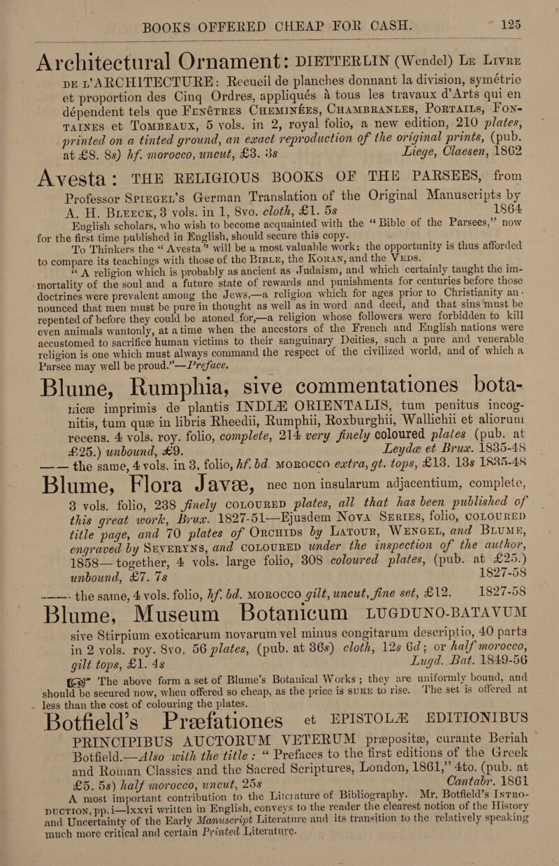  Architectural Ornament: DIETTERLIN (Wendel) Ls Lrvre pe v’ARCHITECTURE: Recueil de planches donnant la division, symétric et proportion des Cing Ordres, appliqués a tous les travaux d@’Arts qui en dépendent tels que Frnérres CHEMINEES, CHAMBRANLES, Portatts, Fon- TAINES et TOMBEAUX, 5 vols. in 2, royal folio, a new edition, 210 plates, printed on a tinted ground, an exact reproduction of the original prints, (pub. at £8. 8s) hf. morocco, uncut, £3. 3s Inege, Claesen, 1862 Avesta: THE RELIGIOUS BOOKS OF THE PARSEES, from Professor Sprecen’s German Translation of the Original Manuscripts by A. H. Bureck, 3 vols. in 1, 8vo. cloth, £1. 5s 1864 English scholars, who wish to become acquainted with the “ Bible of the Parsees,”’ now for the first time published in English, should secure this copy. To Thinkers the “ Avesta” will be u most valuable work; the opportunity is thus afforded to compare its teachings with those of the Brats, the Koran, and the VEDs. . “A religion which is probably as ancient as Judaism, and which certainly taught the im- mortality of the soul and a future state of rewards and punishments for centuries before those doctrines were prevalent among the Jews,—a religion which for ages prior to Christianity an- nounced that men must be pure in thought as well as in word and deed, and that sins must be repented of before they could be atoned for,—a religion whose followers were forbidden to kill even animals wantonly, at atime when the ancestors of the French and English nations were accustomed to sacrifice human victims to their sanguinary Deities, such a pure and venerable religion is one which must always command the respect of the civilized world, and of which a Parsee may well be proud.”—-Preface. Blume, Rumphia, sive commentationes bota- vice imprimis de plantis INDLZ ORIENTALIS, tum penitus incog- nitis, tum que in libris Rheedii, Rumphii, Roxburghii, Wallichii et aliorum recens, 4 vols. roy. folio, complete, 214 very finely coloured plates (pub. at £25.) unbound, £9. Leyde et Brux. 1835-45 —— the same, 4 vols. in 3, folio, Af. bd. MoRocco extra, gt. tops, £13. 18s LRRA-48 Blume, Flora Javee, nec non insularum adjacentium, complete, 83 vols. folio, 238 finely conouRED plates, all that has been published of this great work, Bruz. 1827-51—Fjusdem Nova SERIES, folio, COLOURED title page, and 70 plates of Orcurps by Latour, WENGEL, and BLUME, engraved by SEYERYNS, and COLOURED wnder the inspection of the author, 1858— together, 4 vols. large folio, 308 colowred plates, (pub. at £25.) unbound, £7. 7s 1827-58 .——- the same, 4 vols. folio, hf bd. Morocco gilt, uncut, fine set, £12. 1827-58 Blume, Museum Botanicum LveGDUNO-BATAVUM sive Stirpium exoticarum novarum vel minus congitarum descriptio, 40 parts in 2 vols. roy. 8vo, 56 plates, (pub. at 36s) cloth, 12s 6d; or half morocco, gilt tops, £1. 4s Lugd. Bat. 1849-56 (< ~The above form a set of Blume’s Botanical Works ; they are uniformly bound, and should be secured now, when offered so cheap, as the price is suRE to rise. ‘The set is offered at less than the cost of colouring the plates. Botfield’s Preefationes ct EPISTOLA EDITIONIBUS PRINCIPIBUS AUCTORUM VETERUM preposite, curante Beriah — Botfield.—Also with the title: “ Prefaces to the first editions of the Greek and Roman Classics and the Sacred Scriptures, London, 1861,” 4to. (pub. at £5. 5s) half morocco, uncut, 258 Cantabr. 1861 A most important contribution to the Litcrature of Bibliography. Mr. Botfield’s Inrro- DUCTION, pp.i—Ixxvi written in English, conveys to the reader the clearest notion of the History and Uncertainty of the Early Manuscript Literature and its transition to the relatively speaking much more critical and certain Printed Literature. —