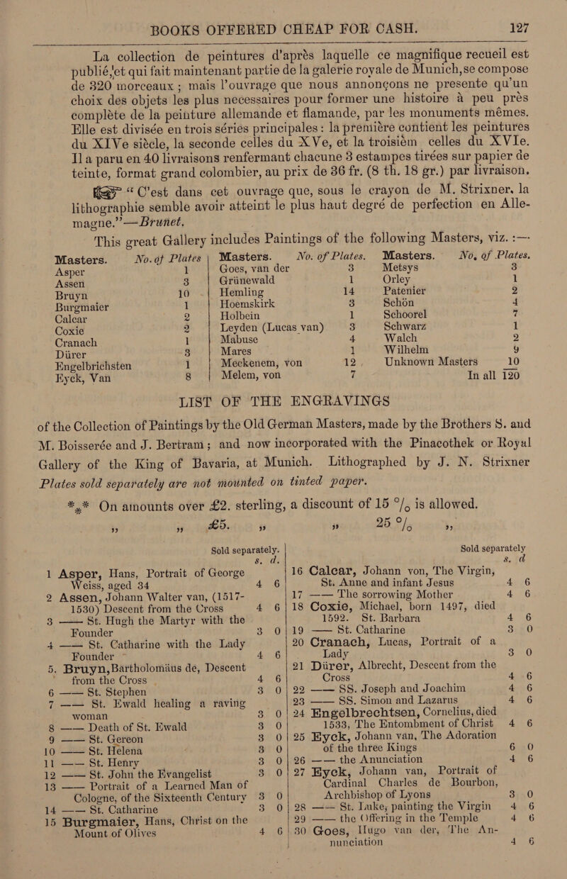 La collection de peintures d’aprés laquelle ce magnifique recueil est publié,et qui fait maintenant partie de la galerie royale de Munich,se compose de 320 morceaux ; mais l’ouvrage que nous annongons ne presente qu’un choix des objets les plus necessaires pour former une histoire 4 peu pres compléte de la peinture allemande et flamande, par les monuments memes. Elle est divisée en trois sériés principales: la premiére contient les peintures du X1Ve siécle, la seconde celles du XVe, et la troisiém celles du XVIe. Ila paru en 40 livraisons renfermant chacune 3 estampes tirées sur papier de teinte, format grand colombier, au prix de 86 fr. (8 th. 18 gr.) par livraison. KS“ C’est dans cet ouvrage que, sous le crayon de M. Strixner, la lithographie semble avoir atteint le plus haut degre de perfection en Alle- magne.’ —Brunet, This great Gallery includes Paintings of the following Masters, viz. :—- Masters. No.of Plates | Masters. No: of Plates. Masters. No, of Plates. Asper 1 Goes, van der 3 Metsys 3 Assen 3 Grunewald 1 Orley 1 Bruyn 10 Hemling 14 Patenier 2 Burgmaier 1 Hoemskirk 3 Schon 4 Calcar 2 Holbein 1 Schoorel 7 Coxie 2 Leyden (Lucas van) 3 Schwarz 1 Cranach 1 Mabuse 4 Walch 2 Diirer 3 Mares 1 Wilhelm y Engelbrichsten 1 Meckenem, von 12, Unknown Masters 10 Eyck, Van 8 Melem, von 7 In all 120 LIST OF THE ENGRAVINGS i) 8 9 10 11 12 13 14 15 *,* On amounts over £2. sterling, a discount of 15 °/, is allowed.  ) ” Ld. ” ” 25 we 29 Sold separately. Sold separately &amp;. ds P Ss: td Asper, Hans, Portrait of George 16 Calear, Johann von, The Virgin, Weiss, aged 34 4° 6 St. Anne and infant Jesus 6 Assen, Johann Walter van, (1517- 17 —— The sorrowing Mother 4 6 1530) Descent from the Cross 4 6|18 Coxie, Michael, born 1497, died —— St. Hugh the Martyr with the 1592. St. Barbara 4 6 Founder 3 Ojo St. Catharine 3 0 —— St. Catharine with the Lady 20 Cranach, Lucas, Portrait of a Founder ~ Apis Oe Fa: Lady . Sone) Bruyn, Bartholomius de, Descent 21 Diirer, Albrecht, Descent from the from the Cross | a | Cross 4 6 —— St. Stephen 3 0| 22 —— SS. Joseph and Joachim 4 6 —— St. Ewald healing a raving 23 —— SS. Simon and Lazarus 4 6 woman 3 0| 24 Engelbrechtsen, Cornelius, died —— Death of St. Ewald ge 0 1533, The Entombment of Christ 4 6 —— St. Gereon 3 0| 25 Eyck, Johann van, The Adoration —— St. Helena 3 0 of the three Kings 6 0 —— St. Henry 3 0| 26 —— the Anunciation 4 6 —— St. John the Evangelist 3 0/27 Byeck, Johann van, Portrait of —— Portrait of a Learned Man of Cardinal Charles de Bourbon, Cologne, of the Sixteenth Century 3 0 Archbishop of Lyons 3).0 —— St. Catharine 3 0| 28 —— St. Imke; painting the Virgin 4 6 Burgmaier, Hans, Christ on the 29 —— the ()ffering in the Temple 26 Mount of Olives 4 6) 30 Goes, Hugo van der, The An- nunciation 4 6 