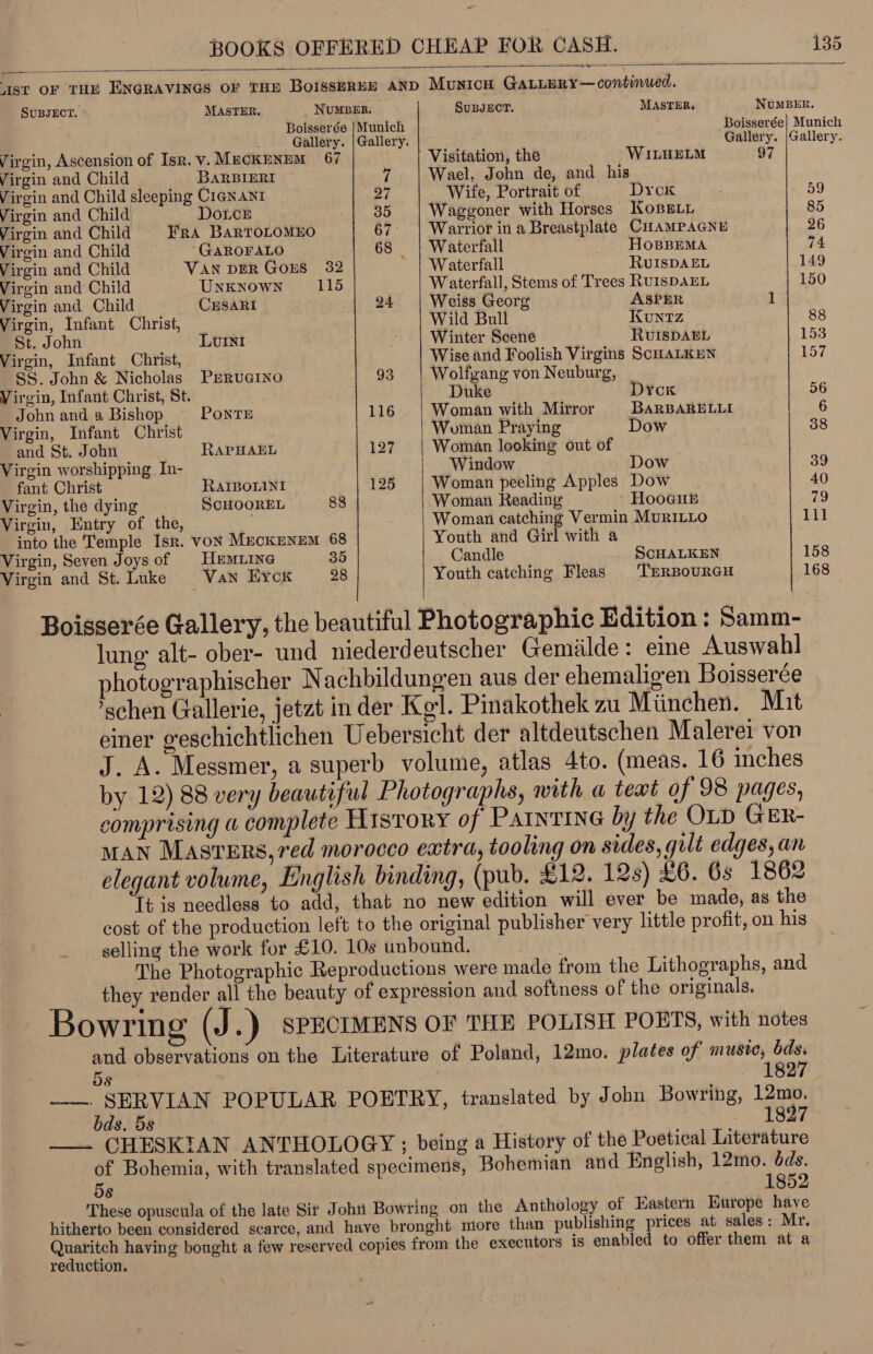  Ast OF THE ENGRAVINGS OF THE BoIsseREH AND MUNICH GALLERY — continued. SUBJECT. MASTER. NUMBER. SUBJECT. MASTER, NuMBER. Boisserée |Munich Boisserée| Munich 2 Gallery. |Gallery. Gallery. |Gallery. Virgin, Ascension of Isr. v. MECKENEM 67 Visitation, the WILHELM 97 Virgin and Child BARBIERI a Wael, John de, and his Virgin and Child sleeping C1@NANI 27 _ Wite, Portrait of Dyck 59 Virgin and Child Douce 35 Waggoner with Horses Kosei 85 Virgin and Child FrA BarTOLOMEO 67. | Warrior in a Breastplate CHAMPAGNE 26 Virgin and Child GAROFALO 68 | Waterfall HoOBBEMA 74 Virgin and Child VAN DER GoES 382 Waterfall RvUISDAEL 149 Virgin and Child UNKNOWN 115 Waterfall, Stems of Trees RursDAEL 150 Virgin and Child CrsaRI 24 | Weiss Georg ASPER ~ 1 Virgin, Infant Christ, Wild Bull Kuntz 88 St. John Lvini Winter Scene RUISDAEL 153 Virgin, Infant Christ, Wise and Foolish Virgins SCHALKEN 157 SS. John &amp; Nicholas PERUGINO 93 Wolfgang von Neuburg, _ Virgin, Infant Christ, St. Duke Dyck 56 John and a Bishop PONTE 116 Woman with Mirror BARBARELLI 6 Virgin, Infant Christ Woman Praying Dow 38 and St. John RAPHAEL 127 Woman looking out of Virgin worshipping. In- Window Dow 39 fant Christ RaIBoLini 125 Woman peeling Apples Dow 40 Virgin, the dying ScHOOREL 88 Woman Reading » Hooeub 79 Virgin, Entry of the, . Woman catching Vermin MurILLo til into the Temple Isr. VON MECKENEM 68 Youth and Girl with a Virgin, Seven Joys of HemLING 35 Candle ScHALKEN 158 Virgin and St. Luke Van Eyck 28 Youth catching Fleas TERBOURGH 168  Boisserée Gallery, the beautiful Photographic Edition : Samm- lung: alt- ober- und niederdeutscher Gemilde : eine Auswahl photographischer Nachbildungen aus der ehemaligen Boisserée ’schen Gallerie, jetat in der Kgl. Pinakothek zu Miinchen. Mit einer geschichtlichen Uebersicht der altdeutschen Malerei von J. A. Messmer, a superb volume, atlas 4to. (meas. 16 inches by 12) 88 very beautiful Photographs, with a tewt of 98 pages, comprising « complete History of PAINTING by the OLD GER- MAN Masters, red morocco extra, tooling on sides, gilt edges, an elegant volume, English binding, (pub. £12. 12s) £6. 6s 1862 Tt is needless to add, that no new edition will ever be made, as the cost of the production left to the original publisher very little profit, on his selling the work for £10. 10s unbound. The Photographic Reproductions were made from the Lithographs, and they render all the beauty of expression and softness of the originals. Bowring (J.) SPECIMENS OF THE POLISH POETS, with notes and observations on the Literature of Poland, 12mo. plates of muste, bds. 5s 1827 ——. SERVIAN POPULAR POETRY, translated by John Bowring, 12mo. bds. 5s ROW 4-5 —. CHESKIAN ANTHOLOGY ; being a History of the Poetical Literature of Bohemia, with translated specimens, Bohemian and English, 12mo. dds. 58 1852 __ These opuscula of the late Sit John Bowring on the Anthology of Eastern Kurope haye hitherto been considered scarce, and have bronght miore than publishing prices at sales: Mr. Quaritch having bought a few reserved copies from the executors is enabled to offer them at a reduction.