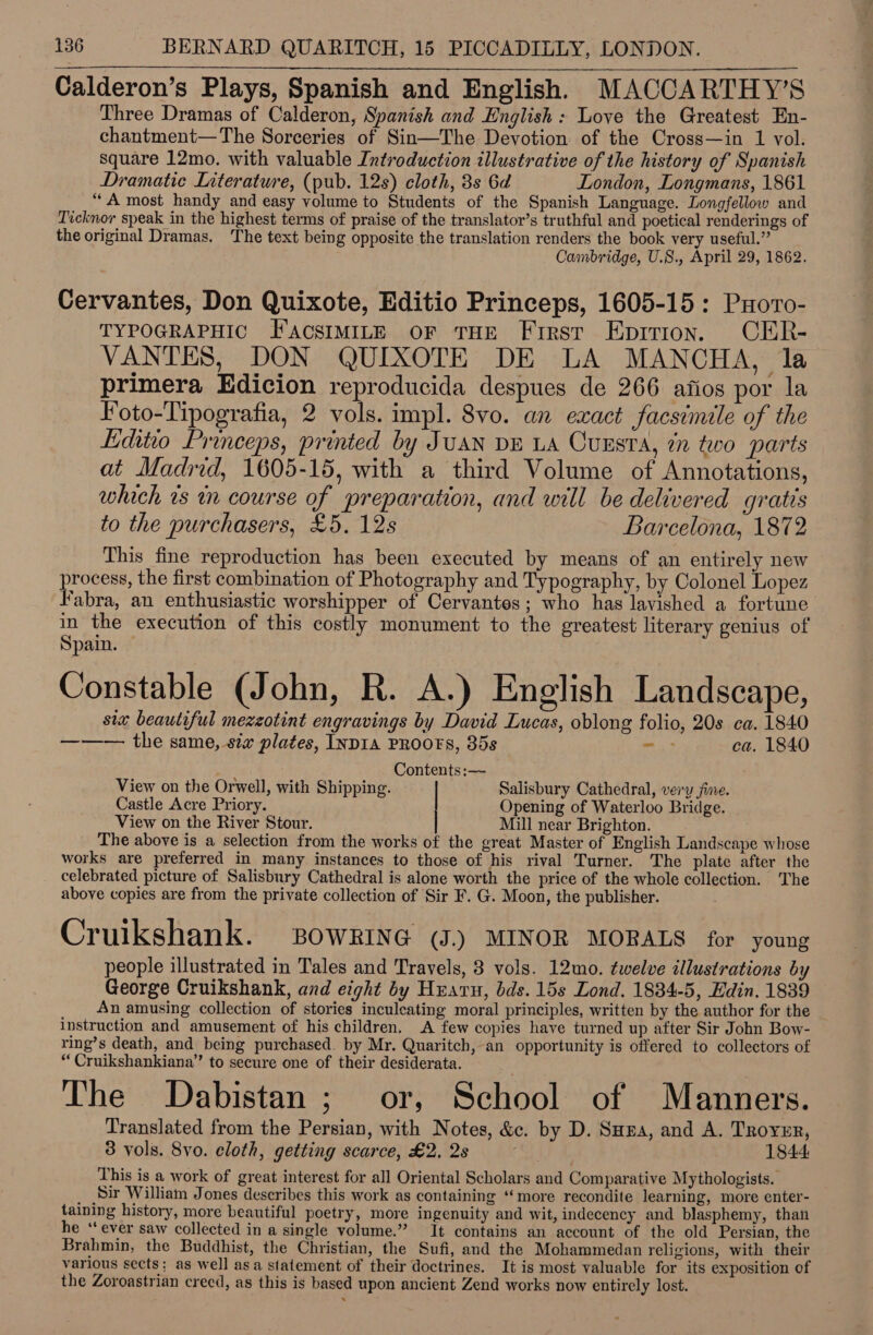 Calderon’s Plays, Spanish and English. MACCARTHY’S Three Dramas of Calderon, Spanish and English : Love the Greatest En- chantment—The Sorceries of Sin—The Devotion of the Cross—in 1 vol. square 12mo. with valuable Introduction illustrative of the history of Spanish Dramatic Literature, (pub. 12s) cloth, 8s 6d London, Longmans, 1861 “A most handy and easy volume to Students of the Spanish Language. Longfellow and Ticknor speak in the highest terms of praise of the translator’s truthful and poetical renderings of the original Dramas. The text being opposite the translation renders the book very useful.” Cambridge, U.S., April 29, 1862. Cervantes, Don Quixote, Editio Princeps, 1605-15: Puovo- TYPOGRAPHIC FAacsIMILE OF THE First Epirion. CER- VANTES, DON QUIXOTE DE LA MANCHA, la primera Edicion reproducida despues de 266 afios por la Foto-Tipografia, 2 vols. impl. 8vo. an exact facsimile of the Liditio Princeps, printed by Juan DE LA Cuesta, in two parts at Madrid, 1605-15, with a third Volume of Annotations, which vs in course of preparation, and will be delivered gratis to the purchasers, £5. 12s Barcelona, 1872 This fine reproduction has been executed by means of an entirely new process, the first combination of Photography and Typography, by Colonel Lopez Fabra, an enthusiastic worshipper of Cervantes; who has lavished a fortune in the execution of this costly monument to the greatest literary genius of Spain. Constable (John, R. A.) English Landscape, six beautiful mezzotint engravings by David Lucas, oblong folio, 20s ca. 1840 ——— the same, six plates, INDIA PROOFS, 35s > ca, 1840  Contents:— View on the Orwell, with Shipping. Salisbury Cathedral, very jine. Castle Acre Priory. Opening of Waterloo Bridge. View on the River Stour. Mill near Brighton. The above is a selection from the works of the great Master of English Landscape whose works are preferred in many instances to those of his rival Turner. The plate after the celebrated picture of Salisbury Cathedral is alone worth the price of the whole collection. The above copies are from the private collection of Sir F. G. Moon, the publisher. Cruikshank. BoWRING (J.) MINOR MORALS for young people illustrated in Tales and Travels, 3 vols. 12mo. twelve illustrations by George Cruikshank, and eight by Huaru, bds. 15s Lond. 1834-5, Edin. 1839 An amusing collection of stories inculeating moral principles, written by the author for the instruction and amusement of his children. A few copies have turned up after Sir John Bow- ring’s death, and being purchased. by Mr. Quaritch, an opportunity is offered to collectors of “ Cruikshankiana” to secure one of their desiderata. The Dabistan; or, School of Manners. Translated from the Persian, with Notes, &amp;c. by D. Sura, and A. Troyer, 8 vols. 8vo. cloth, getting scarce, £2, 2s 1844 This is a work of great interest for all Oriental Scholars and Comparative Mythologists. Sir William Jones describes this work as containing “more recondite learning, more enter- taining history, more beautiful poetry, more ingenuity and wit, indecency and blasphemy, than he “ever saw collected in a single volume.” It contains an account of the old Persian, the Brahmin, the Buddhist, the Christian, the Sufi, and the Mohammedan religions, with their various sects; as well asa statement of their doctrines. It is most valuable for its exposition of the Zoroastrian creed, as this is based upon ancient Zend works now entirely lost.