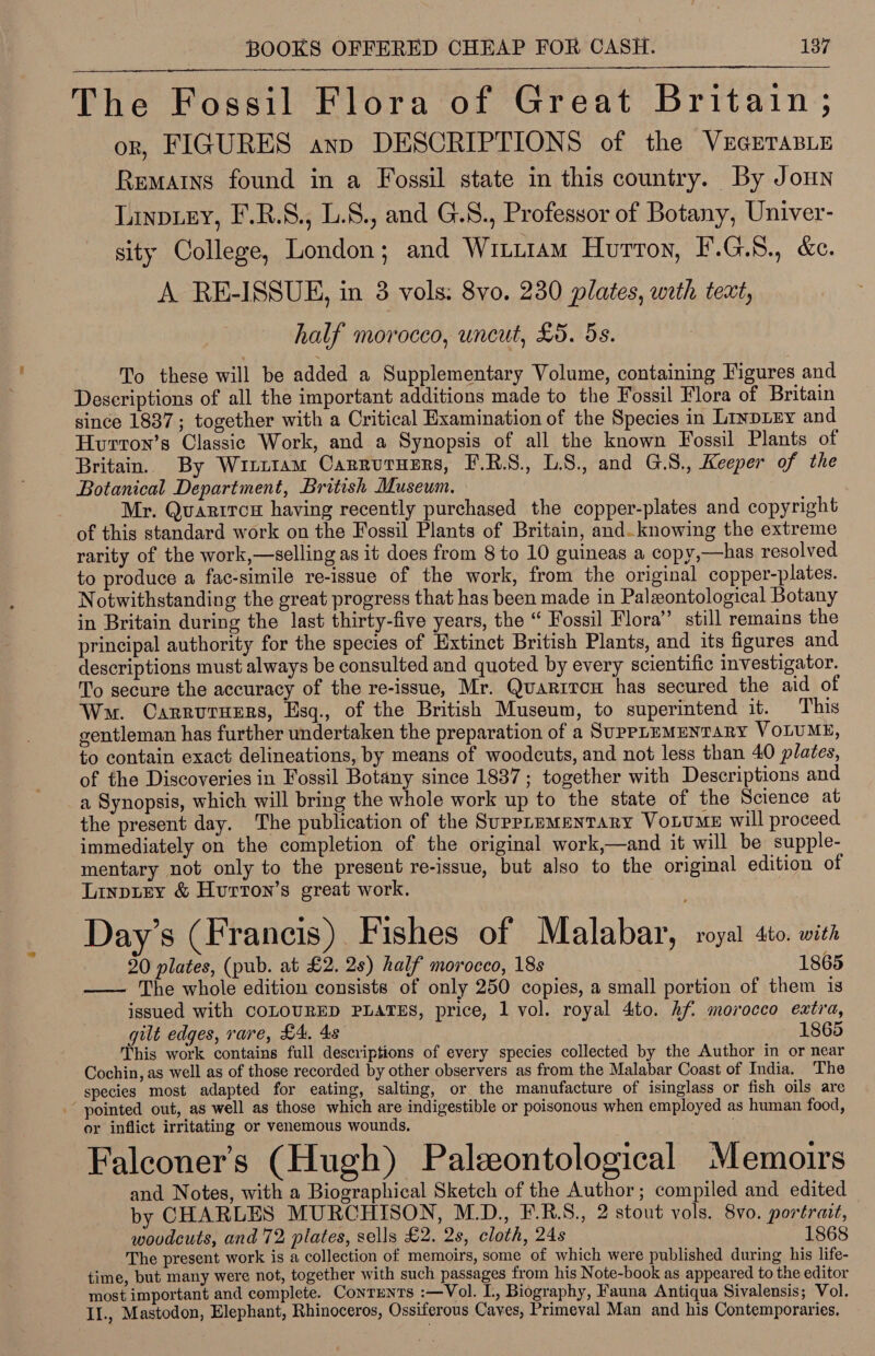 The Fossil Flora of Great Britain; or, FIGURES anp DESCRIPTIONS of the VEGETABLE Rematns found in a Fossil state in this country. By Jonn Linpey, F.R.S., L.8., and G.S., Professor of Botany, Univer- sity College, London; and Wiuuiam Hurron, F.G.8., &amp;c. A. RE-ISSUE, in 3 vols: 8vo. 230 plates, with text, half morocco, uncut, £5. 5s. To these will be added a Supplementary Volume, containing Figures and Descriptions of all the important additions made to the Fossil Flora of Britain since 1837; together with a Critical Examination of the Species in Liypizy and Hvurton’s Classic Work, and a Synopsis of all the known Fossil Plants of Britain. By Winttam Carrutuenrs, F.R.S., LS., and G.S., Keeper of the Botanical Department, British Museum. Mr. Quazircy having recently purchased the copper-plates and copyright of this standard work on the Fossil Plants of Britain, and. knowing the extreme rarity of the work,—selling as it does from 8 to 10 guineas a copy,—has resolved to produce a fac-simile re-issue of the work, from the original copper-plates. Notwithstanding the great progress that has been made in Palzontological Botany in Britain during the last thirty-five years, the “ Fossil Flora” still remains the principal authority for the species of Extinct British Plants, and its figures and descriptions must always be consulted and quoted by every scientific investigator. To secure the accuracy of the re-issue, Mr. Quarrrcen has secured the aid of Wm. Carrutuzrs, Esq., of the British Museum, to superintend it. This gentleman has further undertaken the preparation of a SuppruMENTARY VOLUME, to contain exact delineations, by means of woodcuts, and not less than 40 plates, of the Discoveries in Fossil Botany since 1837; together with Descriptions and a Synopsis, which will bring the whole work up to the state of the Science at the present day. The publication of the SuppLuMENTARY VoLUME will proceed immediately on the completion of the original work,—and it will be supple- mentary not only to the present re-issue, but also to the original edition of Linptey &amp; Hurron’s great work. 3 ° ° Day’s (Francis) Fishes of Malabar, royal sto. wits 20 plates, (pub. at £2. 2s) half morocco, 18s 1865 —— The whole edition consists of only 250 copies, a small portion of them is issued with COLOURED PLATES, price, 1 vol. royal 4ito. hf morocco extra, gilt edges, rare, £4, 4s 1865 This work contains full descriptions of every species collected by the Author in or near Cochin, as well as of those recorded by other observers as from the Malabar Coast of India. The species most adapted for eating, salting, or the manufacture of isinglass or fish oils are pointed out, as well as those which are indigestible or poisonous when employed as human food, or inflict irritating or venemous wounds. eat Falconer’s (Hugh) Paleontological Memoirs and Notes, with a Biographical Sketch of the Author; compiled and edited by CHARLES MURCHISON, M.D., F.R.S., 2 stout vols. 8vo. portrait, wovdcuts, and 72 plates, sells £2. 2s, cloth, 24s 1868 The present work is a collection of memoirs, some of which were published during his life- time, but many were not, together with such passages from his Note-book as appeared to the editor most important and complete. Contents :—Vol. I., Biography, Fauna Antiqua Sivalensis; Vol. II., Mastodon, Elephant, Rhinoceros, Ossiferous Caves, Primeval Man and his Contemporaries.