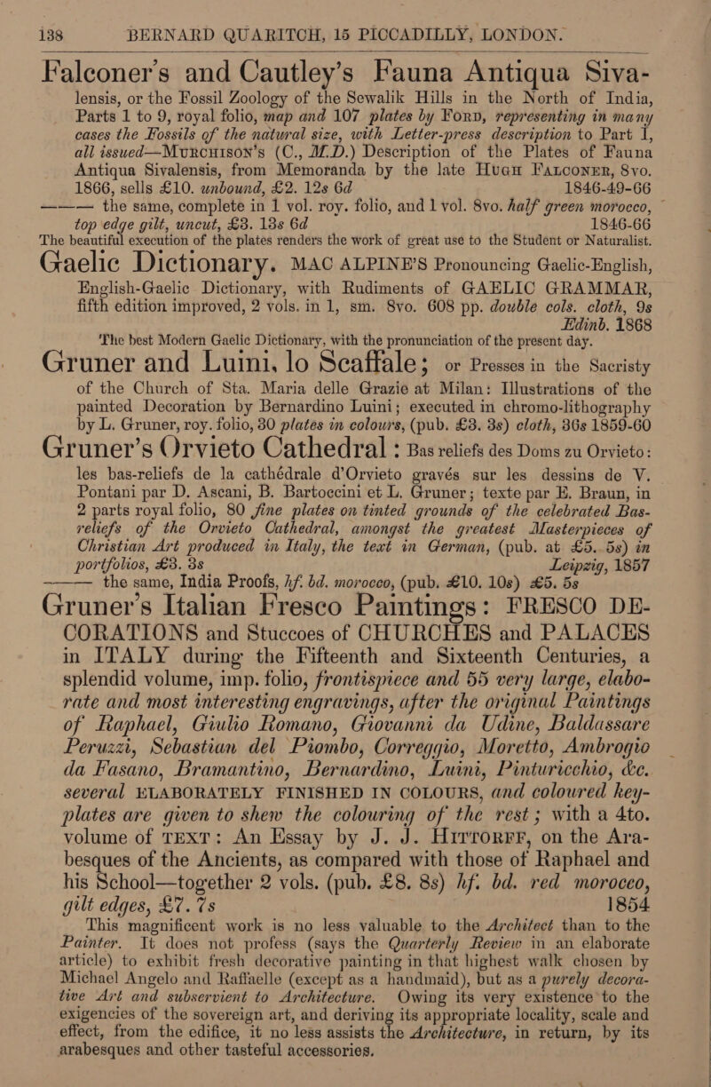 ; ° ° Falconer's and Cautley’s Fauna Antiqua Siva- lensis, or the Fossil Zoology of the Sewalik Hills in the North of India, Parts 1 to 9, royal folio, map and 107 plates by Forp, representing in many cases the Fossils of the natural size, with Letter-press description to Part I, all issued—Murcuison’s (C., JD.) Description of the Plates of Fauna Antiqua Sivalensis, from Memoranda by the late Huan Fatconer, 8vo.  1866, sells £10. unbound, £2. 12s 6d 1846-49-66 ——— the same, complete in 1 vol. roy. folio, and 1 vol. 8vo. half green morocco, © top edge gilt, uncut, £3. 13s 6d 1846-66 The beautiful execution of the plates renders the work of great use to the Student or Naturalist. Gaelic Dictionary. MAC ALPINE’S Pronouncing Gaclic-English, English-Gaelic Dictionary, with Rudiments of GAELIC GRAMMAR, fifth edition improved, 2 yols.in 1, sm. 8vo. 608 pp. dowble cols. cloth, 9s Edinb. 1868 The best Modern Gaelic Dictionary, with the pronunciation of the present day. Gruner and Luini, lo Scaffale; or Presses in the Sacristy of the Church of Sta. Maria delle Grazie at Milan: Illustrations of the painted Decoration by Bernardino Luini; executed in chromo-lithography by L. Gruner, roy. folio, 80 plates in colours, (pub. £3. 3s) cloth, 36s 1859-60 Gruner’s Orvieto Cathedral : Bas reliefs des Doms zu Orvieto: les bas-reliefs de la cathédrale d’Orvieto gravés sur les dessins de V. | Pontani par D. Ascani, B. Bartoccini et L. Gruner; texte par E. Braun, in 2 pane royal folio, 80 jine plates on tinted grounds of the celebrated Bas- reliefs of the Orvieto Cathedral, amongst the greatest Mlasterpieces of Christian Art produced in Italy, the teat in German, (pub. at £5..5s) in portfolios, £3. 3s Leipzig, 1857 the same, India Proofs, 4f. dd. morocco, (pub. £10. 10s) £5. 5s Gruner’s Italian Fresco Paintings: FRESCO DE- CORATIONS and Stuccoes of CHURCHES and PALACES in ITALY during the Fifteenth and Sixteenth Centuries, a splendid volume, imp. folio, frontismece and 55 very large, elabo- rate and most interesting engravings, after the original Paintings of Raphael, Giulio Romano, Grovanni da Udine, Baldassare Peruzzi, Sebastian del Piombo, Correggio, Moretto, Ambrogio da Fasano, Bramantino, Bernardino, Luini, Pinturicchio, &amp;e. several ELABORATELY FINISHED IN COLOURS, and coloured key- plates are given to shew the colouring of the rest; with a 4to. volume of TEXT: An Essay by J. J. Hirrorrr, on the Ara- besques of the Ancients, as compared with those of Raphael and his School—together 2 vols. (pub. £8. 8s) hf: bd. red moroceo, gult edges, £7. 7s 1854 This magnificent work is no less valuable to the Architect than to the Painter. It does not profess (says the Quarterly Review in an elaborate article) to exhibit fresh decorative painting in that highest walk chosen by Michael Angelo and Raffaelle (except as a handmaid), but as a purely decora- tive Art and subservient to Architecture. Owing its very existence to the exigencies of the sovereign art, and deriving its appropriate locality, scale and effect, from the edifice, it no less assists the Architecture, in return, by its arabesques and other tasteful accessories.  