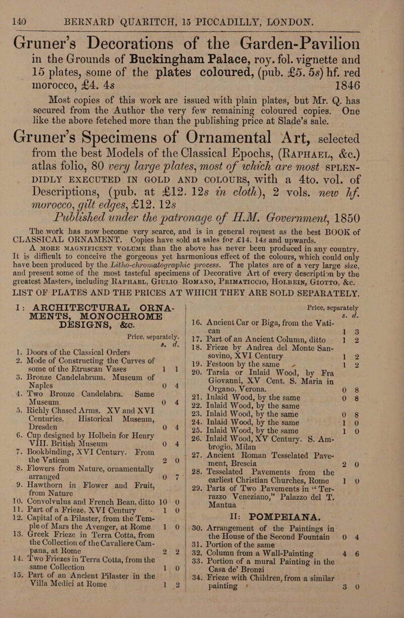  in the Grounds of Buckingham Palace, roy. fol. vignette and 15 plates, some of the plates coloured, (pub. £5. 5s) hf. red morocco, £4. 4s 1846 Most copies of this work are issued with plain plates, but Mr. Q. has secured from the Author the very few remaining coloured copies. One like the above fetched more than the publishing price at Slade’s sale. from the best Models of the Classical Epochs, (RarHarL, &amp;c.) atlas folio, 80 very large plates, most of which are most sPLEN- DIDLY EXECUTED IN GOLD AND COLOURS, with a 4to. vol. of Descriptions, (pub. at £12.12s an cloth), 2 vols. new hf.  ARCHITECTURAL ORNA- | Price, separately MENTS, MONOCHROME He eT eae DESIGNS, &amp;c. . ancien ar or Biga, from the Vati- pe Price, PM ma | 17. Part of an Ancient Column, ditto i 2 d > S| -18.. Frieze by A i - 1. Doors of the Classical Orders panne EVI Contuny 5 wg Thos i 8 - Mode of Constructing the Curves of ae ee by thesame 1 2 some of the Etruscan Vases 1) 2-90; Tarsia wor Inlaid Wood, by Fra . Bronze Candelabrum. Museum of Giovanni, XV Cent. S. Maria in Naples pk: Organo, Verona. 0 8 . ri F ae Candelabra. Same AO 21. Inlaid Wood, by the same 0°98 d 22. Inlaid Wood, by the same . paead Chased ie. ek and XVI 23. Inlaid Wood, by the same Ore pene ies. istorical Museum, a 24. Inlaid Wood, by the same 196 resden ; 25. Inlaid Wood, by the same | Ee . Cup designed by Holbein for Henry | 26. Inlaid Wood, XV Century. S. Am- VITl. British Museum QO 4 brogio, Milan - Bookbinding, XVI Century. From 27. Ancient Roman Tesselated Pave- the Vatican 2 0) ment, Brescia 2 0 . Flowers from Nature, ornamentally . 28. Tesselated Pavements from the arranged uibi abit | earliest Christian Churches, Rome 1 0 ; Herne in Flower and Fruit, 29. Parts of Two Pavements in “ Ter- rom Nature 0. Vv. i a : - Convolvulus and French Bean, ditto 10 0 Mackie ae Me rae . Part of a Frieze, XVI Century Ny : Capital of a Pilaster, from the Tem- Ii: POMPEHIANA. ple of Mars the Avenger, at Rome 1 0 | 30, Arrangement of the Paintings in . Greek Frieze in Terra Cotta, from the House of the Second Fountain 0 4 the Collection of the Cavaliere Cam- 31. Portion of the same “pana, at Rome 2 2 | 32. Column from a Wall-Painting 4 6 . Two Friezes in Terra Cotta, from the 33. Portion of a mural Painting-in the same Collection 1 0 Casa de’ Bronzi . Part of an Ancient Pilaster in the | 34, Frieze with Children, from a similar