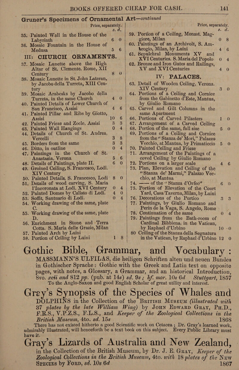  Gruner’s Specimens of Ornamental Art—continued Price, deans | Price, separately. s. a, , es tr 35. Painted Wall in the House of the 59. Portion of a Ceiling, Monast. Mag- Labyrinth 6 0 giore, Milan 0 8 36. Mosaic Fountain in the House of 60. Paintings of an Archivolt, S. Am- Medusa 5 6 brogio, Milan, by Luini . 4 6 : 61. Sepulchral Monuments XV _ and Il: CHURCH ORNAMENTS. | XVI Centuries. S.Mariadel Popolo 0 4  37. Mosaic Lunette above the High 62. Bronze and Iron Gates and Railings, Altar of St. Clemente. Rome, XII XV and X VI Centuries Ae Centur : 8 0 . 38. Mozaic Lunette in St. John Lateran, IV: PALACES. by Jacobo della Turreta, XIII Cen- 63. Detail of Wooden Ceiling, Verona. tury XIV Century 3.0 39. Mosaic Arabesks by Jacobo della 64. Portions of a Ceiling and Cornice Turreta, in the same Church 4 0 from the Gabinetto d’Este, Mantua, 40. Painted Details of Lower Church of s by Giulio Romano San Francisco, Assisi _ 4 6 | 65. Carved and Gilt Columns in the 41. Painted Pillar and Ribs by Giotto same Apartment Assisi 10 6 | 66. Portions of Carved Pilasters 1 0 42. Painted Frieze and Zocle, Assisi 3 3 | 67. Arrangement of a Carved Ceiling 43. Painted Wall Hangings 0 4 | 68. Portion of the same, full size 5 0 44, Details of Church of St. Andrea, 69. Portions of a Ceiling and Cornice Vercelli 3 8 from the “‘ Stanza de’ Mori,” Palazzo 45. Borders from the same » pes) Vecchio, at Mantua, by Primaticcio 5 0 46. Ditto, in outline 0 4 | 70. Painted Ceiling and Frieze 47. Paintings in the Church of St. ) 71. Arrangement of the Paintings of a Anastasia, Verona 5.6 coved Ceiling by Giulio Romano 48. Details of Paintings, plate I. 6 0 | 72. Portions on a larger scale | 4 6 49, Groined Ceiling, S. Francesco, Lodi. 73. Plan, Elevation and Ceiling of the XIV Century . “Stanza de’ Marmi,” Palazzo Vec- 50. Painted Details, S. Francesco, Lodi 8 0 chio, at Mantua ° 51, Details of wood carving, S. Maria 74. —— of the “Stanza d’Orfeo” 6 0 V’Incoronata at Lodi. XVI Century 0 4 | 75. Portion of Elevation of the Court 52. Painted Domes by Calisto di Lodi. 4 0 Yard, Casa Taverna, Milan, by Luini 53. Soffit, Santuario di Lodi. 0 4 | 76. Decorations of the Portico 3 3 54. Working drawing of the same, plate 77. Paintings, by Giulio Romano and C. Perin de la Vaga, S. Angelo, Rome 55. Working drawing of the same, plate 78. Continuation of the same <4 D. 79. Paintings from the Bath-room of 56. Enrichment in Stone and -Terra Cardinal Bibbiena, in the Vatican, Cotta. S. Maria delle Grazie, Milan by Raphael d’Urbino 10 -0 57. Painted Arch by Luini 80 Ceiling of the Stanza della Segnatura 58. Portion of Ceiling by Luini 1 8 in the Vatican, by Raphael d’Urbino 12 0 Gothic Bible, Grammar, and Vocabulary : MASSMANN’S ULFILAS, die heiligen Schriften alten und neuen Bundes in Gothischer Sprache: Gothic with the Greek and Latin text on opposite pages, with notes, a Glossary, a Grammar, and an historical Introduction, 8vo. xcti and 812 pp. (pub. at 14s) sd. 9s; hf. mor. 10s 6d Stuttgart, 1857 To the Anglo-Saxon and good English Scholar of great utility and interest. : . S ‘ Grey's Synopsis of the Species of Whales and DOLPHINS in the Collection of the Bririsn Museum (illustrated with 37 plates by the late Wilkam Wing) by Joun Epwarp Gray, Pu.D., F.R.S., V.P.ZS., F.L.S., and Keeper of the Zoological Collections in the British Museum, 4to. sd. 15s 1868 There has not existed hitherto a good Scientific work on Cetacea ; Dr. Gray’s learned work, admirably illustrated, will henceforth be a text book on this subject. Every Public Library must have it. Gray’s Lizards of Australia and New Zealand, in the Collection of the British Museum, by Dr. J. E. Gray, Keeper of the Zoological Collections in the British Musewm, 4to. with 18 plates of the Nuw Species by Forp, sd. 10s 6d . 1867
