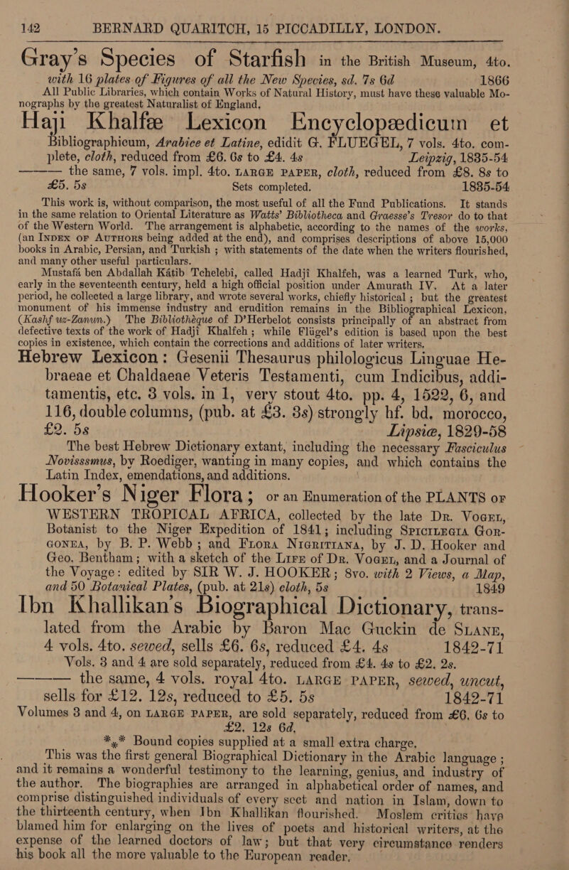  Gr ays Species of Starfish in the British Museum, 4to. with 16 plates of Kigures of all the New Species, sd. 7s 6d 1866 All Public Libraries, which contain Works of Natural History, must have these valuable Mo- nographs by the greatest Naturalist of England, Haji Khalfee Lexicon Encyclopeedicum et Bibliographicum, Arabice et Latine, edidit G. FLUEGEL, 7 vols. 4to. com- plete, cloth, reduced from £6. 6s to £4. 4s Leipzig, 1835-54 —_—— the same, 7 vols. imp]. 4to. Larae PAPER, cloth, reduced from £8. 8s to £5. 5s Sets completed. 1835-54 This work is, without comparison, the most useful of all the Fund Publications. It stands in the same relation to Oriental Literature as Watts’ Bibliotheca and Grwesse’s Tresor do to that of the Western World. The arrangement is alphabetic, according to the names of the works, (an InDEx or AuTuHors being added at the end), and comprises descriptions of above 15,000 books in Arabic, Persian, and Turkish ; with statements of the date when the writers flourished, and many other useful particulars. Mustafa ben Abdallah Katib Tchelebi, called Hadji Khalfeh, was a learned Turk, who, early in the seventeenth century, held a high official position under Amurath IV. At a later period, he collected a large library, and wrote several works, chiefly historical ; but the greatest monument of his immense industry and erudition remains in the Bibliographical Lexicon, (Kashf wz-Zanun.) The Bibliothéque of D’Herbelot consists principally of an abstract from defective texts of the work of Hadji Khalfeh ; while Fligel’s edition is based upon the best copies in existence, which contain the corrections and additions of later writers, Hebrew Lexicon: Gesenii Thesaurus philologicus Linguae He- braeae et Chaldaeae Veteris Testamenti, cum Indicibus, addi- tamentis, etc, 8 vols. in 1, very stout 4to. pp. 4, 1522, 6, and 116, double columns, (pub. at £3. 3s) strongly hf. bd, morocco, £2. 5s Lipsia, 1829-58 The best Hebrew Dictionary extant, including the necessary Fasciculus Novisssmus, by Roediger, wanting in many copies, and which contains the Latin Index, emendations, and additions. 3 9 e 5 Hooker’s N iger Flora 5 oran Enumeration of the PLANTS or WESTERN TROPICAL AFRICA, collected by the late Dr. Voasn, Botanist to the Niger Expedition of 1841; including Sprcrnmata Gor- GONEA, by B. P. Webb; and Frora Nieritrana, by J. D. Hooker and Geo. Bentham; with a sketch of the Lire of Dr. Voarn, and a Journal of the Voyage: edited by SIR W. J. HOOKER;; 8vo. with 2 Views, a Map, and 50 Botanical Plates, (pub. at 21s) eloth, 5s 1849 Ibn Khalhkan’s Biographical Dictionary, trans- lated from the Arabic by Baron Mac Guckin de Sanz, 4 vols. 4to. sewed, sells £6. 6s, reduced £4. 4s 1842-71 Vols. 3 and 4 are sold separately, reduced from £4. 48 to £2. Qs. ——— the same, 4 vols. royal 4to. LARGE PAPER, seeved, uncut, sells for £12. 12s, reduced to £5. 5s 1842-71 Volumes 3 and 4, on LARGE PAPER, are sold separately, reduced from £6, 6s to £2, 12s 6d, | *,* Bound copies supplied at a small extra charge, This was the first general Biographical Dictionary in the Arabic language ; and it remains a wonderful testimony to the learning, genius, and industry of the author. The biographies are arranged in alphabetical order of names, and comprise distinguished individuals of every scct and nation in Islam, down to the thirteenth century, when Ibn Khallikan flourished. Moslem critics have blamed him for enlarging on the lives of poets and historical writers, at the expense of the learned doctors of law; but that very cireumstance renders his book all the more yaluable to the European reader, .