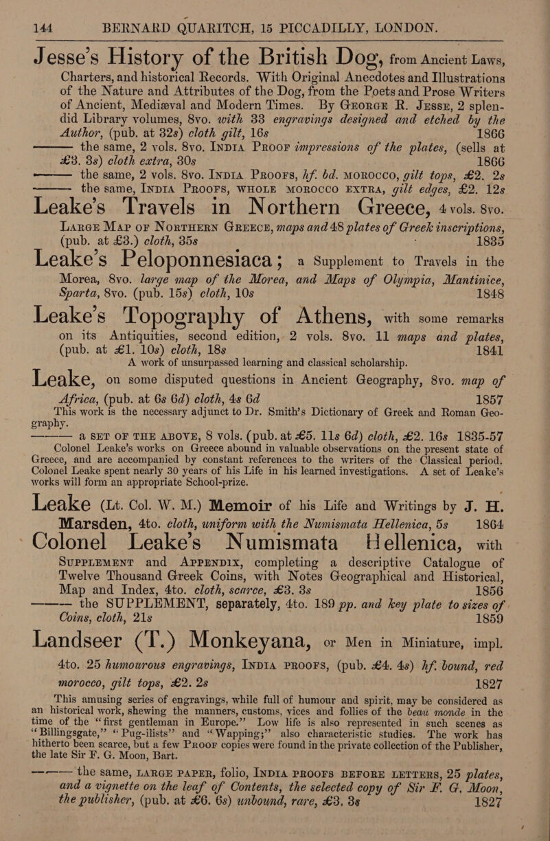 9 e e e ; Jesse’s History of the British Dog, from Ancient Laws, Charters, and historical Records. With Original Anecdotes and Illustrations of the Nature and Attributes of the Dog, from the Poets and Prose Writers of Ancient, Medizval and Modern Times. By Georcu R. Juss, 2 splen- did Library volumes, 8vo. with 33 engravings designed and etched by the  Author, (pub. at 32s) cloth gilt, 16s 1866 the same, 2 vols. 8vo. INDIA PRooF impressions of the plates, (sells at £3. 3s) cloth extra, 30s 1866 -———— the same, 2 vols. 8vo. Inpra Proors, hf. bd. MoROcCO, gilt tops, £2. 2s the same, Iypra PROOFS, WHOLE MOROCCO EXTRA, gilt edges, £2. 12s Leake’s Travels in Northern Greece, 4 vols. syo. | ’ Laree Mar or NortHern GREECE, maps and 48 plates of Greek inscriptions, (pub. at £3.) cloth, 35s 1835 Leake’s Peloponnesiaca > 8 Supplement to Travels in the Morea, 8vo. large map of the Morea, and Maps of Olympia, Mantinice, Sparta, 8vo. (pub. 15s) cloth, 10s 1848 Leake’s Topography of Athens, with some remarks on its Antiquities, second edition, 2 vols. 8vo. 11 maps and plates, (pub. at £1. 10s) cloth, 18s 1841 A work of unsurpassed learning and classical scholarship. Leake, on some disputed questions in Ancient Geography, 8vo. map of Africa, (pub. at 6s 6d) cloth, 4s 6d 1857 This work is the necessary adjunct to Dr. Smith’s Dictionary of Greek and Roman Geo- graphy. ——— a 8ET OF THE ABOVE, 8 vols. (pub. at £5. 11s 6d) cloth, £2. 16s 1835-57 Colonel Leake’s works on Greece abound in valuable observations on the present state of Greece, and are accompanied by constant references to the writers of the Classical period. Colonel Leake spent nearly 30 years of his Life in his learned investigations. A set of Leake’s works will form an appropriate School-prize. Leake (Lt. Col. W. M.) Memoir of his Life and Writings by J. H. Marsden, 4to. cloth, uniform with the Numismata Hellenica, 5s 1864 3 ° ° ~Colonel Leake’s Numismata Hellenica, with Supprement and APPENDIX, completing a descriptive Catalogue of Twelve Thousand Greek Coins, with Notes Geographical and Historical,  Map and Index, 4to. cloth, scarce, £3. 3s 1856 ——-— the SUPPLEMENT, separately, 4to. 189 pp. and key plate to sizes of Coins, cloth, 21s 1859 Landseer (T.) Monkeyana, or Men in Miniature, impl. 4to. 25 humourous engravings, INDIA PROOFS, (pub. £4. 48) hf. bound, red morocco, gilt tops, £2. 2s 1827 This amusing series of engravings, while full of humour and spirit, may be considered as an historical work, shewing the manners, customs, vices and follies of the beaw monde in the time of the “first gentleman in Europe.” Low life is also represented in such scenes as ‘ Billingsgate,” “ Pug-ilists’? and “Wapping;’”’ also characteristic studies. The work has hitherto been scarce, but a few Proor copies were found in the private collection of the Publisher, the late Sir F. G. Moon, Bart. ————— the same, LARGE PAPER, folio, INDIA PROOFS BEFORE LETTERS, 25 plates, and a vignette on the leaf of Contents, the selected copy of Sir F. G. Moon, the publisher, (pub. at £6. 6s) unbound, rare, £3, 3s : 1827