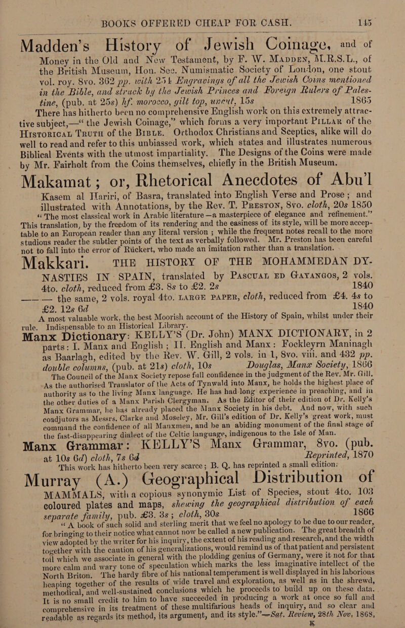   , . “yh Madden’s History of Jewish Coinage, and of Money in the Old and New Testament, by F. W. Mavpen, M.R.S.L., of the British Museum; Hon. See. Numismatic Society of London, one stout vol. roy. 8vo. 862 pp. with 254 Engravings of all the Jewish Coins mentioned in the Bible, and struck by the Jewish Princes and Foreign Rulers of Pales- tine, (pub. at 25s) hf. morocco, gilt top, unent, 15s 1865 There has hitherto been no comprehensive English work on this extremely attrac- tive subject, —“ the Jewish Coinage,” which foris a very important PrLuar of the Hrsroricat Truru of the Bisue. Orthodox Christians and Sceptics, alike will do well to read and refer to this unbiassed work, which states and illustrates numerous Biblical Events with the utmost impartiality. The Designs of the Coins were made by Mr. Fairholt from the Coins themselves, chiefly in the British Museum. Makamat; or, Rhetorical Anecdotes of Abu’l Kasem al Hariri, of Basra, translated into English Verse and Prose; and illustrated with Annotations, by the Rev. T. Preston, 8vo. cloth, 20s 1850 «“ The most classical work in Arabic literature —a masterpiece of elegance and refinement.” This translation, by the freedom of its rendering and the easiness of its style, will be more accep- table to an European reader than any literal version ; while the frequent notes recall to the more studious reader the subtler points of the text as verbally followed. Mr. Preston has been careful not to fall into the error of Rickert, who made an imitation rather than a translation. Makkari. THE HISTORY OF THE MOHAMMEDAN DY. NASTIES IN SPAIN, translated by Pascuan ED Garana@os, 2 vols. Ato. cloth, reduced from £3. 8s to £2. 2s 1840 ——.— the same, 2 vols. royal 4to. LARGE PAPER, cloth, reduced from £4. 4s to £2. 128 6d 1840 A most valuable work, the best Moorish account of the History of Spain, whilst under their rule. Indispensable to an Historical Library. ‘ Manx Dictionary: KELLY’S (Dr. John) MANX DICTIONARY, in 2 parts: I. Manx and English ; II. English and Manx: Fockleyrn Maninagh as Baarlagh, edited by the Rev. W. Gill, 2 vols. in 1, 8vo. viii. and 432 pp. double columns, (pub. at 21s) cloth, 10s Douglas, Manx Society, 1866 The Council of the Manx Society repose full confidence in the judgment of the Rev. Mr. Gill. As the authorised Translator of the Acts of Tynwald into Manx, he holds the highest place of authority as to the living Manx language. He has had-long experience in preaching, and in the other duties of a Manx Parish Clergyman. As the Editor of their edition of Dr, Kelly’s Manx Grammar, he has already placed the Manx Society in his debt. And now, with such coadjutors as Messrs. Clarke and Moseley, Mr. Gill’s edition of Dr. Kelly’s great work, must command the confidence of all Manxmen, and be an abiding monument of the final stage of the fast-disappearing dialect of the Celtic language, indigenous to the Isle of Man. Manx Grammar: KELLY’S Manx Grammar, 8vo. (pub. at 10s Gd) cloth, 7s 6d Reprinted, 1870 This work has hitherto been very scarce; B. Q. has reprinted a small edition: X ; e e e e Murray (A.) Geographical Distribution of MAMMALS, witha copious synonymic List of Species, stout 4to. 103 coloured plates and maps, shewing the geographical distribution of each separate family, pub. £38. 38 ; cloth, 30s 1866 “A book of such solid and sterling merit that we feel no apology to be due to our reader, for bringing to their notice what cannot now be called anew publication. The great breadth of view adopted by the writer for his inquiry, the extent of his reading and research, and the width together with the caution of his gencralizations, would remind us of that patient and persistent toil which we associate in general with the plodding genius of Germany, were it not for that more calm and wary tone of speculation which marks the less imaginative intellect of the North Briton. ‘Lhe hardy fibre of his national temperament is well displayed in his laborious heaping together’ of the results of wide travel and exploration, as well as in the shrewd, methodical, and well-sustained conclusions which he proceeds to build up on these data. Tt is no small credit to him to have succeeded in producing a work at once so full and comprehensive in its treatment of these multifarious heads of inquiry, and so clear and readable as regards its method, its argument, and its style.”—Sat, Review, 28th Nov, 1868, K
