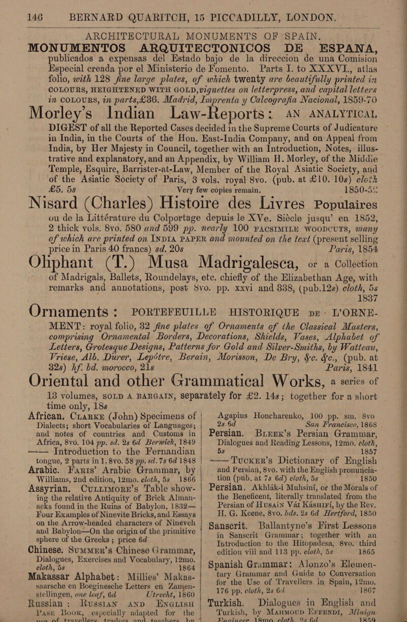 ARCHITECTURAL MONUMENTS OF SPAIN. MONUMENTOS ARQUITECTONICOS DE ESPANA, publicados a expensas del Estado bajo de la direccion de una Comision Especial creada por el Ministerio de Fomento. Parts I. to XXXVL., atlas folio, with 128 fine large plates, of which twenty are beautifully printed in COLOURS, HEIGHTENED WITH GOLD, vignettes on letterpress, and capital letters im COLOURS, in parts,£36. Madrid, Imprenta y Calcografia Nacional, 1859-76 Morley’s Indian Law-Reports: AN aNatytica, DIGEST of all the Reported Cases decided in the Supreme Courts of Judicature in India, in the Courts of the Hon. East-India Company, and on Appeal from India, by Her Majesty in Council, together with an Introduction, Notes, illus- trative and explanatory, and an Appendix, by William H. Morley, of the Middie Temple, Esquire, Barrister-at-Law, Member of the Royal Asiatic Society, and of the Asiatic Society of Paris, 3 vols. royal Svo. (pub. at £10. 10s) elect £5. 5s Very few copies remain. 1850-52 Nisard (Charles) Histoire des Livres Populaires ou de la Littérature du Colportage depuis le XVe. Siécle jusqu’ en 1852, 2 thick vols. 8vo. 580 and 599 pp. nearly 100 FACSIMILE WOODCUTS, many of which are printed on INDIA PAPER and mounted on the text (present selling ricein Paris 40 francs) sd. 20s Paris, 1854: Ohphant (T.) Musa Madrigalesca, or a Collection of Madrigals, Ballets, Roundelays, ete. chiefly of the Elizabethan Age, with remarks and annotations, post 8vo. pp. xxvi and 388, (pub.12s) cloth, 5s 2 1837 Ornaments : PORTEFEUILLE HISTORIQUE ovzr- L’ORNE- MENT: royal folio, 32 fine plates of Ornaments of the Classical Masters, comprising Ornamental Borders, Decorations, Shields, Vases, Alphabet of Letters, Grotesque Designs, Patterns for Gold and Silver-Smiths, by Watteau, Vriese, Alb. Durer, Lepotre, Berain, Morisson, De Bry, &amp;c. &amp;c., (pub. at 32s) hf. bd. morocco, 21s Paris, 1841 Oriental and other Grammatical Works, 2 series of 13 volumes, SOLD A BARGAIN, separately for £2. 14s; together for a short time only, 18s African, CrarKkE (John) Specimens of |  Agapius Honcharenko, 100 pp. sm. 8vo Dialects; short Vocabularies of Languages; and notes of countries and Customs in Africa, 8vo. 104 pp. sd. 28 6d Berwick, 1849 —— Introduction to the Fernandian tongue, 2 parts in 1, 8vo. 58 pp. sd. 7s 6d 1848 Arabic. Farts’ Arabic Grammar, by Williams, 2nd edition, 12mo. cluth, 5s 1866 Assyrian. Cuitimorer’s Table show- ing the relative Antiquity of Brick Alman- acks found in the Ruins of Babylon, 1832— Four Examples of Ninevite Bricks, and Essays and Babylon—On the origin of the primitive sphere of the Greeks ; price 6d Chinese. SumMeErR’s Chinese Grammar, Dialogues, Exercises and Vocabulary, 12mo. cloth, 5s 1864 Makassar Alphabet: Millies’ Makas- saarsche en Boeginesche Letters en Zamen- stellingen, one leaf, 6d Utrecht, 1860 Russian: Russtan ann En@uisu PasE Book, especially adapted for the ee et enna ci erie ew aN RTM. aah st.. diovan. hx  2s 6d San Francisco, 1868 | Persian. Brerx’s Persian Grammar, Dialogues and Reading Lessons, 12mo. eloth, 5s 1857 -~—— Tucker’s Dictionary of English and Persian, 8vo. with the English pronuncia- tion (pub, at 7s 6a) cloth, 5s 1850 Persian. Akhlak-i Muhsin{f, or the Morals of the Beneficent, literally translated from the Persian of Husain Var Kasuiri, by the Rev. H. G. Keene, 8vo. dds. 2s 6d Hertford, 1850 Sanscrit. Ballantyne’s First Lessons in Sanscrit Grammar; together with an Introduction to the Hitopadesa, 8vo. third edition viii and 113 pp. cloth, 5s 1865 Spanish Grammar: Alonzo’s Elemen- tary Grammar and Guide to Conversation for the Use of Travellers in Spain, 12mo. 176 pp. cloth, 2s 6d 1867 Turkish. Dialogues in English and Turkish, by Manmoup Errenpi, Jlinign Bai sigapcom Rm plot) Oe 7 TREQ