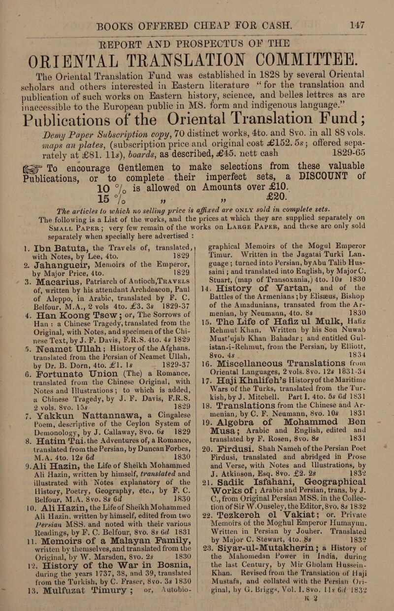REPORT AND PROSPECTUS OF THE ORIENTAL TRANSLATION COMMITTEE. The Oriental Translation Fund was established in 1828 by several Oriental scholars and others interested in Eastern literature “for the translation and publication of such works on Eastern history, science, and belles lettres as are inaccessible to the European public in MS. form and indigenous language.” Publications of the Oriental Translation Fund ;  1829-65 ee Publications, imperfect sets, a DISCOUNT of 15 wit 99 Pe £20. separately when specially here advertised : 1. Ibn Batuta, the Travels of, translated, ) with Notes, by Lee, 4to. 1829 2. Jahangueir, Memoirs of the Emperor, by Major Price, 4to. 1829 3. Macarius, Patriarch of Antioch, TRAVELS of, written by his attendant Archdeacon, Paul of Aleppo, in Arabic, translated by F. C. Belfour, M.A., 2 vols 4to. £3. 3s 1829-37 4. Han Koong Tsew;; or, The Sorrows of Han: a Chinese Tragedy, translated from the Original, with Notes, and specimen of the Chi- nese Text, by J. F. Davis, F.R.S. 4to. 4s 1829 . Neamet Ullah; History of the Afghans, translated from the Persian of Neamet Ullah, by Dr. B. Dorn, 4to. £1. 1s . 1829-37 6. Fortunate Union (The) a Romance, translated from the Chinese Original, with Notes and Illustrations; to which is added, u Chinese Tragedy, by J. F. Davis, F.R.S. 2 vols. 8vo. 15s 1829 . Yakkun WNattannawa, a Cingalese Poem, descriptive of the Ceylon System of Demonology, by J. Callaway, 8vo. 6s 1829 Hatim Tai, the Adventures of, a Romance, translated from the Persian, by Duncan Forbes, M.A. 4to. 12s 6d 1830 9.Ali Hazin, the Life of Sheikh Mohammed Ali Hazin, written by himself, translated and illustrated with Notes explanatory of the History, Poetry, Geography, etc., by F.C. Belfour, M.A. 8vo. 8s 6d 1830 10. Ali Hazin, the Life of Sheikh Mohammed Ali Hazin, written by himself, edited from two Persian MSS. and noted with their various Readings, by F. C. Belfour, 8vo. 8s 6d 1831 11. Memoirs of a Malayan Family, written by themselves, and translated from the Original, by W. Marsden, 8vo. 2s 1830 12. History of the War in Bosnia, during the years 1737, 38, and 39, translated from the Turkish, by C. Fraser, 8vo. 38 1830 13. Mulfuzat Timury ; or, Autobio- | aN ~I =  graphical Memoirs of the Mogul Emperor Timur. Written in the Jagatai Turki Lan. guage; turned into Persian, byAbu Talib Hus- saini; and translated into English, by MajorC. Stuart, (map of Transoxania,)4to. 10s 1830 14. History of Vartan, and of the Battles of the Armenians ; by Eliszeus, Bishop of the Amadunians, transated from the Ar- menian, by Neumann, 4to. 8s 1830 15. The Life of Hafiz ul Mulk, Hafiz Rehmut Khan. Written by his Son Nuwab Must’ujab Khan Bahadar; and entitled Gul- istan-i-Rehmut, from the Persian, by Elliott, 8vo. 4s . ; 1834 16. Miscellaneous Translations from Oriental Languages, 2 vols. 8vo. 12s 1831-34 17. Haji Khalifeh’s Historyof the Maritime Wars of the Turks, translated from the Tur- kish, by J. Mitchell. Part I. 4to. 5s 6d 1831 18. Translations from the Chinese and Ar- menian, by C. F. Neumann, 8vo. 108 1831 19. Algebra of Mohammed Ben Musa; Arabic and English, edited and translated by F. Rosen, 8vo. 8s 1831 20. Firdusi. Shah Nameh of the Persian Poet Firdusi, translated and abridged in Prose and Verse, with Notes and Ulustrations, by J. Atkinson, Esq. 8vo. £2. 2s 1832 21. Sadik Isfahani, Geographical Works of; Arabic and Persian, trans. by J. C., from Original Persian MSS. in the Collec- tion of Sir W.Ouseley, the Editor, 8vo. 8s 1832 22. Tezkereh el Vakiat; or, Private Memoirs of the Moghul Emperor Humayun. Written in Persian by Jouher. ‘Translated by Major C. Stewart, 4to. 8s 1832 23. Siyar-ul-Mutakherin ; a History of the Mahomedan Power in India, during the last Century, by Mir Gholam Hussein- Khan. Revised from the Translation of Haji Mustafa, and collated with the Persian Ori- ginal, by G. Briggs, Vol. I. 8vo. lls 6d 1832 K 2