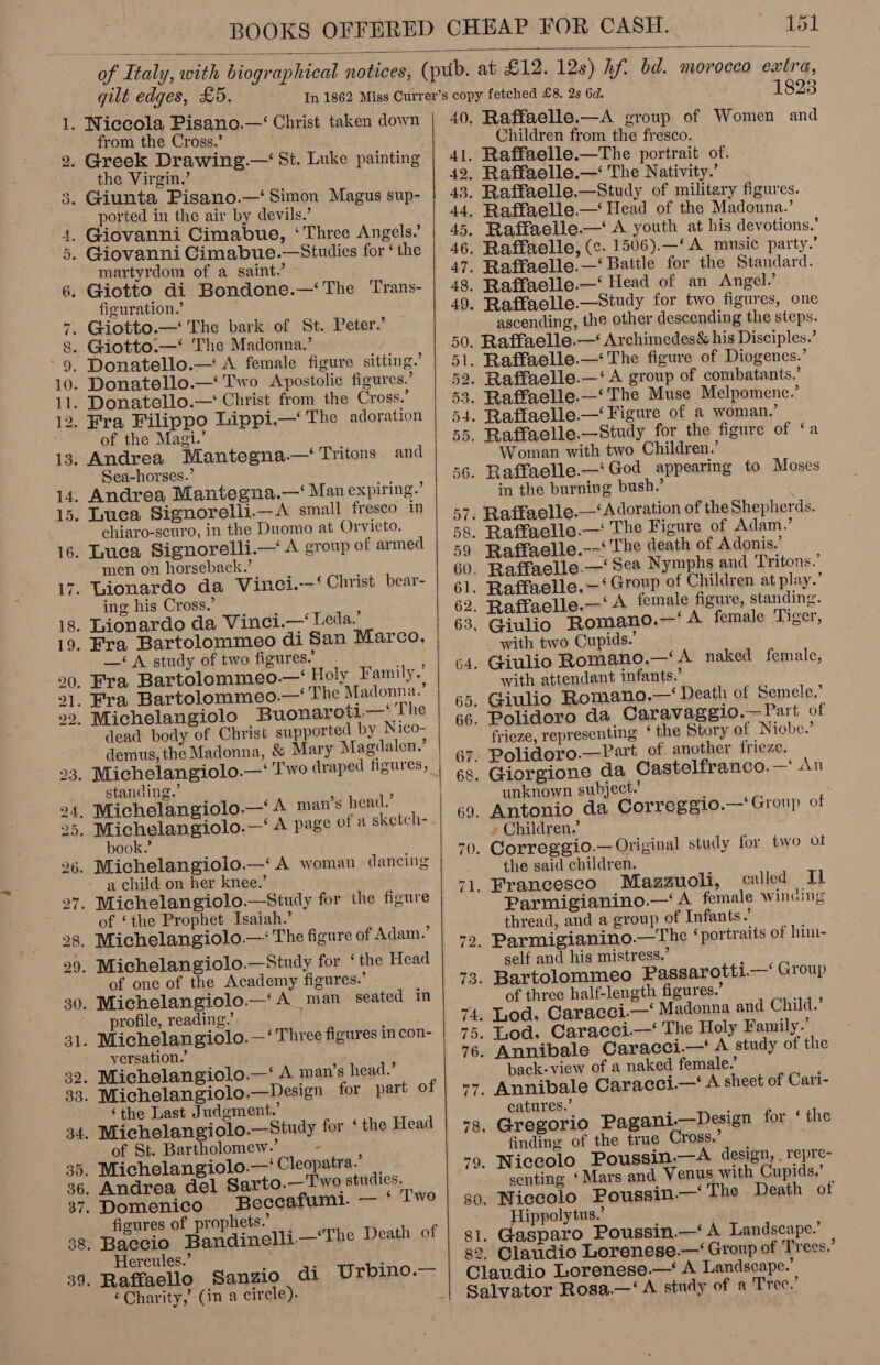  of Italy, with biographical notices, gilt edges, £5. from the Cross.’ the Virgin,’ ported in the air by devils.’ martyrdom of a saint.’ figuration.’ of the Magi.’ ‘Sea-horses.’ chiaro-scuro, in the Duomo at Orvieto. men on horseback.’ ing his Cross.’ di San Marco. —‘ A study of two figures.’ dead body of Christ supported by Nico- demus, the Madonna, &amp; Mary Magdalen.’ ; 3 ’ stanaing. book.’ a child on her knee.’ of ‘the Prophet Isaiah.’ of one of the Academy figures.’ profile, reading.’ versation.’ part of ‘the Last Judgment.’ of St. Bartholomew.’ . Beccafumi. — ‘ Two figures of prophets.’ Hercules.’ di Urbino.— ‘Charity,’ (in a circle). “i   82 1823 Raffaelle.—A eroup of Women and Children from the ie ie ascending, the other descending the steps. Woman with two Children.’ in the burning bush. Raffaelle.--‘ The death of Adonis.’ at play.’ with two Cupids.’ with attendant infants.’ frieze, representing ‘ the Story of Niobe.’ unknown subject.’ » Children.’ the said children. called Tl Parmigianino.—‘A female wincing thread, and a group of Infants é self and his mistress.’ of three half-length figures.’ back-view of a naked female.’ catures.’ finding of the true Cross.’ senting ‘Mars and Venus with Cupids.’ Niecolo Poussin.—‘The Death of Hippolytus.’ Gasparo Poussin.—‘ A Landscape.’ Claudio Lorenese.— Group of ‘Trees.’