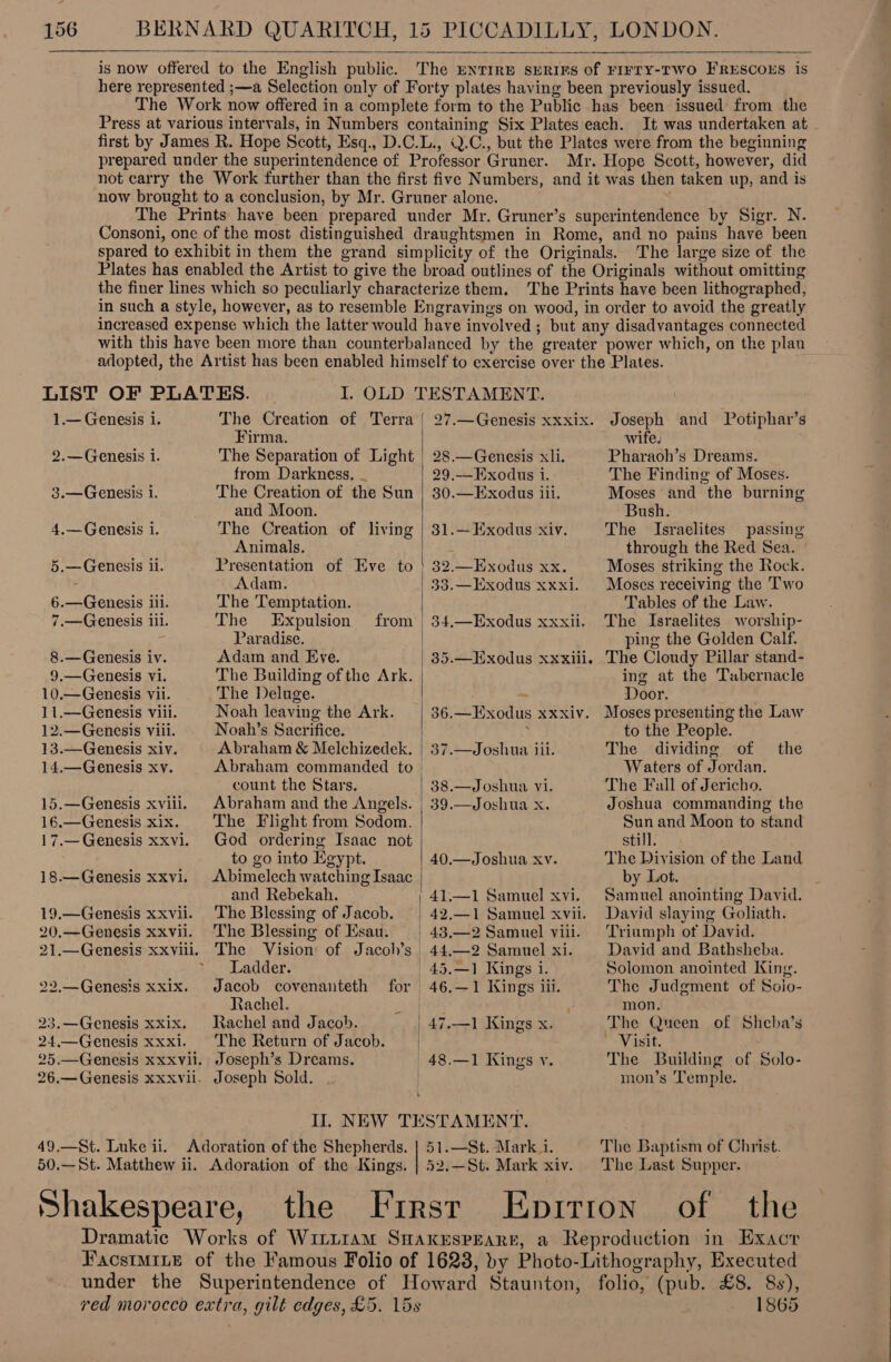   is now offered to the English public. The ENTIRE spRIFs of FIFTY-TWO FRESCOES is here represented ;—a Selection only of Forty plates having been previously issued. The Work now offered in a complete form to the Public has been issued from the Press at various intervals, in Numbers containing Six Plates each. It was undertaken at. first by James R. Hope Scott, Esq., D.C.L., \.C., but the Plates were from the beginning prepared under the superintendence of Professor Gruner. Mr. Hope Scott, however, did not carry the Work further than the first five Numbers, and it was then taken up, and is now brought to a conclusion, by Mr. Gruner alone. The Prints have been prepared under Mr. Gruner’s superintendence by Sigr. N. Consoni, one of the most distinguished draughtsmen in Rome, and no pains have been spared to exhibit in them the grand simplicity of the Originals. The large size of the Plates has enabled the Artist to give the broad outlines of the Originals without omitting the finer lines which so peculiarly characterize them. The Prints have been lithographed, in such a style, however, as to resemble Engravings on wood, in order to avoid the greatly increased expense which the latter would have involved ; but any disadvantages connected with this have been more than counterbalanced by the greater power which, on the plau 1.— Genesis i. 2.—Genesis i. 3.—Genesis i. 4,— Genesis i. 5.—Genesis ii. 6.—Genesis iii. 7.—Genesis iii. 8.— Genesis iv. 9.—Genesis Vi. 10.—Genesis Vii. 11.—Genesis viii. 12.—Genesis Viii. 13.—Genesis xiv. 14.—Genesis xv. 15.—Genesis xviii. 16.—Genesis xix. 17.— Genesis xxvl. 18.—Genesis xxv. 19.—Genesis xxvii. 20.—Genesis XXVil. 21.—Genesis xxviii. 22,.—Genesis xxix. 23.—Genesis XXix, 24,—Genesis XXX]. The Creation of Terra { Firma. The Separation of Light from Darkness, _ The Creation of the Sun and Moon. The Creation of living Animals. Presentation of Eve to Adam. The Temptation. The Expulsion Paradise. Adam and Eve. The Building of the Ark. The Deluge. Noah leaving the Ark. Noah’s Sacrifice. Abraham &amp; Melchizedek. Abraham commanded to count the Stars. Abraham and the Angels. The Flight from Sodom. God ordering Isaac not to go into Kgypt. Abimelech watching Isaac and Rebekah. The Blessing of Jacob. The Blessing of Ksau. | The Vision of Jacoh’s Ladder. Jacob covenanteth Rachel. Rachel and Jacob. | The Return of Jacob. | Joseph’s Dreams. | Joseph Sold. | \ from |  | for | 27.—Genesis XxXxix. 28.—Genesis xli. 29.—Exodus 1. 80.—Exodus lil. 81.— Exodus xiv. 32.— Exodus xx. 33.— Exodus xxxi. 34.—Exodus xxxii. 35.—HExodus xxxiil. 36.—LExodus xxxiv. 37.—Joshua iii. 38.—Joshua vi. 39.—Joshua x. 40.—Joshua xv. 42.—1 Samuel xvii. 44,—2 Samuel xi. 45.—1 Kings 1. 46.—1 Kings iii. 48.—1 Kings v. Joseph and Potiphar’s wife. Pharaoh’s Dreams. The Finding of Moses. Moses and the burning Bush. The Israelites passing through the Red Sea. Moses striking the Rock. Moses receiving the Two Tables of the Law. The Israelites worship- ping the Golden Calf. The Cloudy Pillar stand- ing at the Tabernacle Door. Moses presenting the Law to the People. The dividing of Waters of Jordan. The Fall of Jericho. Joshua commanding the Sun and Moon to stand still. The Division of the Land by Lot. Samuel anointing David. David slaying Goliath. Triumph of David. David and Bathsheba. Solomon anointed King. The Judgment of Soio- mon. The Queen of Sheba’s ~ Visit. The Building of Solo- mon’s Temple. the The Baptism of Christ. The Last Supper. the First Epitron of the Dramatic Works of Wint1am SHakerspearr, a Reproduction in Exacr FacstmiLe of the Famous Folio of 1623, by Photo-Lithography, Executed under the Superintendence of Howard Staunton, folio, (pub. £8. 8s), red morocco extra, gilt edges, £5. 15s 1865 Adoration of the Shepherds. | 51.—St. Mark i.