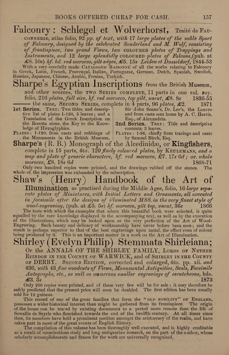 Falconry: Schlegel et Wolverhorst, taité ae Fav- CONNERIE, atlas folio, 92 pp. of teat, with 17 large plates of the noble Sport of Falconry, designed by the celebrated Sonderland and M. Wolf, consisting of frontispiece, two grand Views, two COLOURED plates of Trappings and Instruments, and 12 large splendidly cotourRED plates of Falcons,(pub. at £8. 10s) hf. bd. red morocco, gilt edges, £5. 15s Leiden et Dusseldorf, 1844-53 With a very carefully made CATALOGUE Rarsonné of all the works relating to Falconry in Greek, Latin, French, Provengal, Italian, Portuguese, German, Dutch, Spanish, Swedish, Russian, Japanese, Chinese, Arabic, Persian, Turkish. Sharpe's Egyptian Inscriptions from the British Museum, and other sources, the Two SERIES COMPLETE, 11 parts in one vol. roy. folio, 216 plates, full size, hf. red morocco, top gilt, uncut, £8. 8s 1836-55  the same, Srconp Series, complete in 4 parts, 96 plates, £2. 1871 Ist Series. Text: Two titles, and descrip- Sir John Soane’s, Dr. Lee’s, the Louvre tive list of plates 1-120, 5 leaves; aud a and from casts sent home by A. C. Harris, Translation of the Greek Inscription on Esq., of Alexandria. the Rosetta stone, the Key to the Know- | 2nd Series. Texr: Title and descriptive ledge of Hieroglyphics. contents, 3 leaves. PLATES: 1-120, from casts and rubbings of | PLAatrEs: 1-96, chiefly from tracings and casts the Monuments in the British Museum, by Samuel Birch, Esq.  Sharpe's (R. B.) Monograph of the Alcedinide, or Kingfishers, complete in 15 parts, 4to. 120 finely coloured plates, by Knrutemans, and a map and plate of generic characters, hf. red morocco, £7. 17s Gd; or. whole morocco, £8. 18s 6d 1868-71 Only two hundred copies were printed, and the drawings rubbed off the stones. The whole of the impression was exhausted by the subscription. Shaw's (Henry) Handbook of the Art of Tilumination as practised during the Middle Ages, folio, 16 large sepa- rate plates of Miniatures, with Initial Letters and Ornaments, all executed im facsimile after the designs of t/luminated MSS. in the very finest style of wood-engraving, (pub. at £5. 5s) hf. morocco, gilt top, uncut, 36s 1866 The taste with which the examples that adorn this beautiful book were selected, is quite equalled by the rare knowledge displayed in the accompanying text, as well as by the execution of the illustrations, which may be looked upon as the very perfection of the Art of Wood- Engraving. Such beauty and delicacy of workmanship have never before been seen; and the result is perhaps superior to that of the best engravings upon metal, the effect even of colour being produced by it. This is an important matter in a work on the Art of Dlumination. e - : = . e e { e e A Shirley (Evelyn Philip) Stemmata Shirleiana; Or the ANNALS OF THE SHIRLEY FAMILY, Lorps or Netner ErInDON IN THE County oF WARWICK, and of Surrury In THE County or DERBY. Serconp Epirion, corrected and enlarged, 4to. pp. xii. and 436, with 43 fine woodcuts of Views, Monumental Antiquities, Seals, Facsimile Autographs, etc., as well as numerous smaller engravings of escutcheons, bds. £3. 3s 1873 Only 250 copies were printed, and of these very few will be for sale; it may therefore be safely predicted that the present price will soon be doubled. The first edition has been usually sold for 12 guineas. | This record of one of the great families that form the “oLp NoBILITy” oF ENGLAND, possesses a wider historical interest than might be gathered from its frontispiece. The origin of the house can be traced by existing documents to a period more remote than the life of Sewallis de Scyrle who flourished towards the end of the twelfth century. At all times since then, its members have held a prominent position amongst the aristocracy of the realm, and have taken part in most of the great events of Knglish History. The compilation of this volume has been thoroughly well executed, and is highly creditable as a result of conscientious study and long antiquarian research, on the part of the author, whose scholarly accomplishments and fitness for the work are universally recognized,