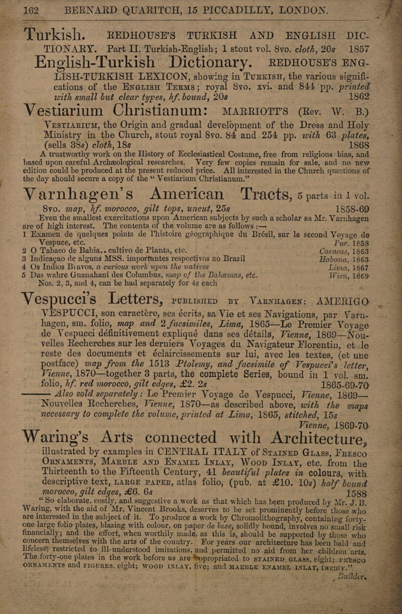    Turkish. REDHOUSE’'S TURKISH AND ENGLISH DIC- TIONARY. Part II. Turkish-English; 1 stout vol. 8vo. cloth, 20s 1857 Knelish-Turkish Dictionary. REDHOUSE's ENG- cations of the Enatisuh Terms; royal 8vo. xvi. and 844 pp. printed with small but clear types, hf. bound, 20s 1862 Vestiarium Christianum: MARRIOTT'S (Rev. W. B) Vestranium, the Origin and gradual development of the Dress and Holy Ministry in the Church, stout royal 8vo. 84 and. 254 pp. with 63 plates, (sells 38s) cloth, 18s 1868 A trustworthy work on the History of Ecclesiastical Costume, free from religious bias, and_ based upon careful Archeological researches. Very few copies remain for sale, and no new edition could be produced at the present reduced price. All interested in the Church questions of the day should secure a copy of the ** Vestiarium Christianum.” Varnhagen’s American Tracts, 5 parts in 1 vol. Svo. map, hf. morocco, gilt tops, uncut, 25s 1858-69 Even the smallest exercitations upon American subjects by such a scholar as Mr. Varnhagen: are of high interest. The contents of the volume are as follows :— 1 Examen de quelques points de Vhistoire géographique du Brésil, sur le second Voyage de Vespuce, etc. : Par. 1858 2 O Tabaco de Bahia.. cultivo de Planta, etc. Caracas, 1863 3 Indicagao de alguns MSS. importantes respectivos ao Brazil Habana, 1863. 4 Os Indios Biavos, a curious work wpon the natives Lima, 1867 5 Das wahre Guanahani des Columbus, map of the Bahamas, etc. Wien, 1869: Nos. 2, 3, aud 4, can be had separately for 4s each Vespucci’s Letters, PUBLISHED BY .VaARNHAGEN: AMERIGO: VESPUCCI, son caractére, ses écrits, sa Vie et ses Navigations, par Varn- hagen, sm. folio, map and 2 facsimiles, Lima, 1865—Le Premier Voyage de Vespucci définitivement expliqué dans ses détails, Vienne, 1869—Nou- velles Recherches sur les derniers Voyages du Navigateur Florentin, et. le reste des documents et éclaircissements sur lui, avec les textes, (et une postiace) map from the 15138 Ptolemy, and facsimile of Vespucci’s letter, folio, hf. red morocco, gilt edges, £2. 2s 1865-69-70 Also sold separately: Le Premier Voyage de Vespucci, Vienne, 1869— Nouvelles Recherches, Vienne; 1870—as described above, with the maps necessary to complete the volume, printed at Lima, 1865, stitched, 15s Vienne, 1869-70: Waring’s Arts connected with Architecture, illustrated by examples in CENTRAL ITALY of Sraryup Gtass, Fresco OrnnaMENTS, Marpip anp Enamet Intay, Woop Innay, ete. from the Thirteenth to the Fifteenth Century, 41 beautiful plates in colours, with descriptive text, LanGE PAPER, atlas folio, (pub. at £10. 10s) half bound morocco, gilt edges, £6. 6s | 1588:  Waring, with the aid of Mr. Vincent Brooks, deserves to be set prominently before those who are interested in the subject. of it. To produce a work by Chromolithography, containing forty- _ one large folio plates, blazing with colour, on paper de luxe, solidly bound, involves no snuall risk financially; and the effort, when worthily made, as this is, should be supported by those who lifeless: restricted to ill-understood imitations, and permitted no aid from her children ‘arts, The forty-one plates in the work before us are ®ppropriated. to STAINED GLASS, eight; FRESCO 4  : Por Pica hohe i taetantiet Ss TE ESLER? Bie x FR eee a meth RE te            