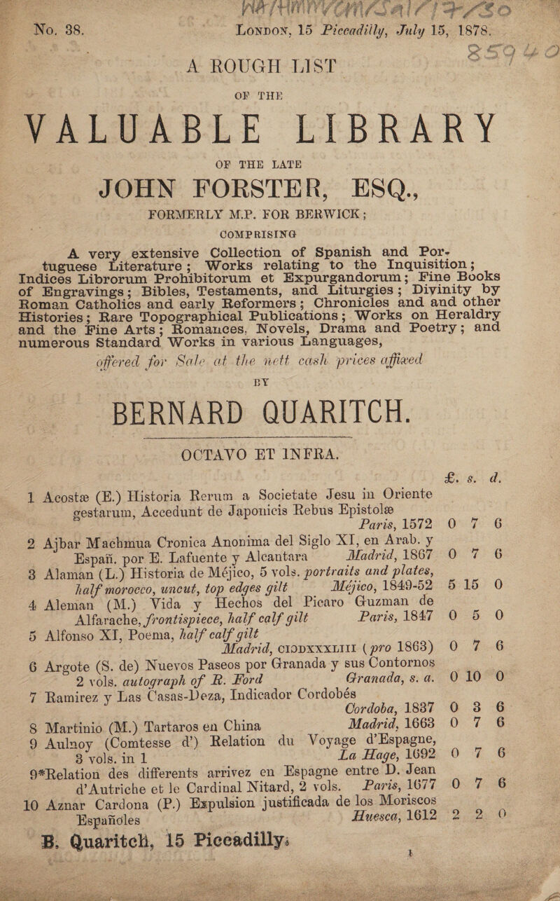 bea TF NS Pe Se Ba Se cag FPP NR a ae No, 38. Lonnon, 15 Preeadilly, July 15, 1878. Fe ae } ms LO : ie: SOU 4¢O  A ROUGH LIST OF THE VALUABLE LIBRARY OF THE LATE JOHN FORSTER, ESQ., FORMERLY M.P. FOR BERWICK ; COMPRISING A very extensive Collection of Spanish and Por- tuguese Literature; Works relating to the Inquisition ; Indices Librorum Prohibitorum et Expurgandorum; Fine Books of Engravings; Bibles, Testaments, and Liturgies; Diyinity by Roman Catholics and early Reformers; Chronicles and and other Histories; Rare Topographical Publications; Works on Heraldry and the Fine Arts; Romances, Novels, Drama and Poetry; and numerous Standard Works in various Languages, offered for Sale at the nett cash prices affixed BERNARD QUARITCH. OCTAVO ET INFRA. t &amp; 1 Acoste (E.) Historia Rerum a Societate Jesu in Oriente gestarum, Accedunt de Japonicis Rebus Epistole Paris, 1572 0 7 2 Ajbar Machmua Cronica Anonima del Siglo XT, en Arab. y : Espati, por E. Lafuente y Alcantara Madrid, 1867 0 7 3 Alaman (L.) Historia de Méjico, 5 vols. portraits and plates, half morocco, uncut, top edges gilt Meéjieo, 1849-52 5 15 4 Aleman (M.) Vida y Hechos del Picaro Guzman de Alfarache, frontispiece, half calf gilt Paris, 1847 O 5 5 Alfonso XI, Poema, half calf gilt Madrid, ciopxxxutit (pro 1863) 0 7 6 Argote (S. de) Nuevos Paseos por Granada y sus Contornos | 2 vols. autograph of R. Hord Granada, s.a. O 10 7 Ramirez y Las Casas-Deza, Indicador Cordobés Cordoba, 1837 0 8 Martinio (M.) Tartaros en China Madrid, 1663 0 0 0 SC co 9 Aulnoy (Comtesse 4d’) Relation du Voyage d’ Espagne, ) 3 vols. in 1 La Hage, 1692 9*Relation des differents arrivez en Espagne entre D. Jean d’Autriche et le Cardinal Nitard, 2 vols. Paris, 1677 10 Aznar Cardona (P.) Expulsion justificada de los Moriscos | Espaficles Huesca, 1612 2 B. Quaritch, 15 Piccadilly: rm wWF nN no a oo eee: OOO o 