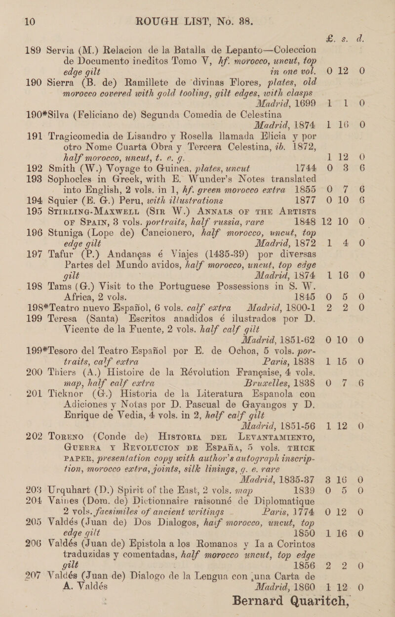 189 Servia (M.) Relacion de la Batalla de Lepanto—Coleccion de Documento ineditos Tomo V, hf. morocco, uncut, top edge gilt in one vol. 190 Sierra (B. de) Ramillete de divinas Flores, plates, old morocco covered with gold tooling, gilt edges, with clasps Madrid, 1699 190*Silva (Feliciano de) Segunda Comedia de Celestina Madrid, 1874 191 Tragicomedia de Lisandro y Rosella llamada Elicia y por otro Nome Cuarta Obra y Tercera Celestina, ib. 1872, half morocco, uncut, t. @. g. 192 Smith (W.) Voyage to Guinea, plates, uncut 1744 193 Sophocles in Greek, with E. Wunder’s Notes translated into English, 2 vols, in 1, Af. green morocco extra 1855 194 Squier (HK. G.) Peru, with illustrations 1877 195 Strruine-Maxweitt (Str W.) ANNALS OF THE ARTISTS oF SPAIN, 3 vols. portraits, half russia, rare 1848 196 Stuniga (Lope de) Cancionero, half morocco, uncut, top edge gilt Madrid, 1872 197 Tafur (P.) Andangas é Viajes (1485-39) por diversas Partes del Mundo avidos, half morocco, uncut, top edge gilt Madrid, 1874 198 Tams (G.) Visit to the Portuguese Possessions in 8. W. Africa, 2 vols. 1845 198*Teatro nuevo Espafiol, 6 vols. calf extra Madrid, 1800-1 199 Teresa (Santa) Lscritos anadidos é ilustrados por D. Vicente de la Fuente, 2 vols. half calf gilt Madrid, 1851-62 199*Tesoro del Teatro Espafiol por E. de Ochoa, 5 vols. por- traits, calf extra Paris, 1888 200 Thiers (A.) Histoire de la Révolution Frangaise, 4 vols. map, half ealf extra Bruselles, 1838 201 Ticknor (G.) Historia de la Literatura Espanola con Adiciones y Notas por D. Pascual de Gayangos y D. Enrique de Vedia, 4 vols. in 2, half calf gilt Madrid, 1851-56 202 Torreno (Conde de) Historra pen LEVANTAMIENTO, GurrRa y RevoLtucrion pE Espana, 5 vols. THICK PAPER, presentation copy with author's autograph inscrip- tion, morocco extra, joints, silk linings, 9. e. rare Madrid, 1835-37 203 Urquhart (D.) Spirit of the Hast, 2 vols. map 1839 204 Vaines (Dom. de) Dictionnaire raisonné de Diplomatique 2 vols. facsimiles of ancient writings - Paris, 1774 205 Valdés (Juan de) Dos Dialogos, haif morocco, uncut, top edge gilt 1850 206 Valdés (Juan de) Epistola a los Romanos v Ia a Corintos traduzidas y comentadas, half morocco uncut, top edge gilt 1856 207 Valdés (Juan de) Dialogo de la Lengua con ,una Carta de A. Valdés Madrid, 1860 0 10 j=) ow | 12 LEG ae o&gt; Od =) O° ©