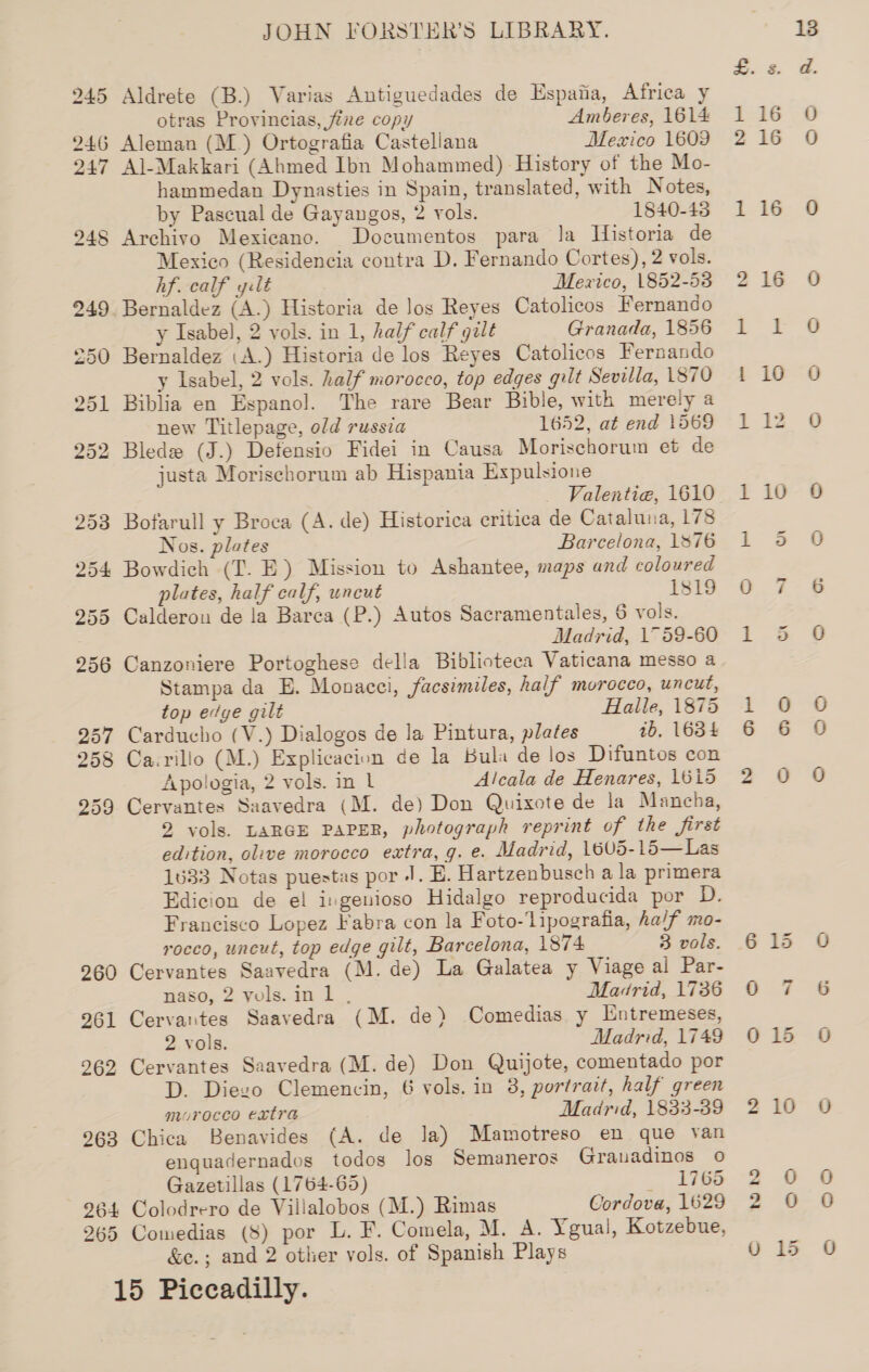 260 261 262 263 264 265 JOHN FORSTER’S LIBRARY. Aldrete (B.) Varias Antiguedades de Espana, Africa y otras Provincias, fine copy Amberes, 1614 Aleman (M_) Ortografia Castellana Mexico 1609 Al-Makkari (Ahmed Ibn Mohammed) History of the Mo- hammedan Dynasties in Spain, translated, with Notes, by Pascual de Gayangos, 2 vols. 1840-43 Archivo Mexicano. Documentos para Ja Historia de Mexico (Residencia contra D. Fernando Cortes), 2 vols. hf. calf gilt Mexico, 1852-53 y Isabel, 2 vols. in 1, half calf gilt Granada, 1856 Bernaldez :A.) Historia de los Reyes Catolicos Fernando y Isabel, 2 vols. half morocco, top edges gilt Sevilla, 1870 Biblia en Espanol. The rare Bear Bible, with merely a new Titlepage, old russia 1652, at end 1569 Bled (J.) Detensio Fidei in Causa Morischorum et de justa Morischorum ab Hispania Expulsione Valentiea, 1610 Bofarull y Broca (A. de) Historica critica de Cataluna, 178 Nos. plates Barcelona, 1876 Bowdich (T. E) Mission to Ashantee, maps and coloured plates, half calf, uncut 1819 Calderon de la Barca (P.) Autos Sacramentales, 6 vols. Madrid, 1759-60 Canzoniere Portoghese della Biblioteca Vaticana messo a Stampa da E. Monacei, facsimiles, half morocco, uncut, top edge gilt Halle, 1875 Carducho (V.) Dialogos de la Pintura, plates ib. 1634 Apologia, 2 vols. in 1 Alcala de Henares, 1615 Cervantes Saavedra (M. de) Don Quixote de la Mancha, 2 vols. LARGE PAPER, photograph reprint of the first edition, olive morocco extra, g. e. Madrid, 1605-15—Las 1633 Notas puestas por |. E. Hartzenbusch a la primera Edicion de el ingenioso Hidalgo reproducida por D. Francisco Lopez Fabra con la Foto-‘lipogratia, half mo- rocco, uncut, top edge gilt, Barcelona, 1874 3 vols. Cervantes Saavedra (M. de) La Galatea y Viage al Par- naso, 2 yols.inl , Madrid, 1736 Cervantes Saavedra (M. de) Comedias y [Entremeses, 2 vols. Madrid, 1749 Cervantes Saavedra (M. de) Don Quijote, comentado por D. Diezo Clemencin, 6 vols. in 8, portrait, half green morocco extra Madrid, 1833-39 Chica Benavides (A. de Ja) Mamotreso en que van enquadernados todos los Semaneros Grauadinos o Gazetillas (1764-65) 4 hae Colodrero de Villalobos (M.) Rimas Cordova, 1629 Comedias (8) por L. F. Comela, M. A. Ygual, Kotzebue, &amp;e.; and 2 other vols. of Spanish Plays bo re bo bo be CK 10 oo O O 0