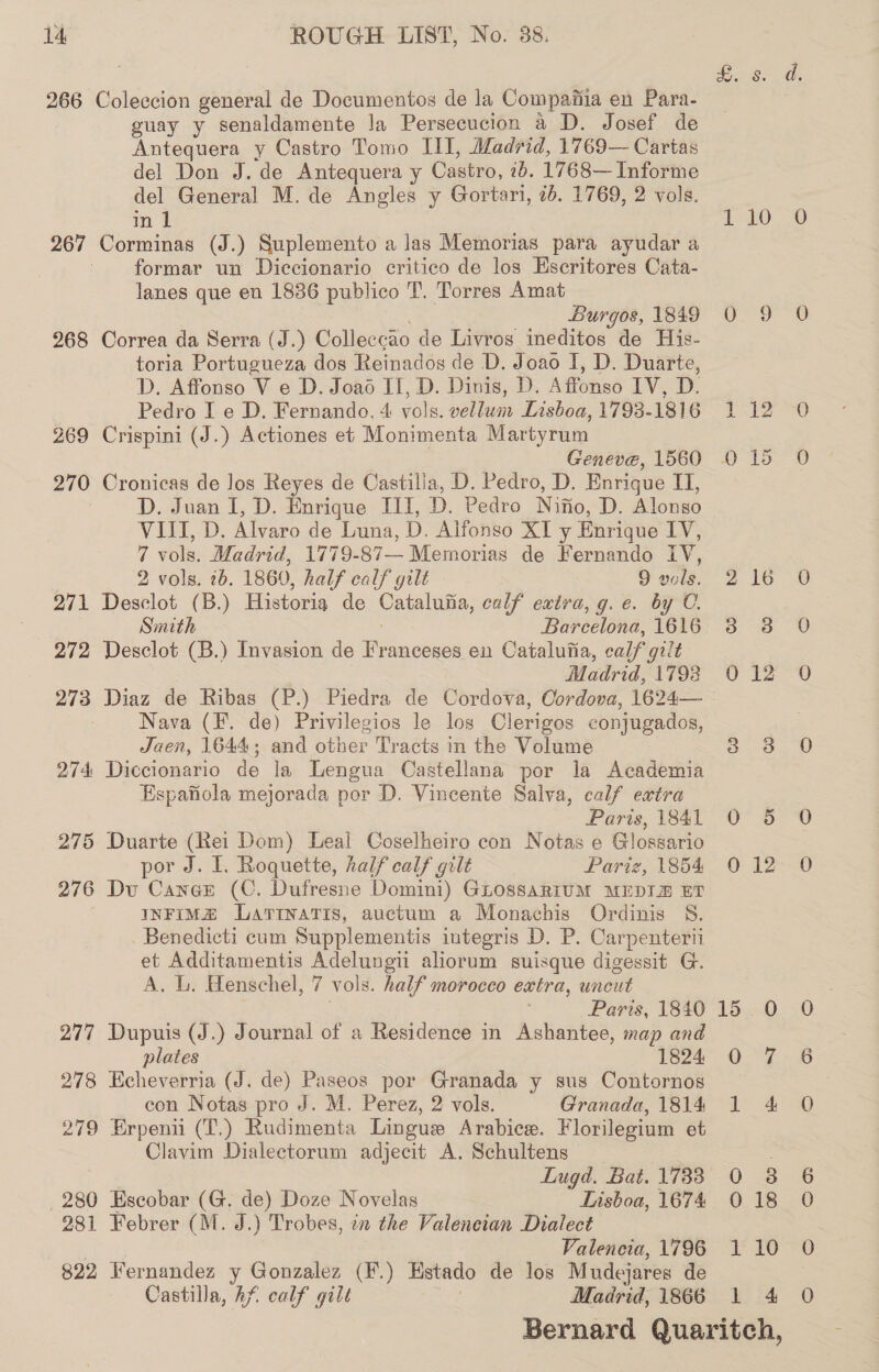 266 Coleccion general de Documentos de la Compafiia en Para- guay y senaldamente la Persecucion a D. Josef de Antequera y Castro Tomo III, Madrid, 1769— Cartas del Don J. de Antequera y Castro, ib. 1768— Informe del General M. de Angles y Gortari, 7b. 1769, 2 vols. in 1 1 10 267 Corminas (J.) Suplemento a las Memorias para ayudar a formar un Diccionario critico de los Escritores Cata- lanes que en 1836 publico T. Torres Amat 5 Burgos, 1849 O 9 268 Correa da Serra (J.) Colleccao de Livros ineditos de His- toria Portugueza dos Reinados de D. Joao I, D. Duarte, D. Affonso V e D. Joao II, D. Dinis, D. Affonso IV, D. Pedro I e D. Fernando, 4 vols. vellum Lisboa, 1793-1816 1 12 269 Crispini (J.) Actiones et Monimenta Martyrum Geneve, 1560 0 15 270 Cronicas de los Reyes de Castilla, D. Pedro, D. Enrique II, D. Juan I, D. Enrique III, D. Pedro Nifio, D. Alonso VIII, D. Alvaro de Luna, D. Aifonso XI y Enrique IV, 7 vols. Madrid, 1779-87— Memorias de Fernando IV, 2 vols. 2b. 1860, half calf gilt 9 vols. 2 16 271 Desclot (B.) Historia de Catalufia, calf extra, g.e. by C. Smith . Barcelona, 1616 3 8 272 Desclot (B.) Invasion de Franceses en Cataluiia, calf gilt Madrid, 1793 90 12 273 Diaz de Ribas (P.) Piedra de Cordova, Oordova, 1624— Nava (F. de) Privilegios le los Clerigos conjugados, Jaen, 1644; and other Tracts in the Volume 3.38 274 Diccionario de la Lengua Castellana por la Academia Espafiola mejorada por D. Vincente Salva, calf extra Faris, (Sal O° © 275 Duarte (Rei Dom) Leal Coselheiro con Notas e Glossario por J. I. Roquette, half calf gilt Pariz, 1854 276 Du Caner (C. Dufresne Domini) GLOssARIUM MEDIA ET INFIMZ DLArTiInaTiIs, auctum a Monachis Ordinis S. Benedicti cum Supplementis integris D. P. Carpenterii et Additamentis Adelungii aliorum suisque digessit G. A. L. Henschel, 7 vols. half morocco extra, uncut : Paris, 1840 15. 0 277 Dupuis (J.) Journal of a Residence in Ashantee, map and plates 1824 0 7 278 Hecheverria (J. de) Paseos por Granada y sus Contornos con Notas pro J. M. Perez, 2 vols. Granada, 1814 1 4 279 Erpenn (T.) Rudimenta Lingue Arabice. Florilegium et Clavim Dialectorum adjecit A. Schultens Lugd. Bat. 1733 0 280 Escobar (G. de) Doze Novelas Lisboa, 1674 0 18 281 Febrer (M. J.) Trobes, in the Valencian Dialect | Valencia, 1796 1 10 822 Fernandez y Gonzalez (F.) Estado de los Mudejares de Castilla, Af calf gilt ae: Madrid, 1866 1 4 Bernard Quaritch, em, 12 Sr Gy « GS