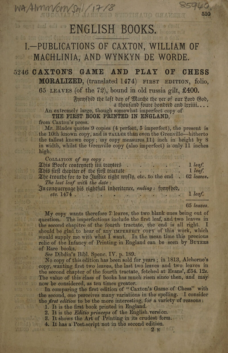 Wa Alin Orv) (1-78 BSF EG uta s Beet ENGLISH” BOOKS. 2, I—PUBLICATIONS OF CAXTON, WILLIAM OF »MACHLINIA; AND WYNKYN DE WORDE. 5246 CAXTONS GAME AND PLAY OF CHESS MORALIZED, (translated 1474) First Ep1TIoN, folio, ' 65: LEAVES (of the 72), bound in old russia gilt, £400. Hornyi hid the laft dan of Marche the yer of our Lord God, . | a thoufand foure hondred and Irriiii.... - An extremely large, though somewhat imperfect copy of THE FIRST BOOK PRINTED IN ENGLAND, from Caxton’s press. | Mr. Blades quotes’9 copies (4 perfect, 5 imperfect), the present is the 10th known. copy, and is TatLeER than even the Grenville—hitherto the tallest known copy; my copy measures.11$ inch in height by 8 | . ete whilst the Grenville copy (also imperfect) is only 11 inches .. high CoLLaTiIon of my copy: Shis Booke conteyneth titi traytees 2 2 Leaf: “1 Bhis firft chapiter of the ftrft tractate $9U9 Sih SHC... Likeee She trouthe for to do Suffice right wyfly, etc. to the end . 62 leaves. _ Lhe last leaf with the date : St conquerynge his rightfull inheritance, ending : fynyfhed, hip aldivr “jest 12 1474 1 leaf.  65 leaves. ~-. “My copy wants therefore 7 leaves, the two blank ones being out of | «0 question.. The imperfections include the first leaf, and:two leaves in + ©; the second chapitre of the fourth tractate, the end is all right. I ‘should be glad to hear of any 1mpeRFect copy of this work, which “would supply me with what I want. In the mean time this precious - relic of the Infancy of Printing in England can be seen by BuYErs of: Rare‘ books, (* - | . . . See Dibdin’s Bibl. Spence. IV. p. 189. OH Et -.... No copy of this edition has been sold for years ; in 1813, Alchorne’s 4. copy, wanting first two leaves, the last two leaves and two leaves in _ the second chapter of the fourth tractate, fetched at Evans’, £54. 12s. ~The value of this class of books has much risen since then, and may _» now be considered, as ten times greater. : 4 In comparing the first edition of “Caxton’s Game of Chess” with &gt; the second, one perceives many variations in the spelling. ‘I consider .(\&gt; the first edition to be'the more interesting, for a variety of reasons : ‘1. It is the first book printed in England. . 2. It is the Editio princeps of the English.version. . 8. It shows the Art of -Printing in its crudest form. . )\« 4. Tt has a Post-script not in the second edition. _