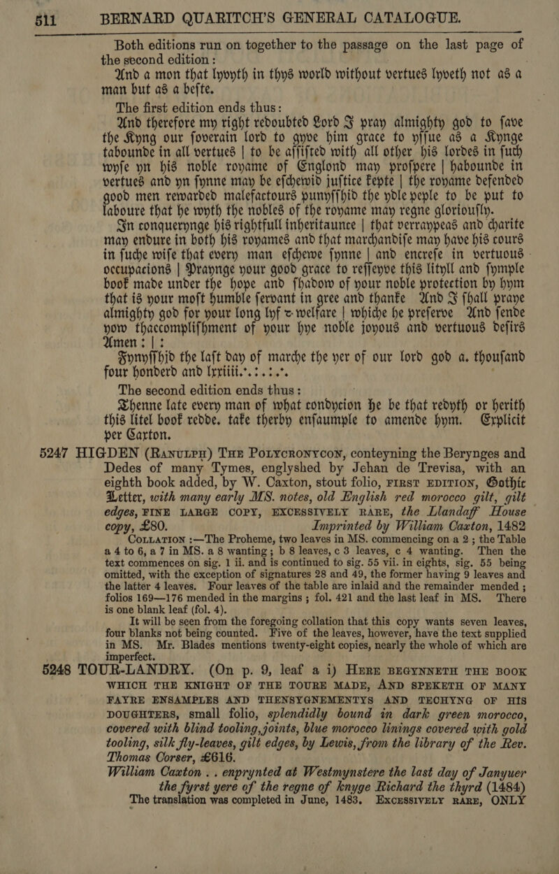 Both editions run on together to the passage on the last page of the second edition : } And a mon that lyoyth in thys world without vertueds Iyveth not as a man but a8 a befte. The first edition ends thus: And therefore my right redoubted Lord F pray almighty god to fave the Kyng our foverain lord to gyve him grace to yifue as a Kynge tabounde in all vertued | to be affifred with all other his Lordes in fuch wyfe yt his noble roname of Englond may profpere | habounde in vertued and yn fynne may be efchewid juftice fepte | the royame defended good men rewarded malefactours punyf{hid the ydle peple to be put to laboure that he wyth the nobles of the roname may regne gloriou{ly. Jn conquerynge his rightfull inheritaunce | that verranpeas and dharite may endure in both his ronames and that mardhandije may have hid cours in fuche wife that every man efchewe fynne | and encrefe in vertuous - occupacions | Prayrge your good grace to reffenve this lityll and fymple boo€ made under the hope and fhadow of your noble protection by hym that i8 your moft humble fervant in gree and thanfe And SJ fhall praye almighty god for your long lyf &lt; welfare | whiche he preferve And fende i Hialeah of your hye noble joyous and vertuous defirs men: |: Syriyffhid the laft day of marche the yer of our lord god a. thoufand four honderd and Irriiii.. 3.34%. The second edition ends thus: . Shenne late every man of what condycion he be that redyth or herith this litel boof redde. tafe therby enfaumple to amende hym. Explicit per Garton. Dedes of many Tymes, englyshed by Jehan de Trevisa, with an eighth book added, by W. Caxton, stout folio, FIRst EDITION, Gothic Petter, with many early MS. notes, old English red morocco gilt, gilt edges, FINE LARGE COPY, EXCESSIVELY RARE, the Llandaff? House copy, £80. Imprinted by William Caxton, 1482 CoLLATION :—The Proheme, two leaves in MS. commencing on a 2; the Table a 4 to 6,a7 in MS. a 8 wanting; b 8 leaves,c 3 leaves, c 4 wanting. Then the text commences on sig. 1 ii. and is continued to sig. 55 vii. in eights, sig. 55 being omitted, with the exception of signatures 28 and 49, the former having 9 leaves and the latter 4 leaves. Four leaves of the table are inlaid and the remainder mended ; folios 169—176 mended in the margins ; fol. 421 and the last leaf in MS. There is one blank leaf (fol. 4). It will be seen from the foregoing collation that this copy wants seven leaves, four blanks not being counted. Five of the leaves, however, have the text supplied in MS. Mr. Blades mentions twenty-eight copies, nearly the whole of which are WHICH THE KNIGHT OF THE TOURE MADE, AND SPEKETH OF MANY FAYRE ENSAMPLES AND THENSYGNEMENTYS AND TECHYNG oF Hts DOUGHTERS, small folio, splendidly bound in dark green morocco, covered with blind tooling, joints, blue morocco linings covered with gold tooling, silk fly-leaves, gilt edges, by Lewis, from the library of the Rev. Thomas Oorser, £616. William Caxton . . enprynted at Westmynstere the last day of Janyuer the fyrst yere of the regne of knyge Richard the thyrd (1484) The translation was completed in June, 1483, ExcssivELY RARE, ONLY