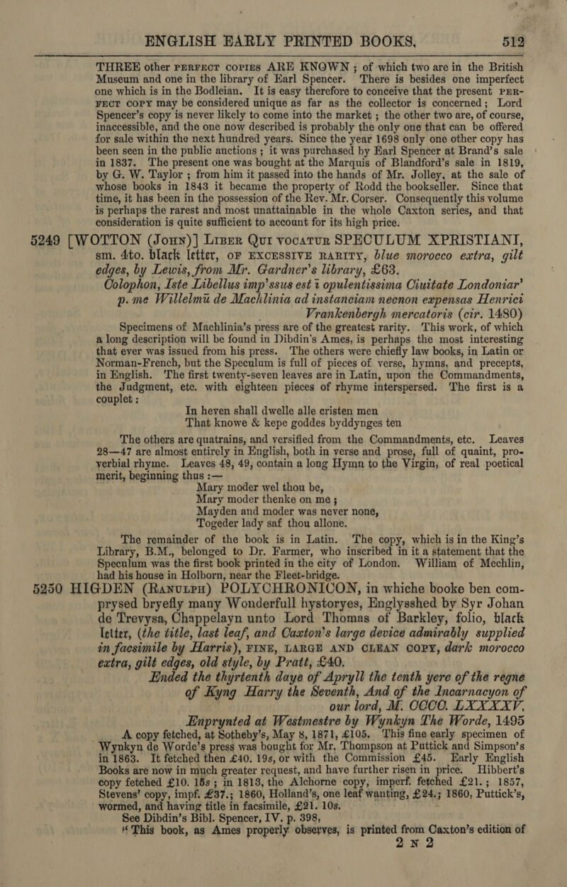 ENGLISH EARLY PRINTED BOOKS. 512° THREE other perrect corres ARE KNOWN ; of which two are in the British Museum and one in the library of Earl Spencer. There is besides one imperfect one which is in the Bodleian. It is easy therefore to conceive that the present PER- FECT Copy may be considered unique as far as the collector is concerned; Lord Spencer’s copy is never likely to come into the market ; the other two are, of course, inaccessible, and the one now described is probably the only one that can be offered for sale within the next hundred years. Since the year 1698 only one other copy has been seen in the public auctions ; it was purchased by Karl Spencer at Brand’s sale in 1837. The present one was bought at the Marquis of Blandford’s sale in 1819, by G. W. Taylor ; from him it passed into the hands of Mr. Jolley, at the sale of whose books in 1843 it became the property of Rodd the bookseller. Since that time, it has been in the possession of the Rev. Mr. Corser. Consequently this volume is perhaps the rarest and most unattainable in the whole Caxton series, and that consideration is quite sufficient to account for its high price. 5249 [WOTTON (Jouy)] Liser Qui vocatur SPECULUM XPRISTIANT, sm. 4to. black letter, oF EXCESSIVE RARITY, blue morocco extra, gilt edges, by Lewis, from Mr. Gardner’s library, £63. Colophon, Iste Libellus imp’ ssus est 2 opulentissima Ciuitate Londoniar’ p.me Willelmu de Macklinia ad instanciam necnon expensas Henrict Vrankenbergh mercatoris (cir. 1480) Specimens of Machlinia’s press are of the greatest rarity. This work, of which a long description will be found in Dibdin’s Ames, is perhaps the most interesting that ever was issued from his press. ‘The others were chiefly law books, in Latin or Norman-French, but the Speculum is full of pieces of verse, hymns, and precepts, in English. ‘The first twenty-seven leaves are in Latin, upon the Commandments, the Judgment, etc. with eighteen pieces of rhyme interspersed. The first is a couplet ; P Tn heyen shall dwelle alle cristen men That knowe &amp; kepe goddes byddynges ten The others are quatrains, and vyersified from the Commandments, etc. Leaves 28—47 are almost entirely in English, both in verse and prose, full of quaint, pro- yerbial rhyme. Leaves 48, 49, contain a long Hymn to the Virgin, of real poetical merit, beginning thus :— . Mary moder wel thou be, Mary moder thenke on me ; Mayden and moder was never none, Togeder lady saf thou allone. The remainder of the book is in Latin. The copy, which is in the King’s Library, B.M., belonged to Dr. Farmer, who inscribed in it a statement that the Speculum was the first book printed in the city of London. William of Mechlin, had his house in Holborn, near the Fleet-bridge. 4 : 5250 HIGDEN (Ranutpn) POLYCHRONICON, in whiche booke ben com- prysed bryefly many Wonderfull hystoryes, Englysshed by Syr Johan de Trevysa, Chappelayn unto Lord Thomas of Barkley, folio, black letter, (the title, last leaf, and Caxton's large device admirably supplied in facsimile by Harris), FINE, LARGE AND CLEAN oOPY, dark morocco extra, gilt edges, old style, by Pratt, £40. Ended the thyrtenth daye of Apryll the tenth yere of the regne of Kyng Harry the Seventh, And of the Incarnacyon of . our lord, M. COCO. LXXXXYV, Enprynted at Westmestre by Wynkyn The Worde, 1495 A copy fetched, at Sotheby’s, May 8, 1871, £105, ‘This fine early specimen of Wynkyn de Worde’s press was bought for Mr, Thompson at Puttick and Simpson’s in 1863. It fetched then £40. 19s, or with the Commission £45. Early English Books are now in much greater request, and have further risen in price. Hibbert’s copy fetched £10. 15s; in 1813, the Alchorne copy, imperf. fetched £21.; 1857, Stevens’ copy, impf. £37.; 1860, Holland’s, one leaf wanting, £24,; 1860, Puttick’s, wormed, and having title in facsimile, £21. 10s. rots See Dibdin’s Bibl. Spencer, IV. p. 398, This book, as Ames properly observes, is printed from Caxton’s edition of