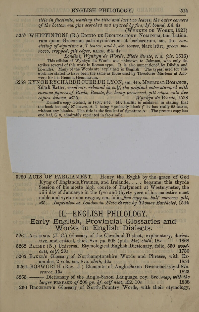 title in facsimile, wanting the title and last two leaves, the outer corners of the bottom margins scorched and injured by fire, hf. bound, £4. 4s (Wynxkyyn DE Worpg, 1521) 5257 WHITTINTONI (R.) Eprrio pr Dectinatione Nomryvm, tam Latino- rum quam Grecorum patronymicorum et barbarorum, sm. 4to. con- sisting of signature a, 7 leaves, and b, six leaves, black letter, green mo- vocco, cropped, gilt edges, RARE, £4. 4s Londini, Wynkyn de Worde, Flete Strete, s. a. (cir. 1516) This edition of Wynkyn de Worde was unknown to Johnson, who only de- scribes several of this work in Roman type. It is also unmentioned by Dibdin and Lowndes. Many of the Words are explained in English. The types, used for this work are stated to have been the same as those used by Theodoric Martens at Ant- werp for his Gemma Gemmarum. 5258 KYNGE RYCHARDE CUER DE LYON, sm. 4to. Mreraican Romance, Black Letter, woodcuts. rebound in calf, the or iginal sides stamped with curious figures of Birds, Beasts, §c. being preserved, gilt edges, only five copies known, £75. Wynkyn de Worde, 1528 Daniell’s copy fetched, in 1864, £92. Mr. Hazlitt is mistaken in stating that the book has only 97 leaves, A. 1 being “ probably blank ;’’ it has really 98 leaves, without any blanks. The title is the first leaf of signature A. The present copy has one leaf, G 8, admirably reprinted in fac-simile. 5260 ACTS OF PARLIAMENT. Henry the Eyght by the grace of God Kyng of Englande,Fraunce, and Irelande, . . . beganne this thyrde Session of his moste high courte of Parlyment at Westmynster, the xii day of Januarye in the fyve and thyrty yere of his maiesties most noble and vyctorious reygne, sm. folio, fine copy in half morocco gilt, £5. Imprinted at London in Flete Strete by Thomas Barthelet, 1544 Il—ENGLISH PHILOLOGY. Early English, Provincial Glossaries and - Works in English Dialects. 5261 Arxinson (J. C.) Glossary of the Cleveland Dialect, explanatory, deriva- tive, and critical, thick 8vo. pp. 608 (pub. 24s) cloth, 18s 1868 5262 Batzey (N.) Universal Htymological English Dictionary, folio, 550 wood- cuts, calf, 20s 1730 5263 Baxer’s Glossary of Northamptonshire Words and Phrases, with Ex- - amples, 2 vols. sm. 8vo. cloth, 10s 1854 264 BOSWORTH (Rev. J.) Elements of Anglo-Saxon Grammar, royal 8vo. scarce, 15s 1823 — 6265 —— Dictionary of the Anglo-Saxon Language, roy. 8vo. map, with the larger PREFACE: of 208 pp. hf. calf neat, £2. 10s 1838 266 Brocxert’s Glossary of North-Country Words, with their etymology,