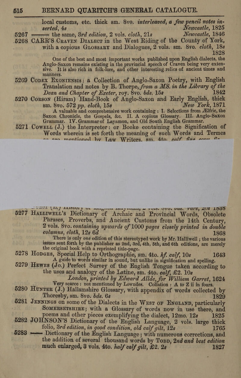 local customs, etc, thick sm. 8vo. interleaved, a few pencil notes in- serted, 4s Newcastle, 1825 5267 the same, 3rd editron, 2 vols. cloth, 218 Newcastle, 1846 6268 CARR’S Craven Dratecr in the West Riding of the County of York, with a copious Grossary and Dialogues, 2 vols. sm. 8vo. aire: One of the best and most important works published upon English dialects, the Anglo-Saxon remains existing in the provincial speech of Craven being very exten- sive. Itis also rich in folk-lore, and other interesting relics of ancient times and manners. 5269 Copex ExonrEnsts: a Collection of Anglo-Saxon Poetry, with English Translation and notes by B. Thorpe, from a MS. in the Library of the Dean and Chapter of Exeter, roy. 8vo. bds. 15s o. 1eaie 5270 Corson (Hiram) Hand-Book of Anglo-Saxon and Early English,. thick sm. 8vo. 572 pp. cloth, 15s New York, 1871 A valuable and comprehensive work containing : I. Selections from Ailfric, the Saxon Chronicle, the Gospels, &amp;c. II. A copious Glossary. IL. Anglo-Saxon Grammar. IV.Grammarof Layamon, and Old South English Grammar. — 5271 Cowett (J.) the Interpreter: or Booke containing the Signification of Words wherein is set forth the meaning of such Words and Termes ss ena mantianed hv Law Writers. sm. 4a: ealf fine anu Cm   Se A AA AMUBUUL YY Ue set gesvan awary vissiicy a YULDe OVUs UWS. Ture, AUS 13538 5277 Hatttweti’s Dictionary of Archaic and Provincial Words, Obsolete Phrases, Proverbs, and Ancient Customs from the 14th Century, 2 vols. 8vo. containing upwards of 1000 pages closely printed in double columns, cloth, 12s 6d : 1868 There is only one edition of this stereotyped work by Mr. Halliwell ; the various issues sent forth by the publisher as 2nd, 8rd, 4th, 5th, and 6th editions, are merely | the original book with a reprinted title-page. 5278 Hopaus, Special Help to Orthographie, sm. 4to. Af. calf, 10s 1643 A guide to words similar in sound, but unlike in signification and spelling. 5279 Hewzs (Jo.) Perfect Survey of the English Tongue taken according to the uses and analogy of the Latine, sm. 4to. calf, £2. 10s London, printed by Edward Allde, for William Garret, 1624 _ Very scarce : not mentioned by Lowndes. Collation : A to Z ii in fours. 5280 Hunter (J.) Hallamshire Glossary, with appendix of words collected by % Thoresby, sm. 8vo. bds. 6s 1829 6281 JENNINGS on some of the Dialects in the Wust or Enexann, particularly SOMERSETSHIRE; with a Glossary of words now in use there, and poems and other pieces exemplifying the dialect, 12mo. 12s 1825 5282 JOHNSON’S Dictionary of the English Language, 2 vols. large thick folio, 8rd edition, in good condition, old calf gilt, 12s 1765 5283 ~—— Dictionary of the English Language; with numerous corrections, and the addition of several thousand words by Topp, 2nd and best edition much enlarged, 3 vols, 4to. half calf gilt, £2. 2s 1827