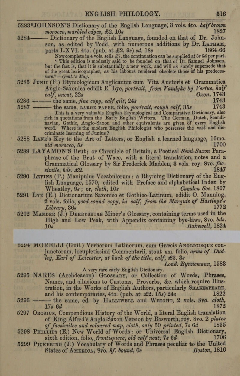 5283*JOHNSON’S Dictionary of the English Language; 8 vols. 4to. half brown morocco, marbled edges, £2. 10s 1827 5284——-—- Dictionary of the English Language, founded on that of Dr. Jobn- son, as edited by Todd, with numerous additions by Dr. Laruam, parts I-X VI. 4to. (pub. at £2. 9s) sd. 18s 1864-66 Nowcomplete in 4 vols. sells £7. the continuation can be supplied at 3s 6d per part. “ This edition is modestly said to be founded on that of Dr. Samuel Johnson, but the fact is, that it is substantially a new work, and will as surely supersede that of the great lexicographer, as his labours rendered obsolete those of his predeces- sors.’ —Gent.’s Mag. i 5285 Juni (F.) Etymologicum Anglicanum cum Vita Auctoris et Grammatica Anglo-Saxonica edidit E. Lye, portrait, from Vandyke by Vertue, half  . calf, uncut, 22s | Oxon. 1743 5286 ——— the same, jine copy, calf gilt, 248 i 1743 5287 the same, LARGE PAPER, folio, portrait, rough calf, 35s 1743 This is a very valuable English Etymological and Comparative Dictionary, also rich in quotations from the Early English ‘Writers. The German, Dutch, Scandi- navian, Gothic, Anglo-Saxon and other equivalents are given of every English word. Where is the modern English Philologist who possesses the vast and dis- criminate learning of Junius ? 5288 Lann’s Key to the Art of Letters, or English a learned language, 16mo. old morocco, 5s 1700 5289 LAYAMON’S Brut; or Chronicle of Britain, a Poetical Semi-Saxon Para- phrase of the Brut of Wace, with a literal translation, notes and a Grammatical Glossary by Sir Frederick Madden, 3 vols. roy. 8vo. fac- simile, bds. £2. 1847 5290 Luvins (P.) Manipulus Vocabulorum: a Rhyming Dictionary of the Eng- lish Language, 1570, edited with Preface and alphabetical Index by Wheatley, 9s; or, cloth, 108 Camden Soc. 1867 5291 Le (E.) Dictionarium Saxonico et Gothico-Latinum, edidit O. Manning, 2 vols. folio, good sound copy, in calf, from the Marquis of Hastings’s Lnbrary, 36s 1772 5292 Manper (J.) Dersysuire Miner’s Glossary, containing terms used in the High and Low Peak, with Appendix containing bye-laws, 8vo. bds. 10s Bakewell, 1824 6294 MORHLUL (Guil.) Verborum Latinorum, cum Grecis ANGLICISQUE con- junctorum, locupletissimi Commentarii, stout sm. folio, arms of Dud- ley, Earl of Lewcester, at back of the title, calf, £3. 3s Lond. Bynnemann, 1583 A very rare early English Dictionary. 5295 NARES (Archdeacon) Guossary, or Collection of Words, Phrases, Names, and allusions to Customs, Proverbs, &amp;c. which require Illus- tration, in the Works of English Authors, particularly SHAKESPEARE, . and his contemporaries, 4:to. (pub. at £2. 15s) 24s 1822 5296 —-——-— the same, ed. by Hautiwetn and Wriaut, 2 vols. 8yo. cloth, 17s 6d | 1872 5297 Orosrus, Compendious History of the World, a literal English translation of King Alfred’s Anglo-Saxon Version by Bosworth, roy. 8vo. 2 plates of facsimiles and coloured map, cloth, only 50 printed, 7s 6d 1855 §298 Puriires (E.) New World of Words: or Universal English. Dictionary, sixth edition, folio, frontispiece, old calf neat; 7s 6d 1706 5299 Prckertne (J.) Vocabulary of Words and Phrases peculiar to the United ; States of AmERIcA, Svo. Af. bownd, 6s Boston, 1816