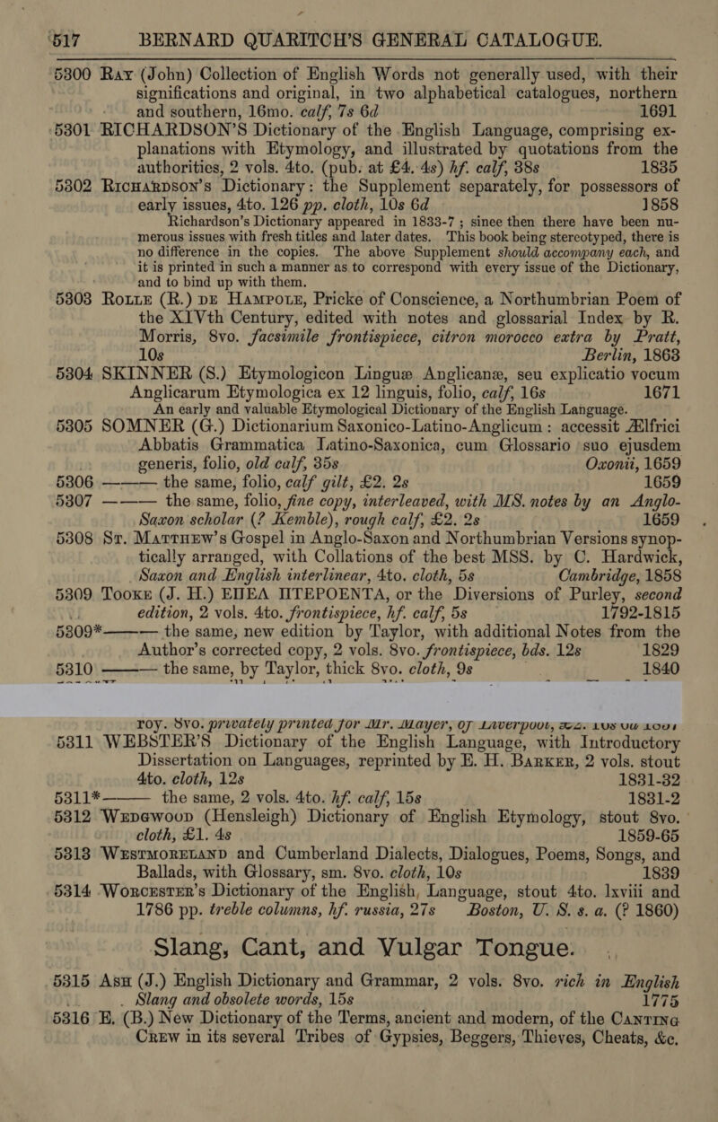 5300 Ray (John) Collection of English Words not generally used, with their significations and original, in two alphabetical catalogues, northern - and southern, 16mo. calf, 7s 6d v= 1691 53801 RICHARDSON’S Dictionary of the English Language, comprising ex- planations with Etymology, and illustrated by quotations from the authorities, 2 vols. 4to. (pub: at £4.48) hf. calf, 38s 1835 5802 RicHARDSON’S Dictionary : the Supplement separately, for possessors of early issues, 4to. 126 pp. cloth, 10s 6d 1858 Richardson’s Dictionary appeared in 1833-7 ; sinee then there have been nu- merous issues with fresh titles and later dates. This book being stereotyped, there is no difference in the copies. The above Supplement should accompany each, and it is printed in such a manner as to correspond with every issue of the Dictionary, and to bind up with them. 5303 Rote (R.) pe Hampotsz, Pricke of Conscience, a Northumbrian Poem of the XI Vth Century, edited with notes and glossarial Index by R. Morris, 8vo. facsimile frontispiece, citron morocco extra by Pratt, 10s Berlin, 1863 5304 SKINNER (S.) Etymologicon Lingue Anglican, seu explicatio vocum Anglicarum Etymologica ex 12 linguis, folio, calf, 16s 1671 An early and valuable Etymological Dictionary of the English Language. 5305 SOMNER (G.) Dictionarium Saxonico-Latino-Anglicum : accessit A‘lfrici Abbatis Grammatica Jatino-Saxonica, cum Glossario suo ejusdem generis, folio, old calf, 35s Oxonit, 1659 5306 ——— the same, folio, calf gilt, £2. 2s 1659 5307 ——— the same, folio, , fine copy, interleaved, with MS. notes by an &lt;Anglo- Saxon scholar (? Kemble), rough calf, £2. 2s 1659 5308 Sr. MarrnEew’s Gospel in Anglo-Saxon and Northumbrian Versions synop- tically arranged, with Collations of the best MSS. by C. Hardwick,  Saxon and English interlinear, 4to. cloth, 5s Cambridge, 1858 5309 TooKe (J. H.) ENEA IITEPOENTA, or the ’ Diversions of Purley, second y edition, 2 vols. 4to. frontispiece, hf. calf, 5s 1792-1815 5309* — the same, new edition by Taylor, with additional Notes from the Author’s corrected copy, 2 vols. 8vo. frontispiece, bds. 12s 1829 5310 ——— the same, by Taylor, thick 8vo. cloth, 9s , 1840 roy. 8VO. provately printed for Mr. Mayer, OF Laverpovt, 2. Lvs vu LO”; 5811 WEBSTER’S Dictionary of the English Language, with Introductory Dissertation on Languages, reprinted by E. H. Barker, 2 vols. stout Ato. cloth, 12s 1831-32 5311*———_ the same, 2 vols. 4to. hf. calf, 15s 1831-2 5812 Wxpewoup (Hensleigh) Dictionary of English Etymology, stout S8vo. | cloth, £1. 4s 1859-65 5313 Westmoretanp and Cumberland Dialects, Dialogues, Poems, Songs, and Ballads, with Glossary, sm. 8vo. cloth, 10s 1839 5314 -Worcrster’s Dictionary of the English, Language, stout 4to. lxvili and 1786 pp. treble columns, hf. russia, 27s re Sh U. 8. 8. a. (? 1860) Slang, Cant, and Vulgar Tongue. 5315 Asu (J.) English Dictionary and Grammar, 2 vols. 8yo. rich in English Slang and obsolete words, 15s 1775 5816 B, (B. ) New Dictionary of the Terms, ancient and modern, of the Canrine Crew in its several Tribes of Gypsies, Beggers, Thieves, Cheats, &amp;c.