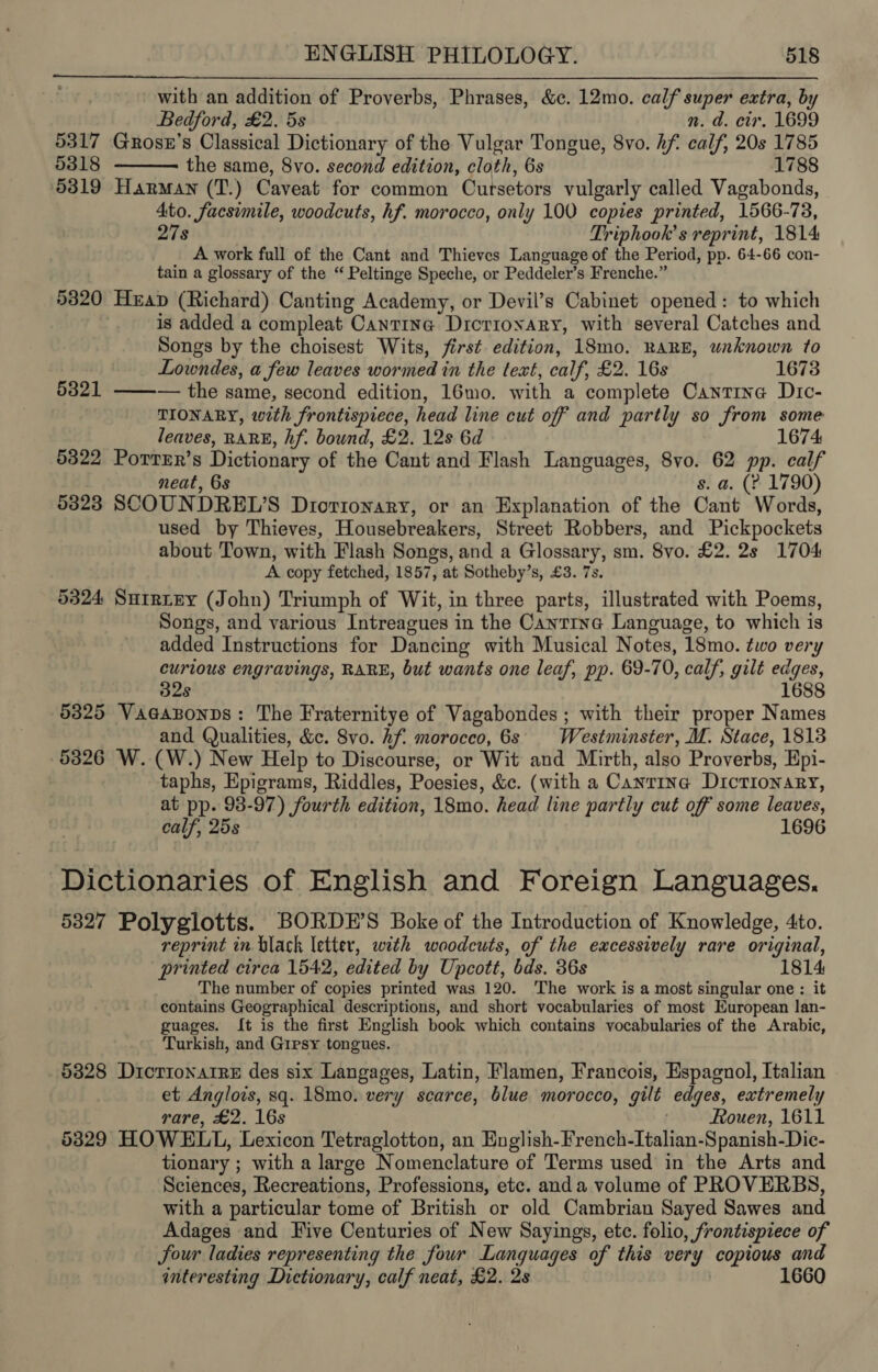 with an addition of Proverbs, Phrases, &amp;c. 12mo. calf super extra, by   Bedford, £2. 5s n. d. cir. 1699 5317 Grosn’s Classical Dictionary of the Vulgar Tongue, 8vo. hf calf, 20s 1785 5318 the same, 8vo. second edition, cloth, 6s 1788 5319 Harman (T.) Caveat for common Cursetors vulgarly called Vagabonds, Ato. facsimile, woodcuts, hf. morocco, only 100 copies printed, 1566-78, 27s Triphook’s reprint, 1814 A work full of the Cant and Thieves Language of the Period, pp. 64-66 con- tain a glossary of the “ Peltinge Speche, or Peddeler’s Frenche.” 5320 Heap (Richard) Canting Academy, or Devil’s Cabinet opened: to which is added a compleat Cantina Dictionary, with several Catches and Songs by the choisest Wits, first edition, 18mo. RARE, unknown to Lowndes, a few leaves wormed in the text, calf, £2. 16s 1673 5321 ——-— the same, second edition, 16mo. with a complete Cantine Dic- TIONARY, with frontispiece, head line cut off and partly so from some leaves, RARE, hf. bound, £2. 12s 6d 1674 5322 Porrer’s Dictionary of the Cant and Flash Languages, 8vo. 62 pp. calf neat, 6s s. a. (? 1790) 5323 SCOUNDREL’S Diortonary, or an Explanation of the Cant Words, used by Thieves, Housebreakers, Street Robbers, and Pickpockets about Town, with Flash Songs, and a Glossary, sm. 8vo. £2. 2s 1704 A copy fetched, 1857, at Sotheby’s, £3. 7s. 5324 Surriey (John) Triumph of Wit, in three parts, illustrated with Poems, Songs, and various Intreagues in the Cantina Language, to which is added Instructions for Dancing with Musical Notes, 18mo. two very curious engravings, RARE, but wants one leaf, pp. 69-70, calf, gilt edges, 32s 1688 5325 Vaeazsonns: The Fraternitye of Vagabondes; with their proper Names and Qualities, &amp;c. 8vo. hf. morocco, 6s Westminster, M. Stace, 1813 5326 W. (W.) New Help to Discourse, or Wit and Mirth, also Proverbs, Hpi- taphs, Epigrams, Riddles, Poesies, &amp;c. (with a Canrina Dictionary, at pp. 98-97) fourth edition, 18mo. head line partly cut off some leaves, calf, 25s 1696 Dictionaries of English and Foreign Languages. 53827 Polyglotts. BORDE’S Boke of the Introduction of Knowledge, 4to. reprint in black letter, with woodcuts, of the excessively rare original, printed circa 1542, edited by Upcott, bds. 36s 1814: The number of copies printed was 120. The work is a most singular one: it contains Geographical descriptions, and short vocabularies of most European lan- guages. It is the first English book which contains vocabularies of the Arabic, Turkish, and Gipsy tongues. 5328 Dicrionarre des six Langages, Latin, Flamen, Francois, Espagnol, Italian et Anglos, sq. 18mo. very scarce, blue morocco, gilt edges, extremely rare, £2. 16s | Rouen, 1611 5329 HOWELL, Lexicon Tetraglotton, an English-French-Italian-Spanish-Dic- tionary ; with a large Nomenclature of Terms used in the Arts and Sciences, Recreations, Professions, etc. anda volume of PROVERBS, with a particular tome of British or old Cambrian Sayed Sawes and Adages and Five Centuries of New Sayings, etc. folio, frontispiece of four ladies representing the four Languages of this very copious and interesting Dictionary, calf neat, £2. 2s | 1660