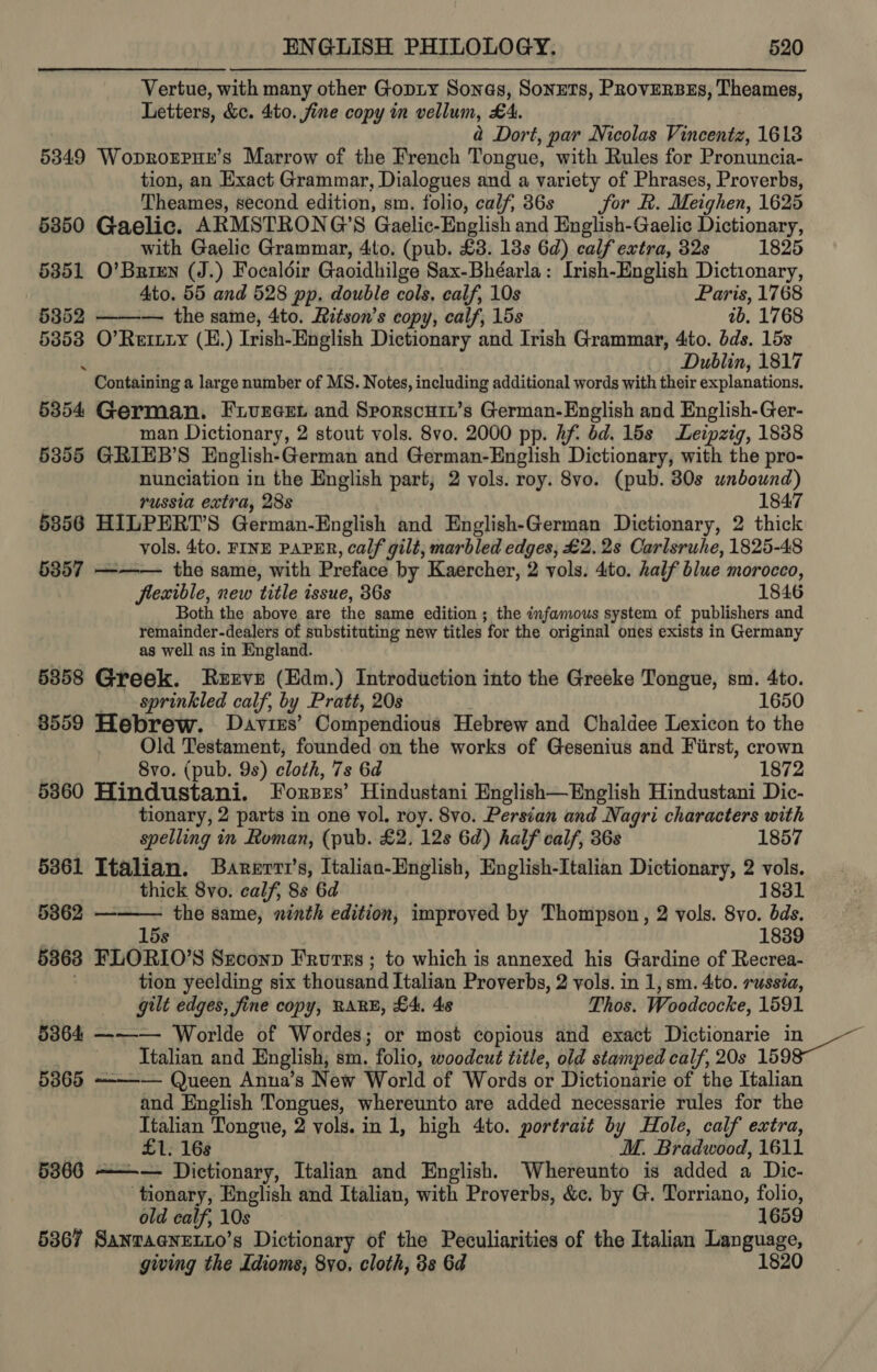 Vertue, with many other Gopty Sonas, Soners, PRovERBEs, Theames, Letters, &amp;c. 4to. fine copy in vellum, £4. a Dort, par Nicolas Vincentz, 1613 53849 Woprorprue’s Marrow of the French Tongue, with Rules for Pronuncia- tion, an Exact Grammar, Dialogues and a variety of Phrases, Proverbs, Theames, second edition, sm. folio, calf, 36s Sor R. Meighen, 1625 53850 Gaelic. ARMSTRONG’S Gaelic-English and English-Gaelic Dictionary, with Gaelic Grammar, 4to. (pub. £3. 13s 6d) calf extra, 32s 1825 5351 O’Brien (J.) Focaldir Gaoidhilge Sax-Bhéarla: Irish-English Dictionary, Ato. 55 and 528 pp. double cols. calf, 10s Paris, 1768 5352 — the same, 4to. Ritson’s copy, calf, 15s ib. 1768 5353 O’ Renny (E.) Trish-English Dictionary and Irish Grammar, 4ito. bds. 15s Dublin, 1817 * Containing a large number of MS. Notes, including additional words with their explanations. 5354 German. Frureer and Sporscuit’s German-English and English-Ger- man Dictionary, 2 stout vols. 8vo. 2000 pp. Af dd. 15s Leipzig, 1838 5355 GRIEB’S English-German and German-English Dictionary, with the pro- nunciation in the English part; 2 vols. roy. 8vo. (pub. 80s unbound) russia extra, 28s 1847 5856 HILPERT’S German-English and English-German Dictionary, 2 thick vols. 4to. FINE PAPER, calf gilt, marbled edges, £2.28 Carlsruhe, 1825-48 5357 ——— the same, with Preface by Kaercher, 2 vols. dito. half blue morocco, flexible, new title issue, 36s 1846 Both the above are the same edition ; the infamous system of publishers and remainder-dealers of substituting new titles for the original ones exists in Germany as well as in England. 5858 Greek. Ruzrve (Edm.) Introduction into the Greeke Tongue, sm. 4to. sprinkled calf, by Pratt, 20s 1650 8559 Hebrew. Davies’ Compendious Hebrew and Chaldee Lexicon to the Old Testament, founded on the works of Gesenius and First, crown Svo. (pub. 9s) cloth, 7s 6d 1872 5860 Hindustani. Forzzs’ Hindustani English—English Hindustani Dic- tionary, 2 parts in one vol. roy. 8vo. Persian and Nagri characters with spelling in Roman, (pub. £2. 12s 6d) half calf, 36s 1857 5361 Italian. Barerri’s, Italian-English, English-Italian Dictionary, 2 = thick 8vo. calf, 8s 6d 1831 53862 ——— the same, ninth edition, improved by Thompson, 2 vols. 8vo. dds. 15s 1839 5368 FLORIO’S Srconp Frurns ; to which is annexed his Gardine of Recrea- tion yeelding six thousand Italian Proverbs, 2 vols. in 1, sm. 4to. russia, gilt edges, fine copy, RARE, £4. 48 Thos. Woodcocke, 1591 5364 ——— Worlde of Wordes; or most copious and exact Dictionarie in Ttalian and English, sm. folio, woodcut title, old stamped calf, 20s 159 5365 --—-— Queen Anuna’s New World of Words or Dictionarie of the Italian and English Tongues, whereunto are added necessarie rules for the Jtalian Tongue, 2 vols. in 1, high 4to. portrait by Hole, calf extra, £1. 16s MM. Bradwood, 1611 5366 ——— Dictionary, Italian and English. Whereunto is added a Dic- tionary, English and Italian, with Proverbs, &amp;c. by G. Torriano, folio, old calf, 10s 1659 5367 Sanraenetio’s Dictionary of the Peculiarities of the Italian Language, gwing the Idioms, 8yo, cloth, 8s 6d 1820 