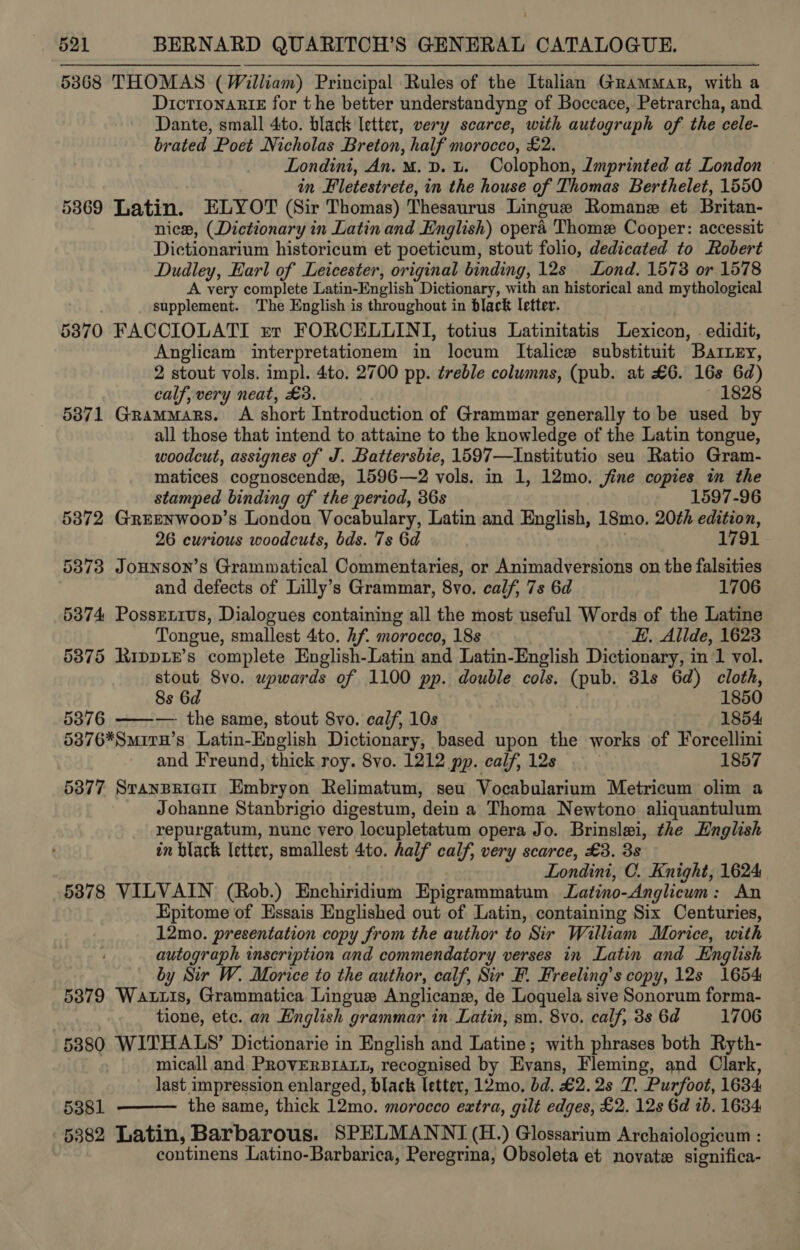 5368 THOMAS (William) Principal Rules of the Italian Grammar, with a DictronaRikE for the better understandyng of Boccace, Petrarcha, and Dante, small 4to. black letter, very scarce, with autograph of. the cele- brated Poet Nicholas Breton, half morocco, £2. Londini, An. M.D. L. Colophon, Zmprinted at London . in Fletestrete, in the house of Thomas Berthelet, 1550 53869 Latin. ELYOT (Sir Thomas) Thesaurus Lingue Romane et Britan- nie, (Dictionary in Latin and English) opera Thome Cooper: accessit Dictionarium historicum et poeticum, stout folio, dedicated to Robert Dudley, Earl of Leicester, original binding, 12s Lond. 1578 or 1578 A very complete Latin-English Dictionary, with an historical and mythological supplement. The English is throughout in black letter. : 5870 FACCIOLATI rr FORCELLINI, totius Latinitatis Lexicon, . edidit, Anglicam interpretationem in locum Italice substituit Barry, 2 stout vols. impl. 4to. 2700 pp. éreble columns, (pub. at £6. 16s 6d) calf, very neat, £3. ~ 1828 5371 Grammars. A short Introduction of Grammar generally to be used by all those that intend to attaine to the knowledge of the Latin tongue, woodcut, assignes of J. Battersbie, 1597—Institutio seu Ratio Gram- matices cognoscende, 1596—2 vols. in 1, 12mo. jine copies in the stamped binding of the period, 36s 1597-96 5372 Greenwoon’s London Vocabulary, Latin and English, 18mo. 20¢h edition, 26 curious woodcuts, bds. 7s 6d 1791 5873 Jounson’s Grammatical Commentaries, or Animadversions on the falsities and defects of Lilly’s Grammar, 8vo. calf, 7s 6d 1706 5374 Possrxivs, Dialogues containing all the most useful Words of the Latine Tongue, smallest 4to. hf. morocco, 18s EH, Allde, 1623 5875 RippLE’s complete English-Latin and Latin-English Dictionary, in 1 vol. stout 8vo. upwards of 1100 pp. double cols. (pub. 31s 6d) cloth, 8s 6d 1850 53876 ——— the same, stout 8yo. calf, 10s 1854 5376*Smiru’s Latin-English Dictionary, based upon the works of Forcellini and Freund, thick roy. 8vo. 1212 pp. calf, 12s 1857 5877 SranBeiait Embryon Relimatum, seu Vocabularium Metricum olim a Johanne Stanbrigio digestum, dein a Thoma Newtono aliquantulum repurgatum, nunc vero locupletatum opera Jo. Brinslei, the English in black letter, smallest 4to. half calf, very scarce, £3. 38 Londini, C. Knight, 1624 5378 VILVAIN (Rob.) Enchiridium Epigrammatum Latino-Anglicum: An Epitome of Essais Englished out of Latin, containing Six Centuries, 12mo. presentation copy from the author to Sir William Morice, with autograph inscription and commendatory verses in Latin and English by Sir W. Morice to the author, calf, Sir F. Freeling’s copy, 12s 1654 53879 Wauuis, Grammatica Lingue Anglicane, de Loquela sive Sonorum forma- tione, etc. an English grammar in. Latin, sm. 8vo. calf, 3s 6d 1706 53880 WITHALS’ Dictionarie in English and Latine; with phrases both Ryth- micall and PRoVERBIALL, recognised by Evans, Fleming, and Olark, last impression enlarged, black letter, 12mo. bd. £2.28 T. Purfoot, 1634 5381 the same, thick 12mo. morocco extra, gilt edges, £2. 12s 6d ib. 1634 5382 Latin, Barbarous. SPELMANNI (H.) Glossarium Archaiologicum : continens Latino-Barbarica, Peregrina, Obsoleta et novate significa- 